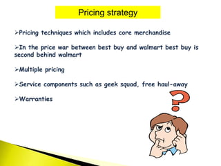 Pricing strategy
Pricing techniques which includes core merchandise
In the price war between best buy and walmart best buy is
second behind walmart
Multiple pricing
Service components such as geek squad, free haul-away
Warranties
 