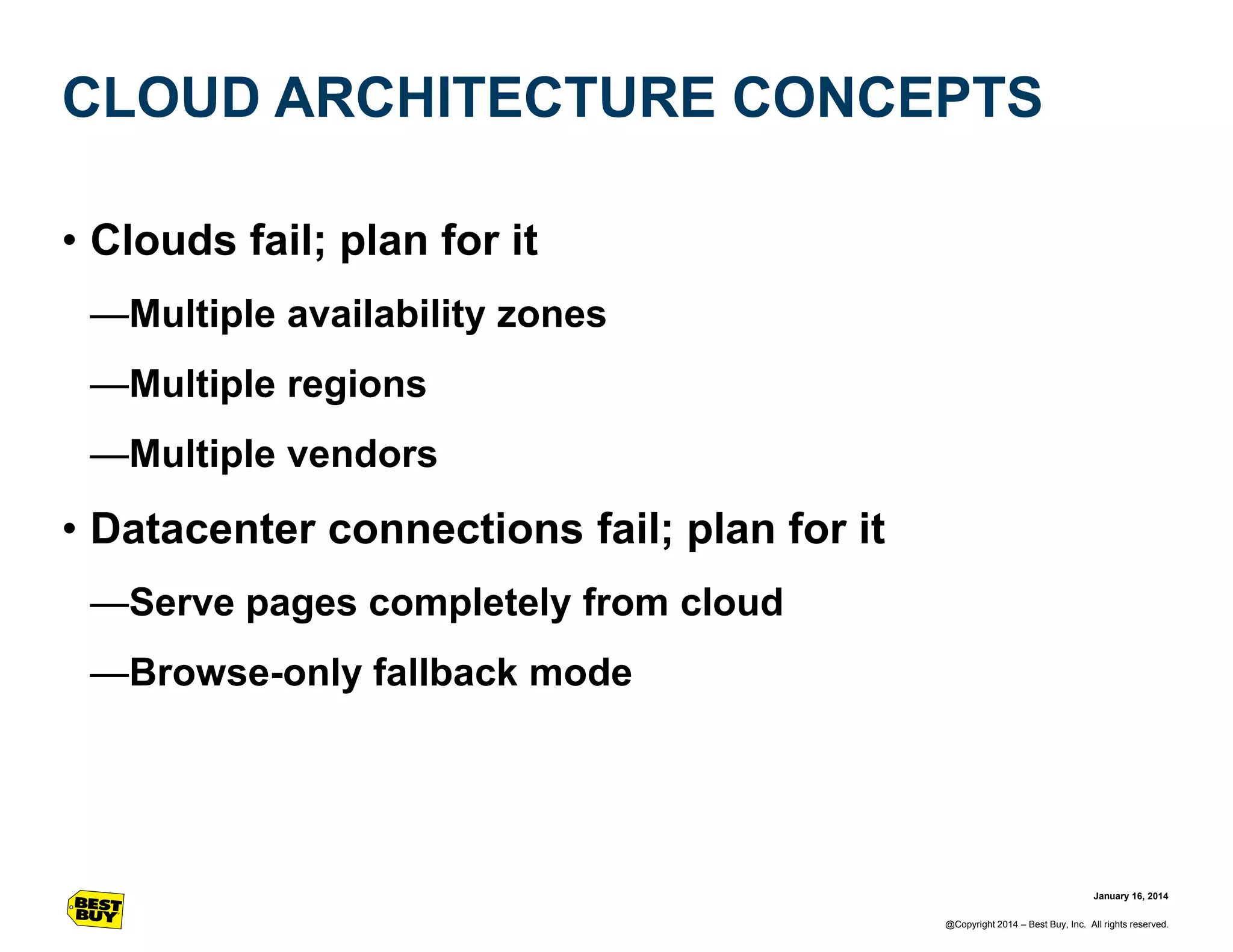 CLOUD ARCHITECTURE CONCEPTS
• Clouds fail; plan for it
—Multiple availability zones
—Multiple regions
—Multiple vendors

• Datacenter connections fail; plan for it
—Serve pages completely from cloud
—Browse-only fallback mode

January 16, 2014
@Copyright 2014 – Best Buy, Inc. All rights reserved.

 