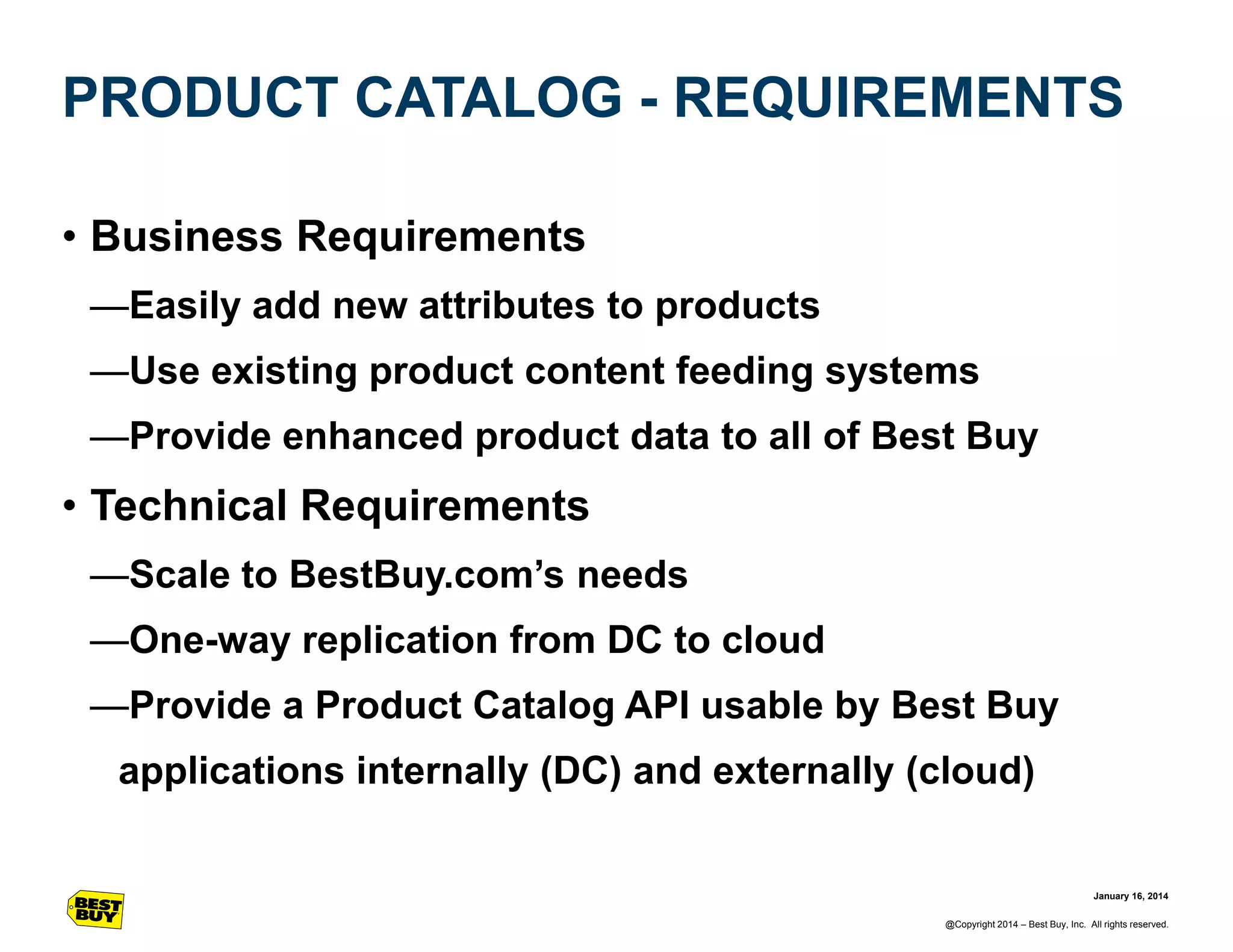 PRODUCT CATALOG - REQUIREMENTS
• Business Requirements
—Easily add new attributes to products
—Use existing product content feeding systems
—Provide enhanced product data to all of Best Buy

• Technical Requirements
—Scale to BestBuy.com’s needs
—One-way replication from DC to cloud

—Provide a Product Catalog API usable by Best Buy
applications internally (DC) and externally (cloud)

January 16, 2014
@Copyright 2014 – Best Buy, Inc. All rights reserved.

 