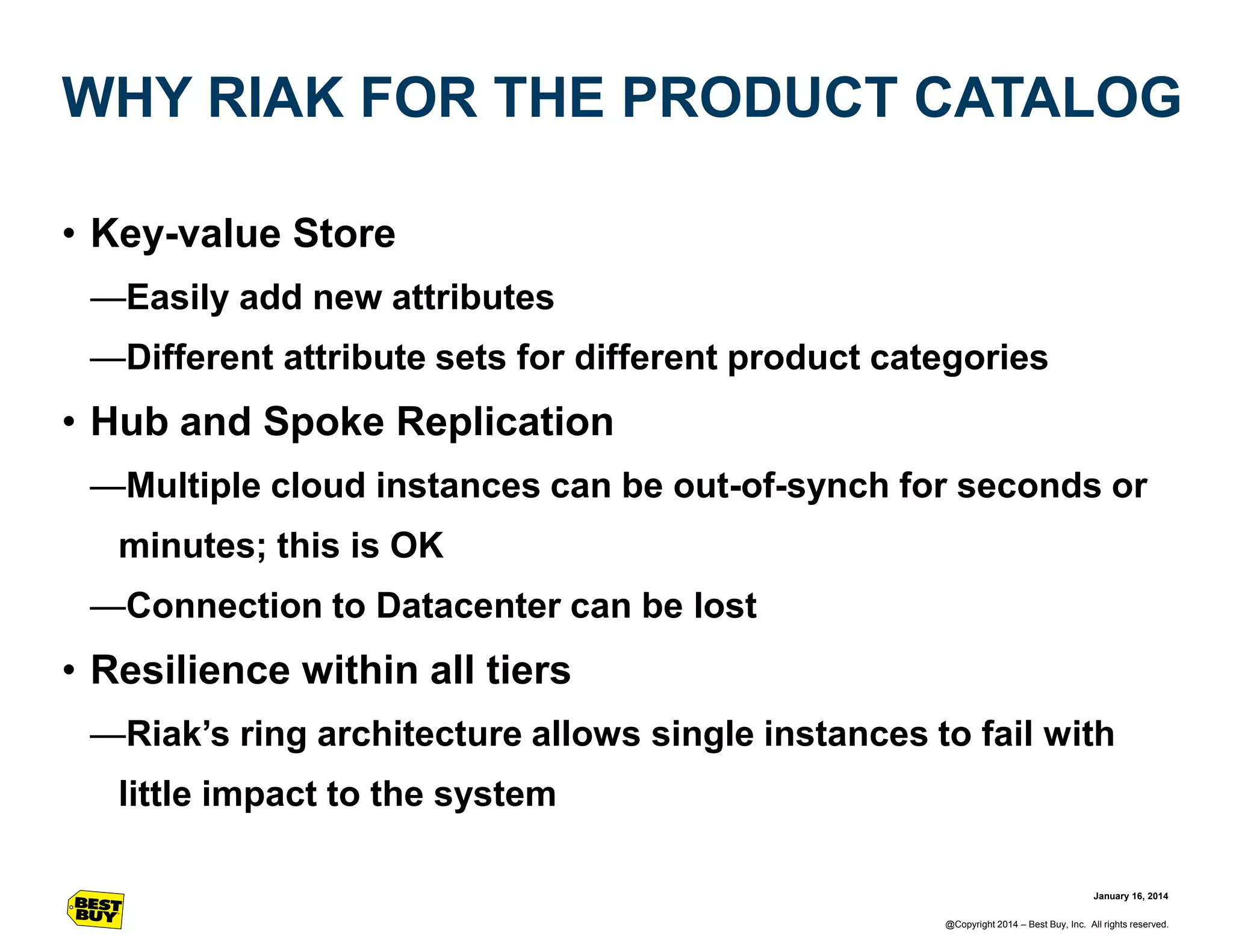 WHY RIAK FOR THE PRODUCT CATALOG
• Key-value Store
—Easily add new attributes
—Different attribute sets for different product categories

• Hub and Spoke Replication
—Multiple cloud instances can be out-of-synch for seconds or
minutes; this is OK
—Connection to Datacenter can be lost

• Resilience within all tiers
—Riak’s ring architecture allows single instances to fail with
little impact to the system
January 16, 2014
@Copyright 2014 – Best Buy, Inc. All rights reserved.

 