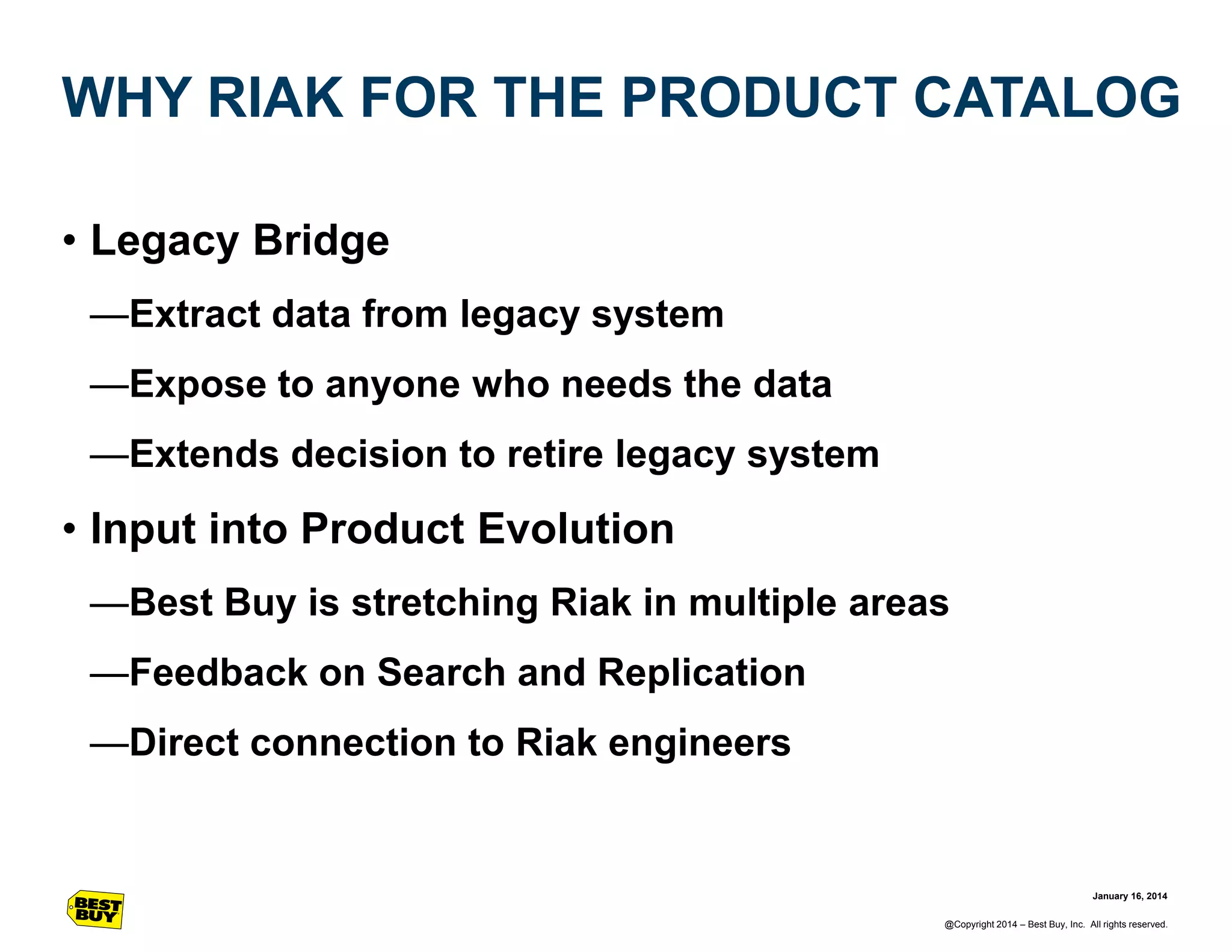 WHY RIAK FOR THE PRODUCT CATALOG
• Legacy Bridge
—Extract data from legacy system
—Expose to anyone who needs the data
—Extends decision to retire legacy system

• Input into Product Evolution
—Best Buy is stretching Riak in multiple areas
—Feedback on Search and Replication
—Direct connection to Riak engineers

January 16, 2014
@Copyright 2014 – Best Buy, Inc. All rights reserved.

 