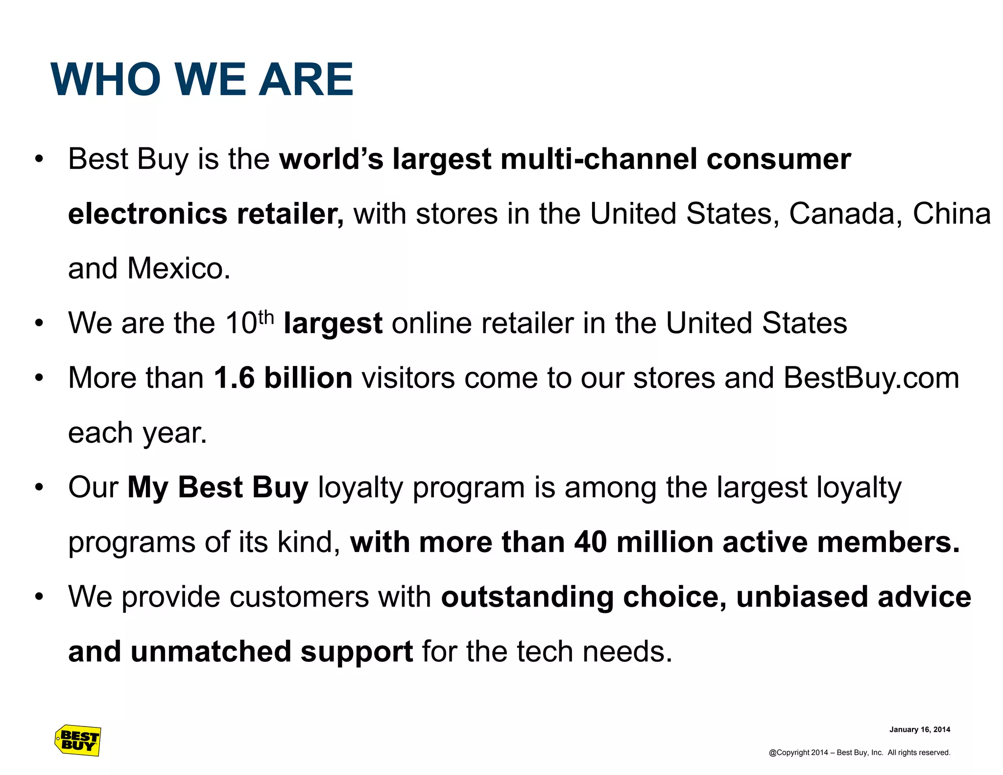 WHO WE ARE
• Best Buy is the world’s largest multi-channel consumer
electronics retailer, with stores in the United States, Canada, China

and Mexico.
• We are the 10th largest online retailer in the United States
• More than 1.6 billion visitors come to our stores and BestBuy.com

each year.
• Our My Best Buy loyalty program is among the largest loyalty
programs of its kind, with more than 40 million active members.

• We provide customers with outstanding choice, unbiased advice
and unmatched support for the tech needs.
January 16, 2014
@Copyright 2014 – Best Buy, Inc. All rights reserved.

 