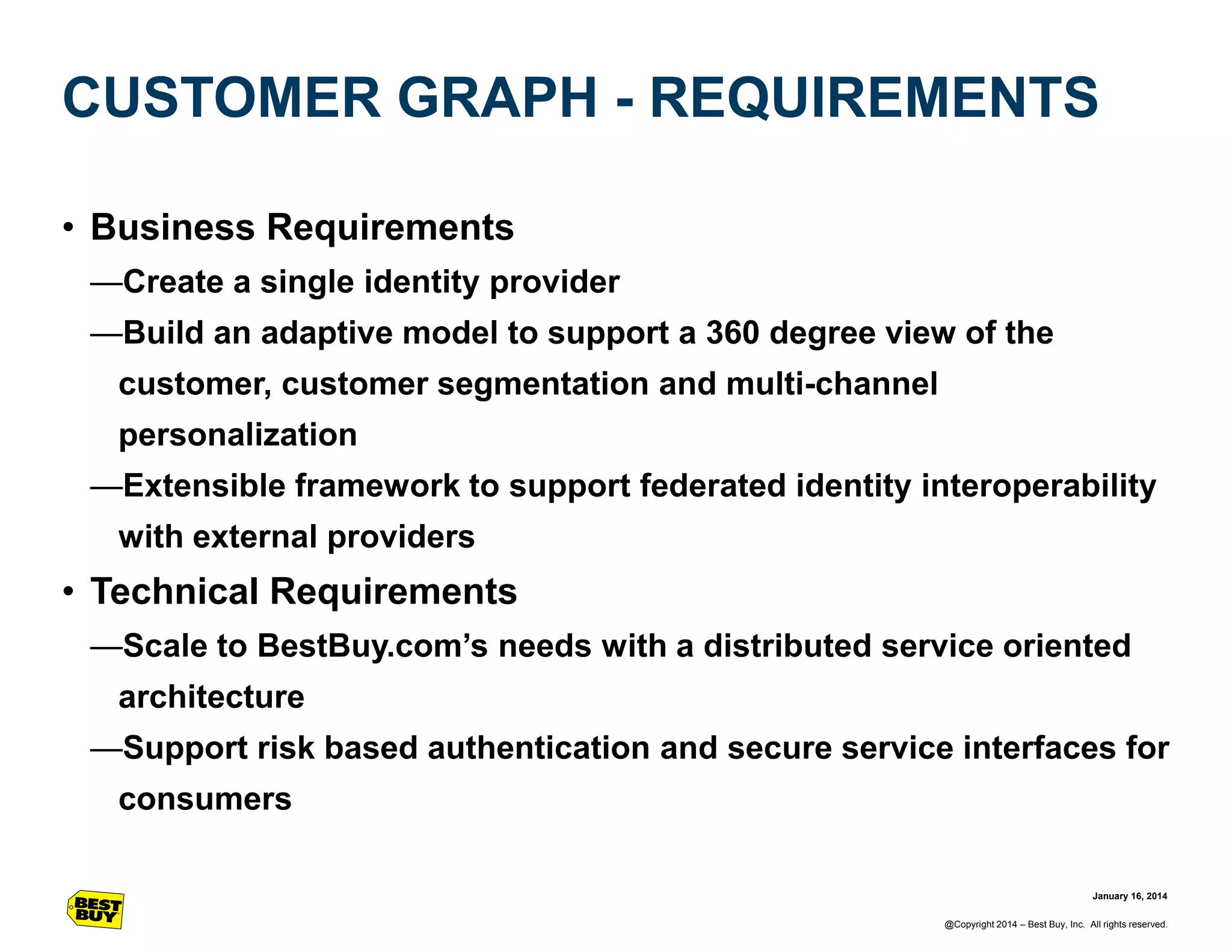 CUSTOMER GRAPH - REQUIREMENTS
• Business Requirements
—Create a single identity provider
—Build an adaptive model to support a 360 degree view of the
customer, customer segmentation and multi-channel
personalization
—Extensible framework to support federated identity interoperability
with external providers

• Technical Requirements
—Scale to BestBuy.com’s needs with a distributed service oriented

architecture
—Support risk based authentication and secure service interfaces for
consumers
January 16, 2014
@Copyright 2014 – Best Buy, Inc. All rights reserved.

 