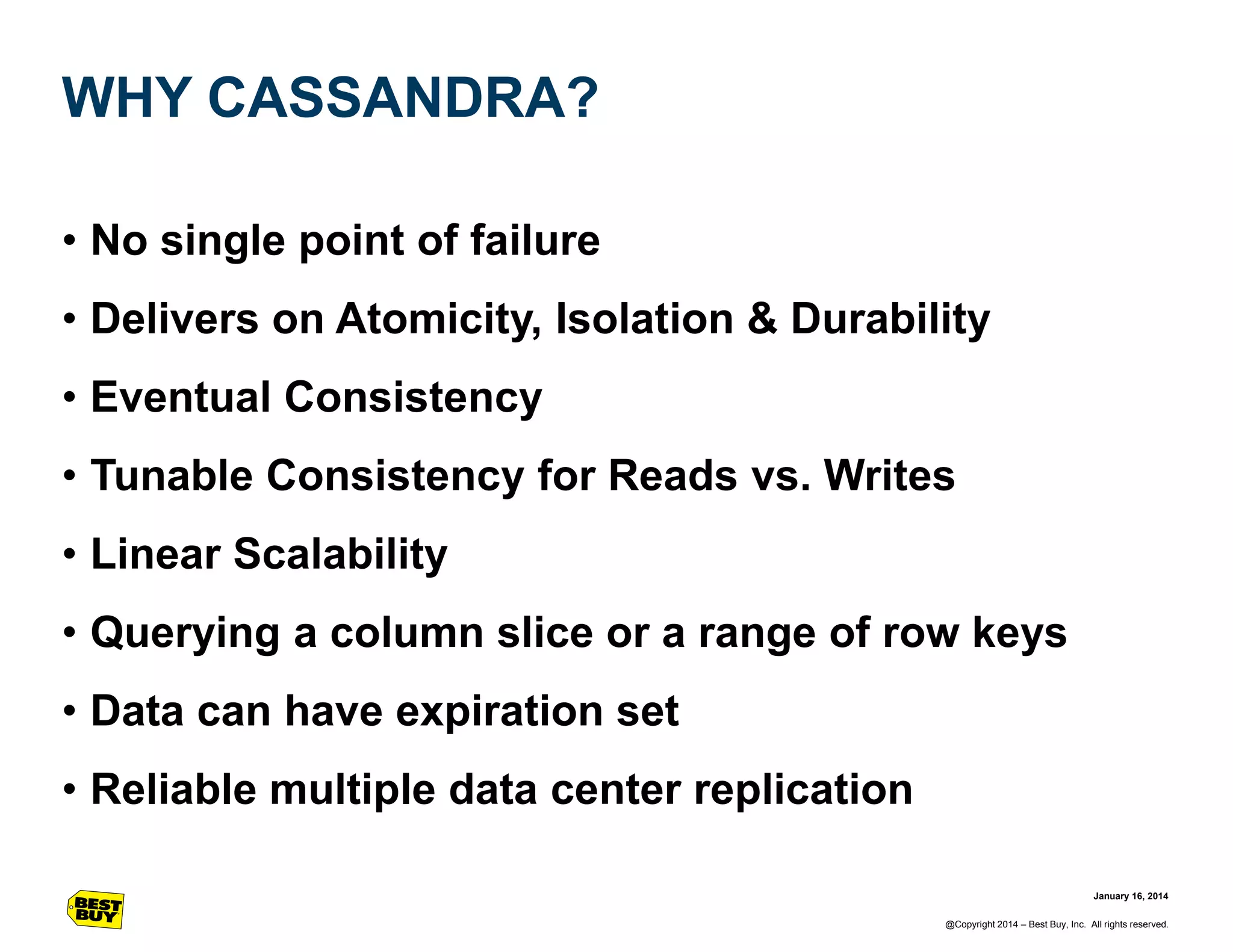 WHY CASSANDRA?
• No single point of failure

• Delivers on Atomicity, Isolation & Durability
• Eventual Consistency
• Tunable Consistency for Reads vs. Writes
• Linear Scalability
• Querying a column slice or a range of row keys

• Data can have expiration set
• Reliable multiple data center replication
January 16, 2014
@Copyright 2014 – Best Buy, Inc. All rights reserved.

 