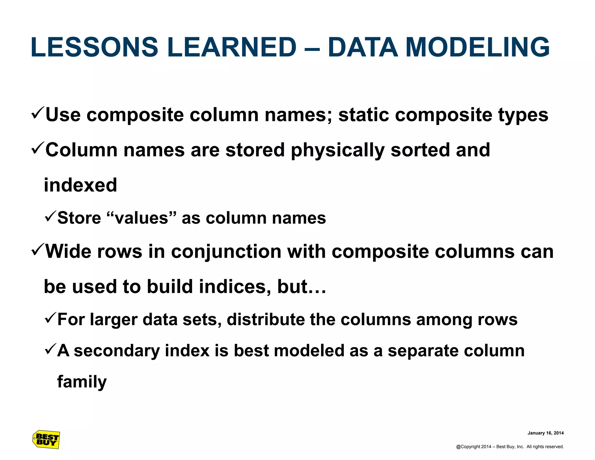 LESSONS LEARNED – DATA MODELING
Use composite column names; static composite types

Column names are stored physically sorted and
indexed
Store “values” as column names

Wide rows in conjunction with composite columns can
be used to build indices, but…
For larger data sets, distribute the columns among rows
A secondary index is best modeled as a separate column
family
January 16, 2014
@Copyright 2014 – Best Buy, Inc. All rights reserved.

 