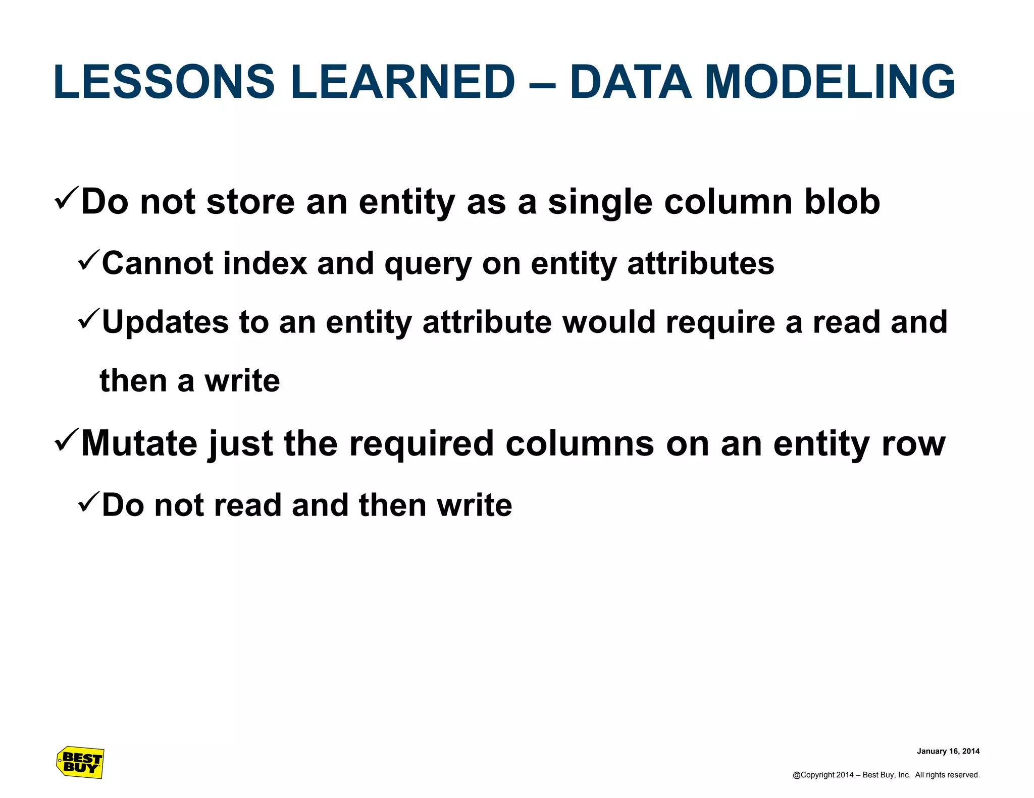LESSONS LEARNED – DATA MODELING
Do not store an entity as a single column blob
Cannot index and query on entity attributes
Updates to an entity attribute would require a read and
then a write

Mutate just the required columns on an entity row
Do not read and then write

January 16, 2014
@Copyright 2014 – Best Buy, Inc. All rights reserved.

 