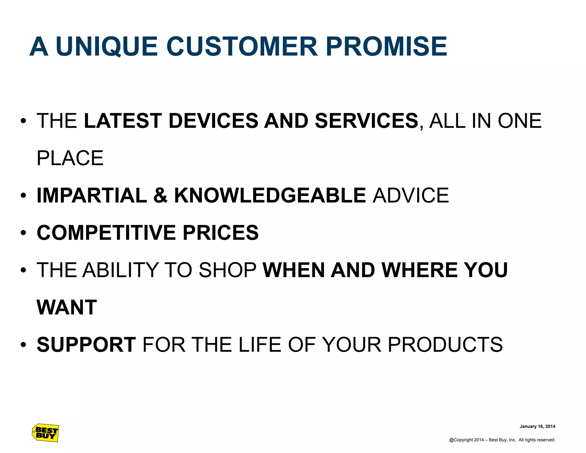 A UNIQUE CUSTOMER PROMISE
• THE LATEST DEVICES AND SERVICES, ALL IN ONE
PLACE

• IMPARTIAL & KNOWLEDGEABLE ADVICE
• COMPETITIVE PRICES
• THE ABILITY TO SHOP WHEN AND WHERE YOU
WANT
• SUPPORT FOR THE LIFE OF YOUR PRODUCTS

January 16, 2014
@Copyright 2014 – Best Buy, Inc. All rights reserved.

 