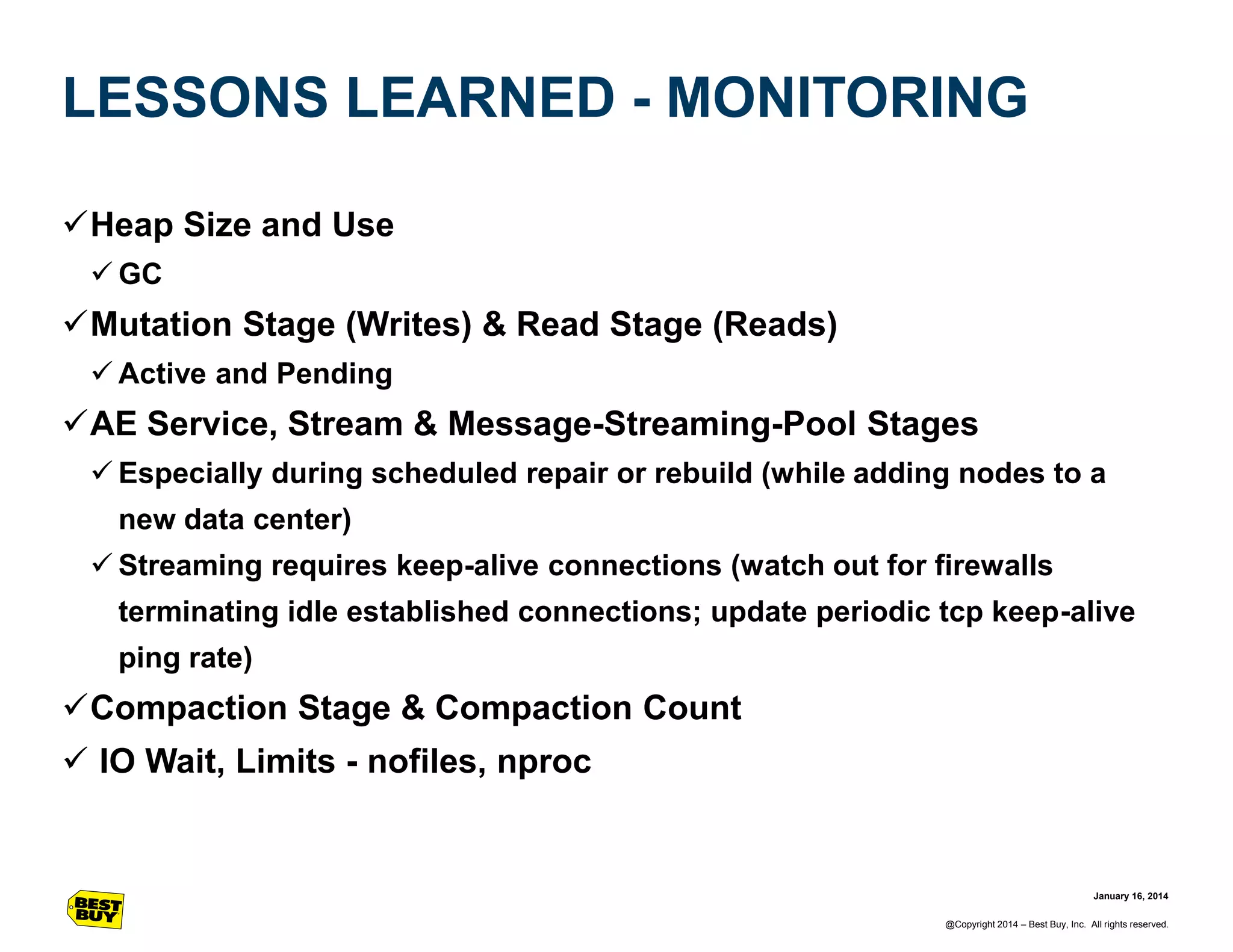 LESSONS LEARNED - MONITORING
Heap Size and Use
 GC

Mutation Stage (Writes) & Read Stage (Reads)
 Active and Pending

AE Service, Stream & Message-Streaming-Pool Stages
 Especially during scheduled repair or rebuild (while adding nodes to a
new data center)
 Streaming requires keep-alive connections (watch out for firewalls
terminating idle established connections; update periodic tcp keep-alive
ping rate)

Compaction Stage & Compaction Count
 IO Wait, Limits - nofiles, nproc

January 16, 2014
@Copyright 2014 – Best Buy, Inc. All rights reserved.

 