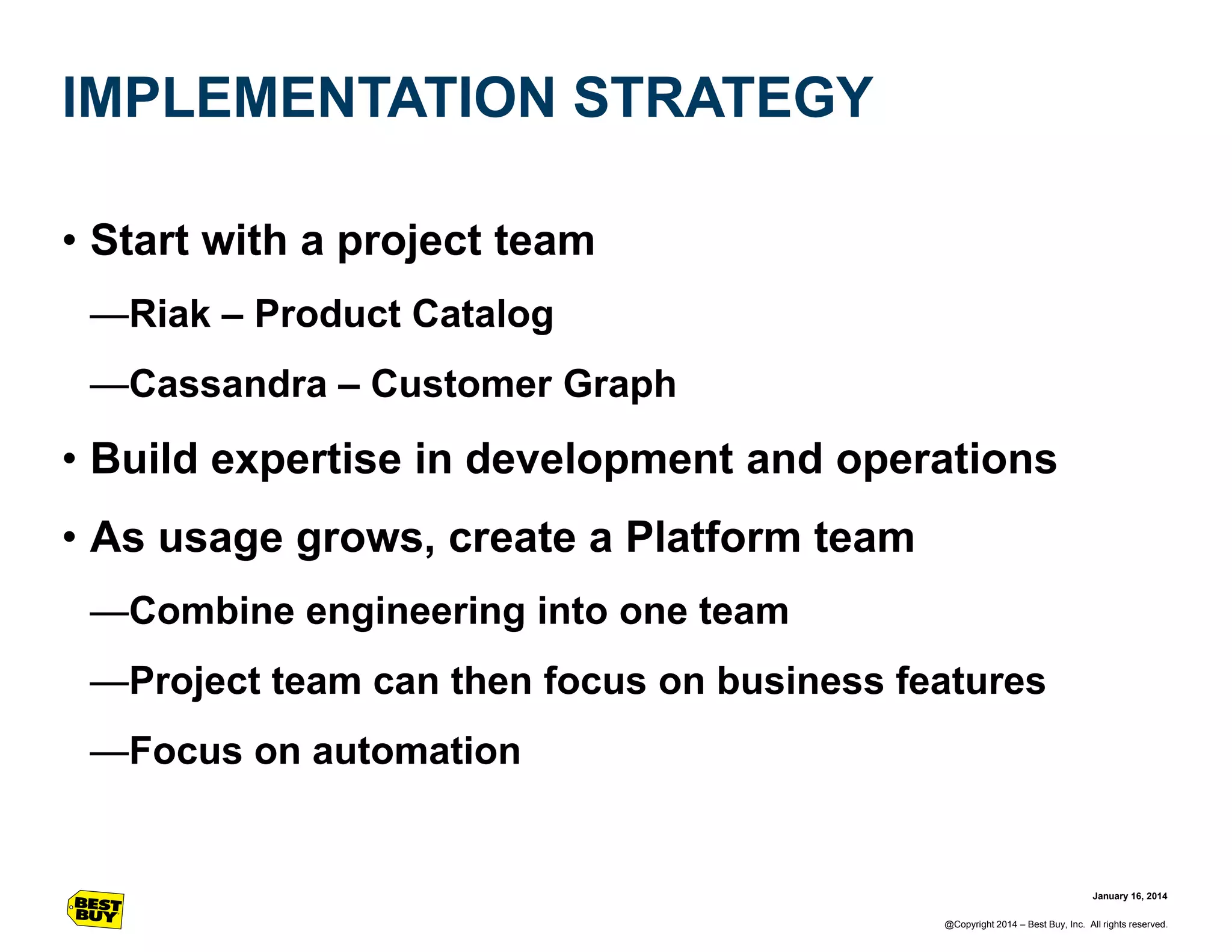 IMPLEMENTATION STRATEGY
• Start with a project team
—Riak – Product Catalog
—Cassandra – Customer Graph

• Build expertise in development and operations
• As usage grows, create a Platform team
—Combine engineering into one team
—Project team can then focus on business features
—Focus on automation

January 16, 2014
@Copyright 2014 – Best Buy, Inc. All rights reserved.

 