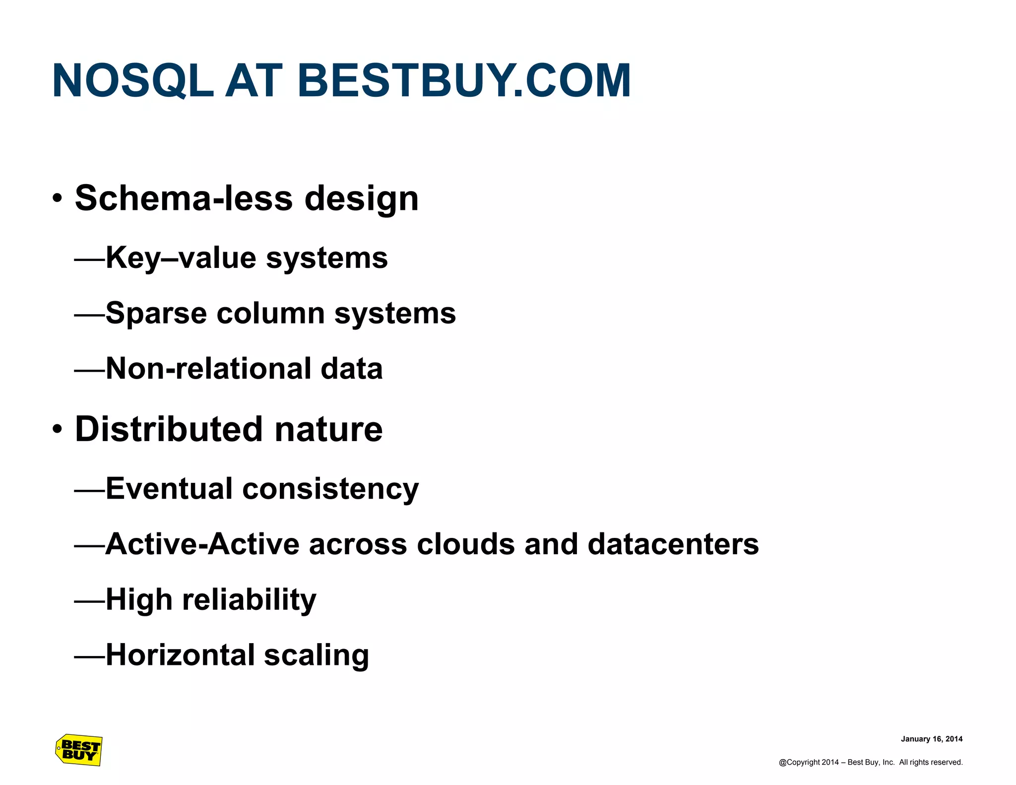 NOSQL AT BESTBUY.COM
• Schema-less design
—Key–value systems
—Sparse column systems
—Non-relational data

• Distributed nature
—Eventual consistency
—Active-Active across clouds and datacenters
—High reliability
—Horizontal scaling
January 16, 2014
@Copyright 2014 – Best Buy, Inc. All rights reserved.

 