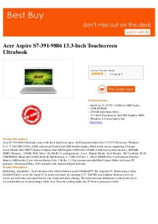 Acer Aspire S7-391-9886 13.3-Inch Touchscreen
Ultrabook


                                                                           Average Customer Rating
                                                                                            3.7 out of 5




                                                                       Product Feature
                                                                       q   Intel Core i7-3517U 1.9 GHz (4 MB Cache)
                                                                       q
                                                                           4 GB SDRAM
                                                                       q
                                                                           256 GB Solid State Drive
                                                                       q
                                                                           13.3-Inch Touchscreen, Intel HD Graphics 4000
                                                                       q
                                                                           Windows 8, 6-hour battery life
                                                                       q
                                                                           Read more




Product Description
Acer S7-391-9886 Ultrabook comes with these high level specs: 3rd Generation Intel Core i7-3517U Processor, Windows
8, 13.3" Full HD (1920 x 1080) widescreen CineCrystal LED-backlit display, Multi-touch screen, supporting 10 finger
touch, Mobile Intel HM77 Express Chipset, Intel HD Graphics 4000 with 128MB of dedicated system memory, 4096MB
DDR3 Memory, 256GB SSD Drive (In RAID 0 configuration), 2-in-1 Digital Media Card Reader, 802.11a/b/g/n Wi-Fi
CERTIFIED, Bluetooth 4.0+HS, Built-In HD Webcam, 2 - USB 3.0 Ports, 1 - Micro-HDMI Port, 4-cell Lithium Polymer
Battery (4680 mAh), Up to 6-hours Battery Life, 2.86 lbs. | 1.3 kg (system unit only)Don’t forget Office with your PC
purchase. Download Office 2013 instantly with Amazon Digital Software.
Product Description
Redefining "portability," Acer introduces the world's thinnest touch Ultrabook™: The Aspire® S7. Showcasing a white
Gorilla® Glass 2 cover the Aspire S7 is pretty and smart. Its stunning 13.3" Full HD touch display beckons you to be
social, get stuff done and opens flat for easy touch-and-show sharing. The keyboard auto-illuminates to the perfect glow
for comfortable use in dim settings, while Acer TwinAir cooling makes the S7 Series a pleasure to hold.
 