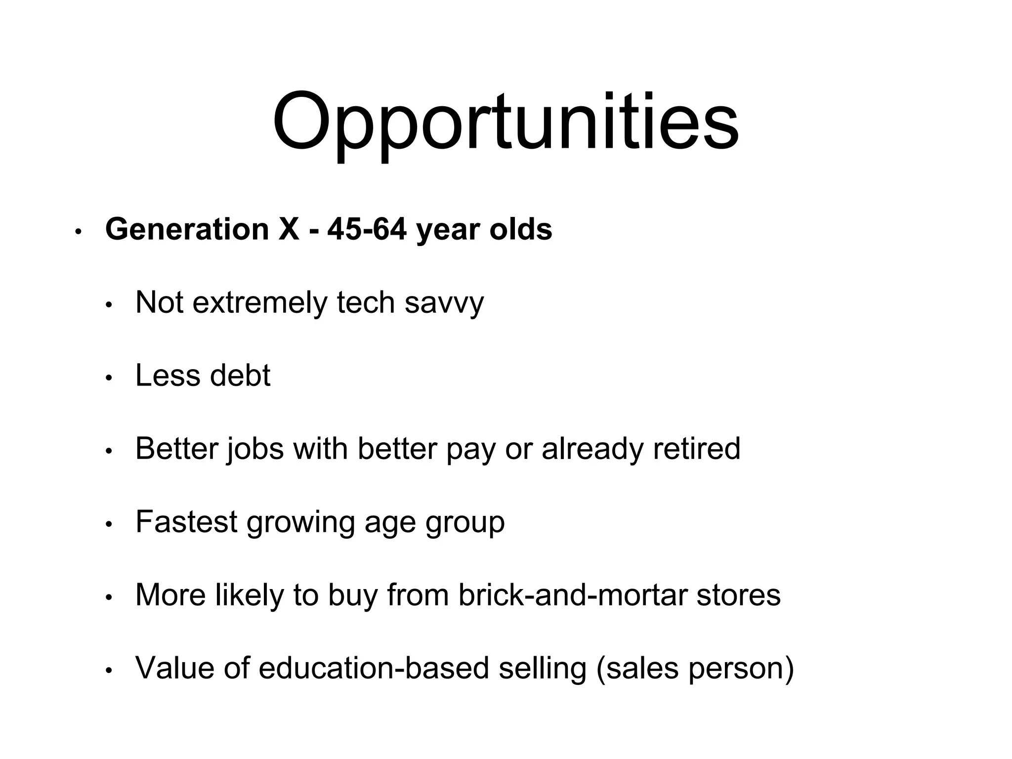Opportunities
• Generation X - 45-64 year olds
• Not extremely tech savvy
• Less debt
• Better jobs with better pay or already retired
• Fastest growing age group
• More likely to buy from brick-and-mortar stores
• Value of education-based selling (sales person)
 