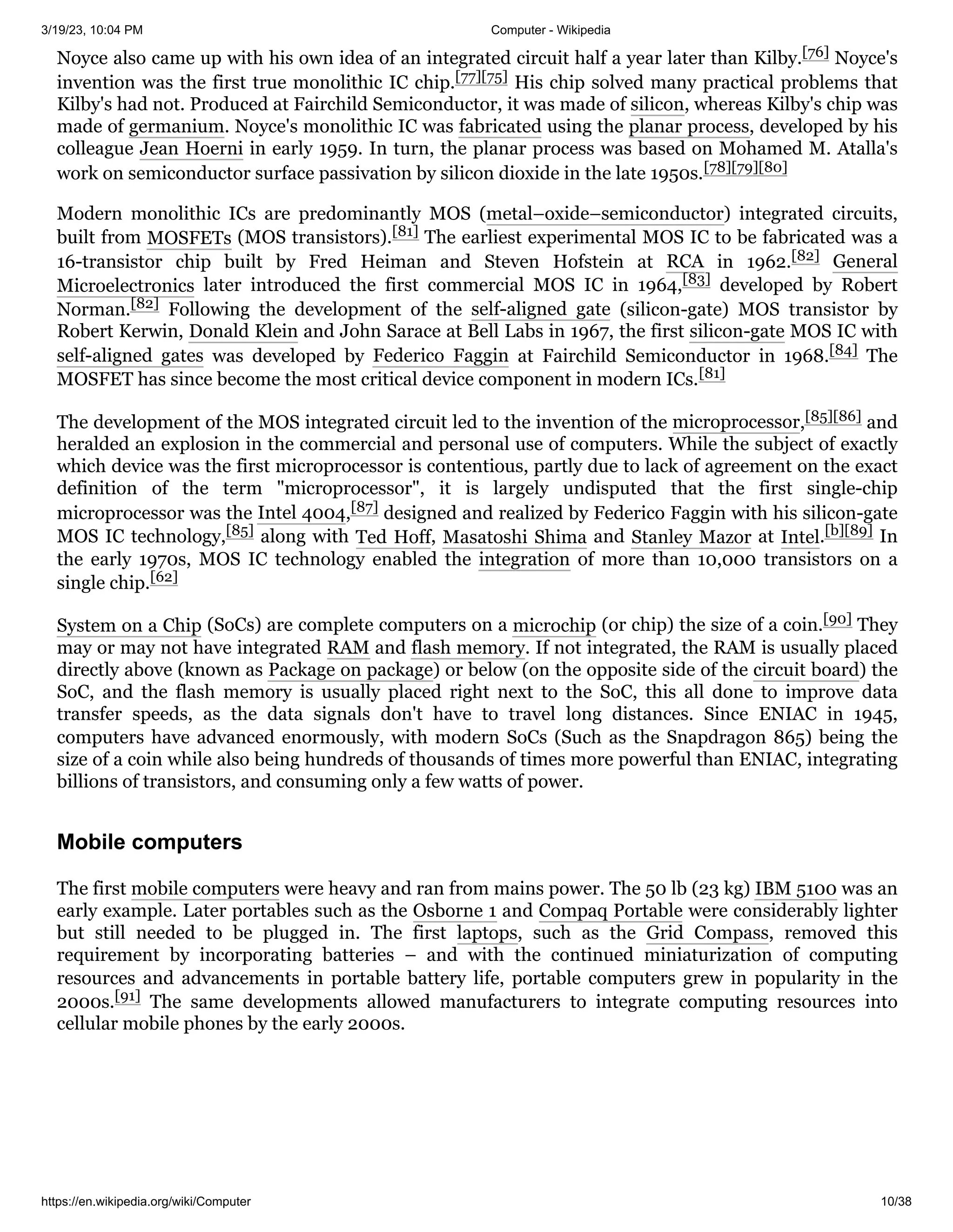 3/19/23, 10:04 PM Computer - Wikipedia
https://en.wikipedia.org/wiki/Computer 10/38
Noyce also came up with his own idea of an integrated circuit half a year later than Kilby.[76] Noyce's
invention was the first true monolithic IC chip.[77][75] His chip solved many practical problems that
Kilby's had not. Produced at Fairchild Semiconductor, it was made of silicon, whereas Kilby's chip was
made of germanium. Noyce's monolithic IC was fabricated using the planar process, developed by his
colleague Jean Hoerni in early 1959. In turn, the planar process was based on Mohamed M. Atalla's
work on semiconductor surface passivation by silicon dioxide in the late 1950s.[78][79][80]
Modern monolithic ICs are predominantly MOS (metal–oxide–semiconductor) integrated circuits,
built from MOSFETs (MOS transistors).[81] The earliest experimental MOS IC to be fabricated was a
16-transistor chip built by Fred Heiman and Steven Hofstein at RCA in 1962.[82] General
Microelectronics later introduced the first commercial MOS IC in 1964,[83] developed by Robert
Norman.[82] Following the development of the self-aligned gate (silicon-gate) MOS transistor by
Robert Kerwin, Donald Klein and John Sarace at Bell Labs in 1967, the first silicon-gate MOS IC with
self-aligned gates was developed by Federico Faggin at Fairchild Semiconductor in 1968.[84] The
MOSFET has since become the most critical device component in modern ICs.[81]
The development of the MOS integrated circuit led to the invention of the microprocessor,[85][86] and
heralded an explosion in the commercial and personal use of computers. While the subject of exactly
which device was the first microprocessor is contentious, partly due to lack of agreement on the exact
definition of the term "microprocessor", it is largely undisputed that the first single-chip
microprocessor was the Intel 4004,[87] designed and realized by Federico Faggin with his silicon-gate
MOS IC technology,[85] along with Ted Hoff, Masatoshi Shima and Stanley Mazor at Intel.[b][89] In
the early 1970s, MOS IC technology enabled the integration of more than 10,000 transistors on a
single chip.[62]
System on a Chip (SoCs) are complete computers on a microchip (or chip) the size of a coin.[90] They
may or may not have integrated RAM and flash memory. If not integrated, the RAM is usually placed
directly above (known as Package on package) or below (on the opposite side of the circuit board) the
SoC, and the flash memory is usually placed right next to the SoC, this all done to improve data
transfer speeds, as the data signals don't have to travel long distances. Since ENIAC in 1945,
computers have advanced enormously, with modern SoCs (Such as the Snapdragon 865) being the
size of a coin while also being hundreds of thousands of times more powerful than ENIAC, integrating
billions of transistors, and consuming only a few watts of power.
The first mobile computers were heavy and ran from mains power. The 50 lb (23 kg) IBM 5100 was an
early example. Later portables such as the Osborne 1 and Compaq Portable were considerably lighter
but still needed to be plugged in. The first laptops, such as the Grid Compass, removed this
requirement by incorporating batteries – and with the continued miniaturization of computing
resources and advancements in portable battery life, portable computers grew in popularity in the
2000s.[91] The same developments allowed manufacturers to integrate computing resources into
cellular mobile phones by the early 2000s.
Mobile computers
 