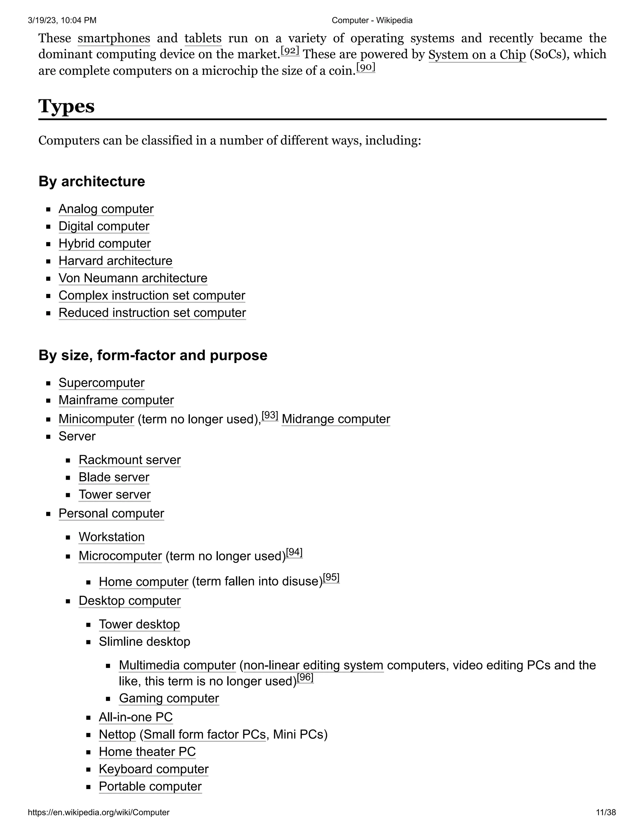 3/19/23, 10:04 PM Computer - Wikipedia
https://en.wikipedia.org/wiki/Computer 11/38
These smartphones and tablets run on a variety of operating systems and recently became the
dominant computing device on the market.[92] These are powered by System on a Chip (SoCs), which
are complete computers on a microchip the size of a coin.[90]
Computers can be classified in a number of different ways, including:
Analog computer
Digital computer
Hybrid computer
Harvard architecture
Von Neumann architecture
Complex instruction set computer
Reduced instruction set computer
Supercomputer
Mainframe computer
Minicomputer (term no longer used),[93] Midrange computer
Server
Rackmount server
Blade server
Tower server
Personal computer
Workstation
Microcomputer (term no longer used)[94]
Home computer (term fallen into disuse)[95]
Desktop computer
Tower desktop
Slimline desktop
Multimedia computer (non-linear editing system computers, video editing PCs and the
like, this term is no longer used)[96]
Gaming computer
All-in-one PC
Nettop (Small form factor PCs, Mini PCs)
Home theater PC
Keyboard computer
Portable computer
Types
By architecture
By size, form-factor and purpose
 