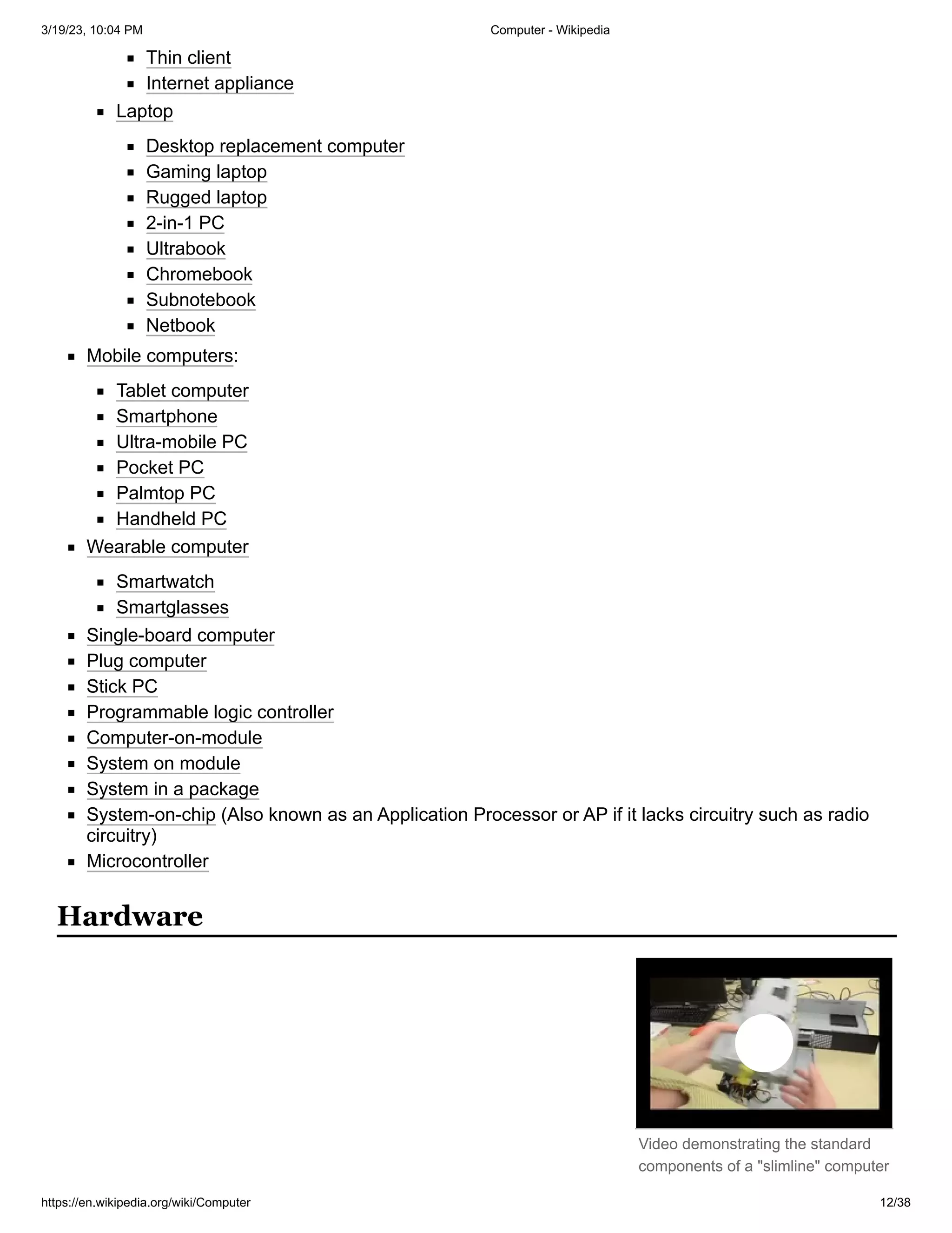 3/19/23, 10:04 PM Computer - Wikipedia
https://en.wikipedia.org/wiki/Computer 12/38
Video demonstrating the standard
components of a "slimline" computer
Thin client
Internet appliance
Laptop
Desktop replacement computer
Gaming laptop
Rugged laptop
2-in-1 PC
Ultrabook
Chromebook
Subnotebook
Netbook
Mobile computers:
Tablet computer
Smartphone
Ultra-mobile PC
Pocket PC
Palmtop PC
Handheld PC
Wearable computer
Smartwatch
Smartglasses
Single-board computer
Plug computer
Stick PC
Programmable logic controller
Computer-on-module
System on module
System in a package
System-on-chip (Also known as an Application Processor or AP if it lacks circuitry such as radio
circuitry)
Microcontroller
Hardware
 