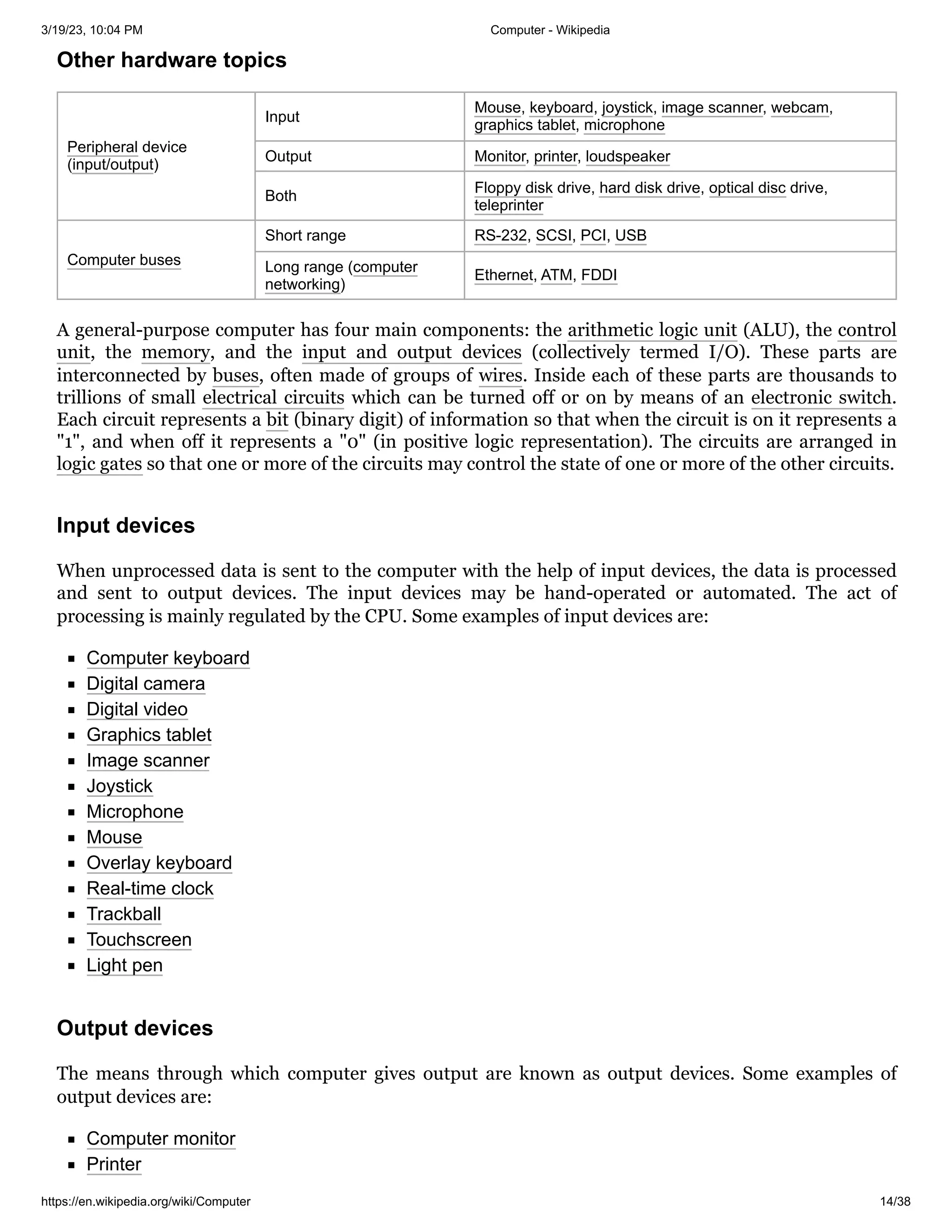 3/19/23, 10:04 PM Computer - Wikipedia
https://en.wikipedia.org/wiki/Computer 14/38
Peripheral device
(input/output)
Input
Mouse, keyboard, joystick, image scanner, webcam,
graphics tablet, microphone
Output Monitor, printer, loudspeaker
Both
Floppy disk drive, hard disk drive, optical disc drive,
teleprinter
Computer buses
Short range RS-232, SCSI, PCI, USB
Long range (computer
networking)
Ethernet, ATM, FDDI
A general-purpose computer has four main components: the arithmetic logic unit (ALU), the control
unit, the memory, and the input and output devices (collectively termed I/O). These parts are
interconnected by buses, often made of groups of wires. Inside each of these parts are thousands to
trillions of small electrical circuits which can be turned off or on by means of an electronic switch.
Each circuit represents a bit (binary digit) of information so that when the circuit is on it represents a
"1", and when off it represents a "0" (in positive logic representation). The circuits are arranged in
logic gates so that one or more of the circuits may control the state of one or more of the other circuits.
When unprocessed data is sent to the computer with the help of input devices, the data is processed
and sent to output devices. The input devices may be hand-operated or automated. The act of
processing is mainly regulated by the CPU. Some examples of input devices are:
Computer keyboard
Digital camera
Digital video
Graphics tablet
Image scanner
Joystick
Microphone
Mouse
Overlay keyboard
Real-time clock
Trackball
Touchscreen
Light pen
The means through which computer gives output are known as output devices. Some examples of
output devices are:
Computer monitor
Printer
Other hardware topics
Input devices
Output devices
 