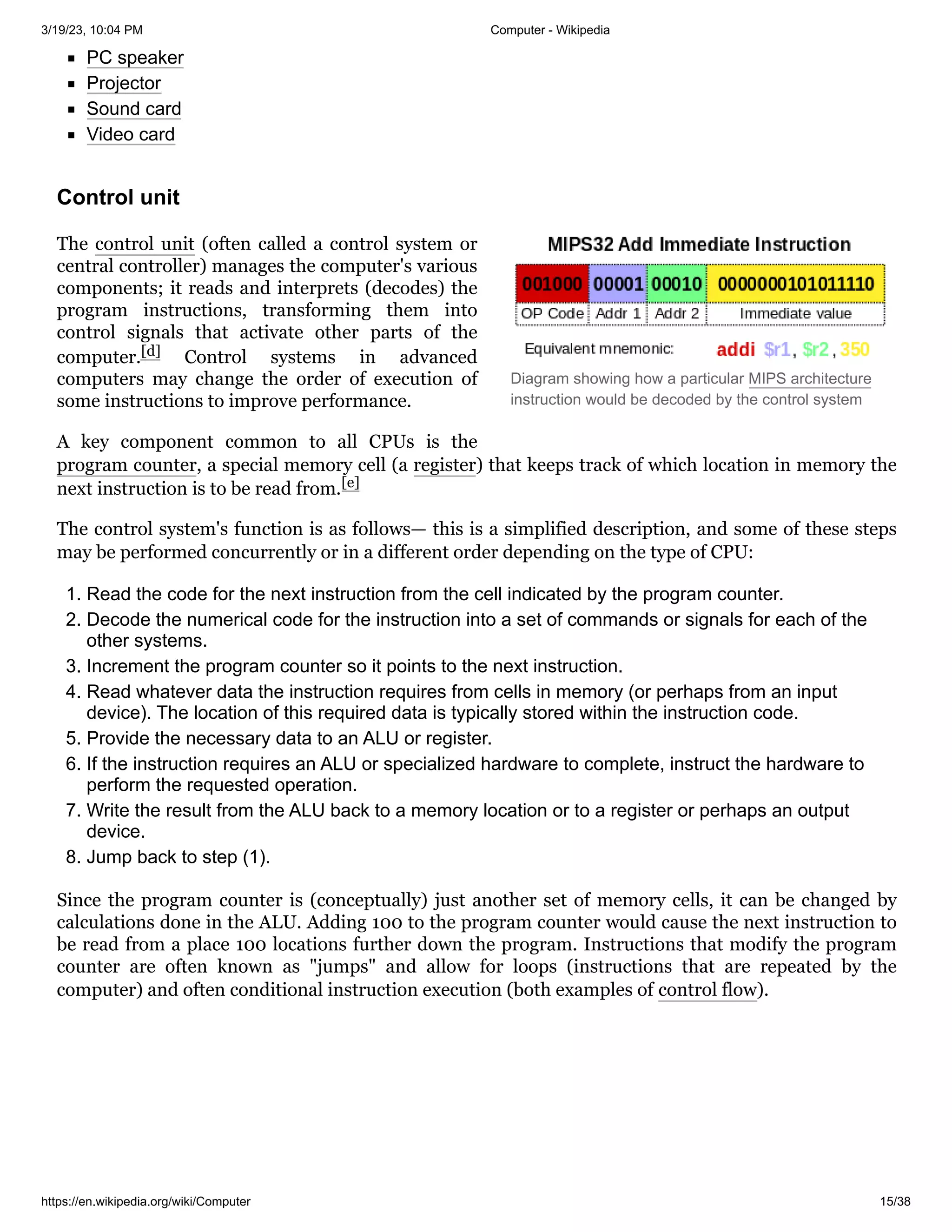 3/19/23, 10:04 PM Computer - Wikipedia
https://en.wikipedia.org/wiki/Computer 15/38
Diagram showing how a particular MIPS architecture
instruction would be decoded by the control system
PC speaker
Projector
Sound card
Video card
The control unit (often called a control system or
central controller) manages the computer's various
components; it reads and interprets (decodes) the
program instructions, transforming them into
control signals that activate other parts of the
computer.[d] Control systems in advanced
computers may change the order of execution of
some instructions to improve performance.
A key component common to all CPUs is the
program counter, a special memory cell (a register) that keeps track of which location in memory the
next instruction is to be read from.[e]
The control system's function is as follows— this is a simplified description, and some of these steps
may be performed concurrently or in a different order depending on the type of CPU:
1. Read the code for the next instruction from the cell indicated by the program counter.
2. Decode the numerical code for the instruction into a set of commands or signals for each of the
other systems.
3. Increment the program counter so it points to the next instruction.
4. Read whatever data the instruction requires from cells in memory (or perhaps from an input
device). The location of this required data is typically stored within the instruction code.
5. Provide the necessary data to an ALU or register.
6. If the instruction requires an ALU or specialized hardware to complete, instruct the hardware to
perform the requested operation.
7. Write the result from the ALU back to a memory location or to a register or perhaps an output
device.
8. Jump back to step (1).
Since the program counter is (conceptually) just another set of memory cells, it can be changed by
calculations done in the ALU. Adding 100 to the program counter would cause the next instruction to
be read from a place 100 locations further down the program. Instructions that modify the program
counter are often known as "jumps" and allow for loops (instructions that are repeated by the
computer) and often conditional instruction execution (both examples of control flow).
Control unit
 