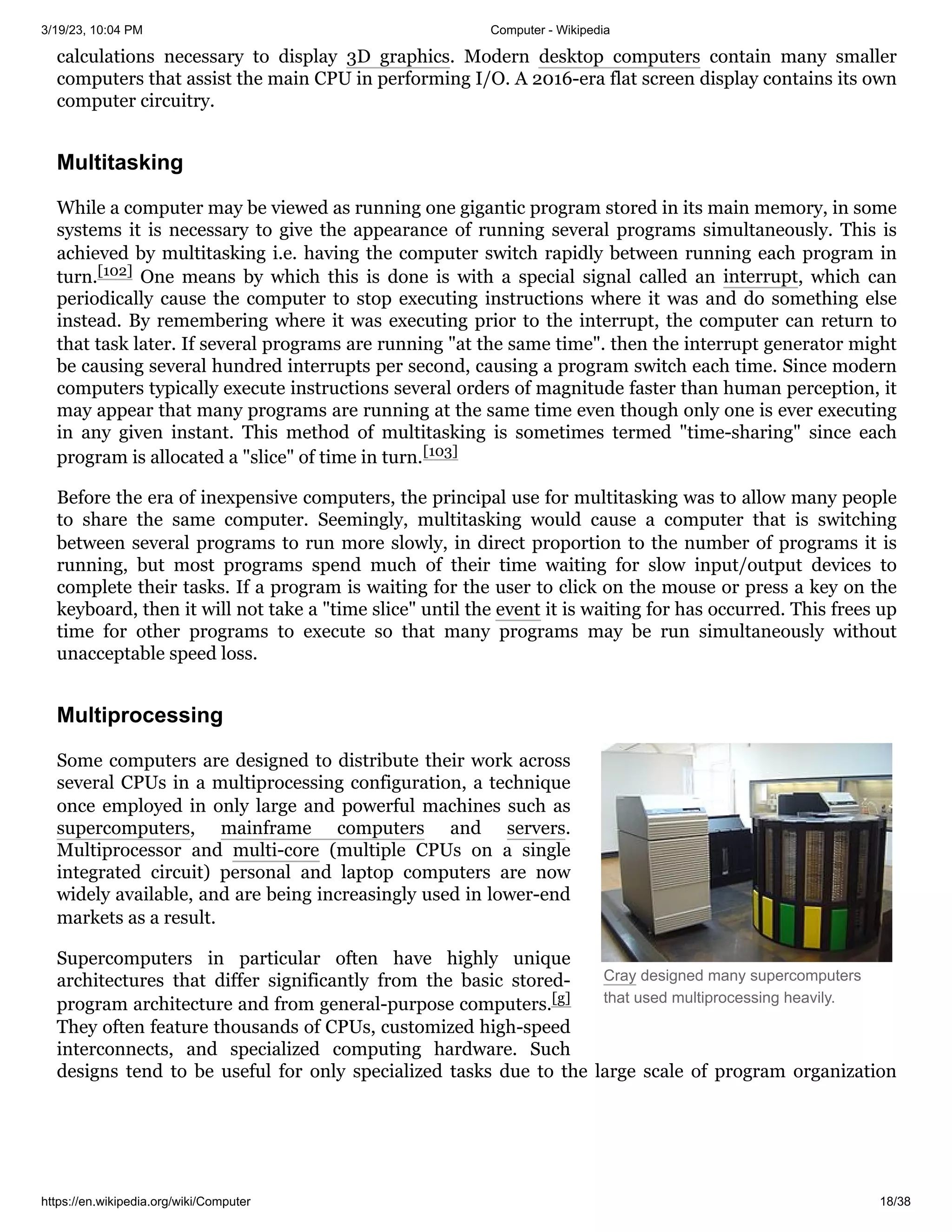 3/19/23, 10:04 PM Computer - Wikipedia
https://en.wikipedia.org/wiki/Computer 18/38
Cray designed many supercomputers
that used multiprocessing heavily.
calculations necessary to display 3D graphics. Modern desktop computers contain many smaller
computers that assist the main CPU in performing I/O. A 2016-era flat screen display contains its own
computer circuitry.
While a computer may be viewed as running one gigantic program stored in its main memory, in some
systems it is necessary to give the appearance of running several programs simultaneously. This is
achieved by multitasking i.e. having the computer switch rapidly between running each program in
turn.[102] One means by which this is done is with a special signal called an interrupt, which can
periodically cause the computer to stop executing instructions where it was and do something else
instead. By remembering where it was executing prior to the interrupt, the computer can return to
that task later. If several programs are running "at the same time". then the interrupt generator might
be causing several hundred interrupts per second, causing a program switch each time. Since modern
computers typically execute instructions several orders of magnitude faster than human perception, it
may appear that many programs are running at the same time even though only one is ever executing
in any given instant. This method of multitasking is sometimes termed "time-sharing" since each
program is allocated a "slice" of time in turn.[103]
Before the era of inexpensive computers, the principal use for multitasking was to allow many people
to share the same computer. Seemingly, multitasking would cause a computer that is switching
between several programs to run more slowly, in direct proportion to the number of programs it is
running, but most programs spend much of their time waiting for slow input/output devices to
complete their tasks. If a program is waiting for the user to click on the mouse or press a key on the
keyboard, then it will not take a "time slice" until the event it is waiting for has occurred. This frees up
time for other programs to execute so that many programs may be run simultaneously without
unacceptable speed loss.
Some computers are designed to distribute their work across
several CPUs in a multiprocessing configuration, a technique
once employed in only large and powerful machines such as
supercomputers, mainframe computers and servers.
Multiprocessor and multi-core (multiple CPUs on a single
integrated circuit) personal and laptop computers are now
widely available, and are being increasingly used in lower-end
markets as a result.
Supercomputers in particular often have highly unique
architectures that differ significantly from the basic stored-
program architecture and from general-purpose computers.[g]
They often feature thousands of CPUs, customized high-speed
interconnects, and specialized computing hardware. Such
designs tend to be useful for only specialized tasks due to the large scale of program organization
Multitasking
Multiprocessing
 
