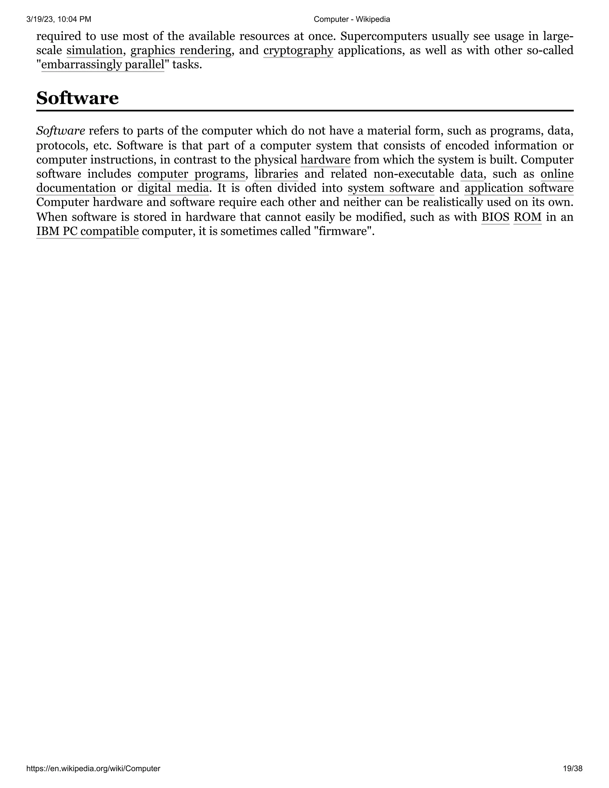 3/19/23, 10:04 PM Computer - Wikipedia
https://en.wikipedia.org/wiki/Computer 19/38
required to use most of the available resources at once. Supercomputers usually see usage in large-
scale simulation, graphics rendering, and cryptography applications, as well as with other so-called
"embarrassingly parallel" tasks.
Software refers to parts of the computer which do not have a material form, such as programs, data,
protocols, etc. Software is that part of a computer system that consists of encoded information or
computer instructions, in contrast to the physical hardware from which the system is built. Computer
software includes computer programs, libraries and related non-executable data, such as online
documentation or digital media. It is often divided into system software and application software
Computer hardware and software require each other and neither can be realistically used on its own.
When software is stored in hardware that cannot easily be modified, such as with BIOS ROM in an
IBM PC compatible computer, it is sometimes called "firmware".
Software
 