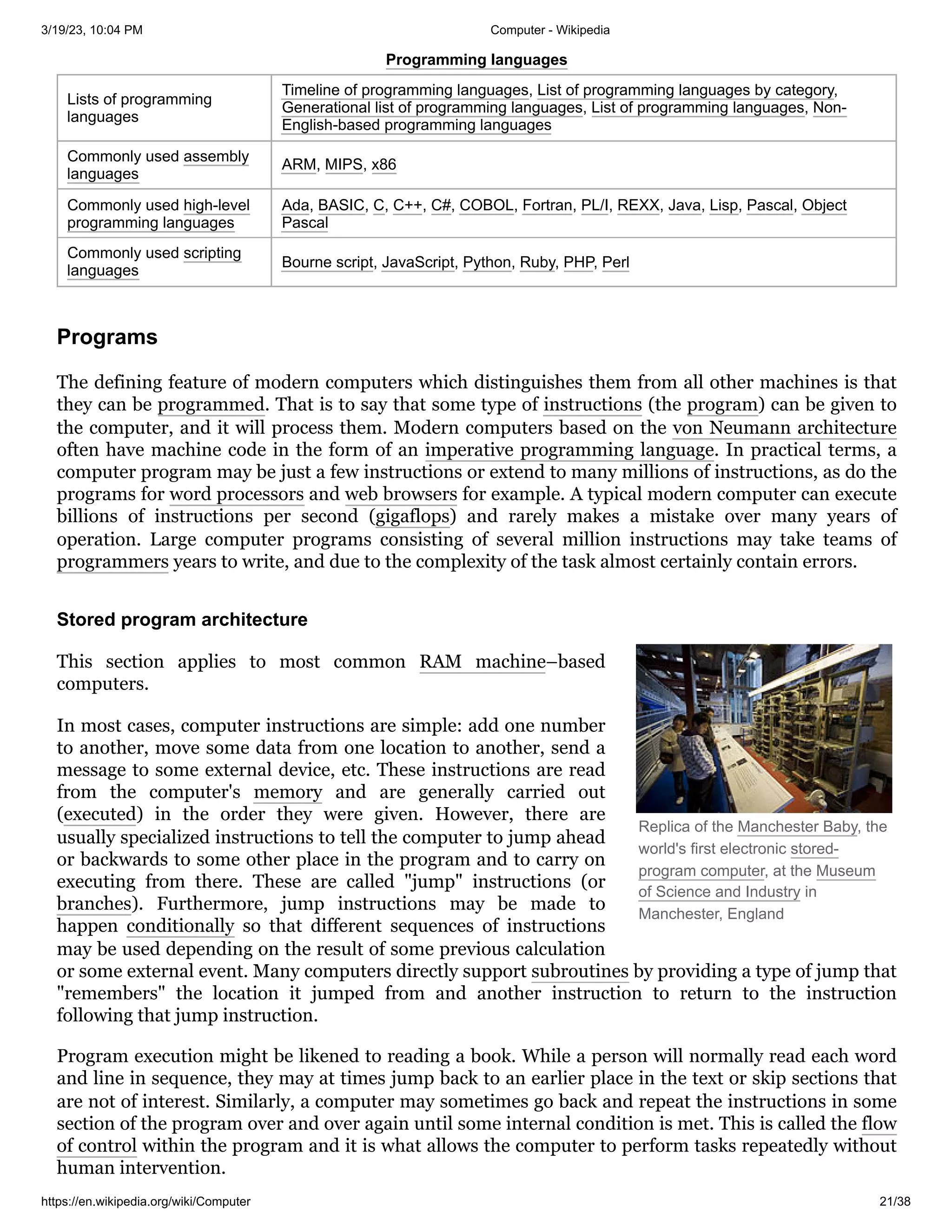 3/19/23, 10:04 PM Computer - Wikipedia
https://en.wikipedia.org/wiki/Computer 21/38
Replica of the Manchester Baby, the
world's first electronic stored-
program computer, at the Museum
of Science and Industry in
Manchester, England
Programming languages
Lists of programming
languages
Timeline of programming languages, List of programming languages by category,
Generational list of programming languages, List of programming languages, Non-
English-based programming languages
Commonly used assembly
languages
ARM, MIPS, x86
Commonly used high-level
programming languages
Ada, BASIC, C, C++, C#, COBOL, Fortran, PL/I, REXX, Java, Lisp, Pascal, Object
Pascal
Commonly used scripting
languages
Bourne script, JavaScript, Python, Ruby, PHP, Perl
The defining feature of modern computers which distinguishes them from all other machines is that
they can be programmed. That is to say that some type of instructions (the program) can be given to
the computer, and it will process them. Modern computers based on the von Neumann architecture
often have machine code in the form of an imperative programming language. In practical terms, a
computer program may be just a few instructions or extend to many millions of instructions, as do the
programs for word processors and web browsers for example. A typical modern computer can execute
billions of instructions per second (gigaflops) and rarely makes a mistake over many years of
operation. Large computer programs consisting of several million instructions may take teams of
programmers years to write, and due to the complexity of the task almost certainly contain errors.
This section applies to most common RAM machine–based
computers.
In most cases, computer instructions are simple: add one number
to another, move some data from one location to another, send a
message to some external device, etc. These instructions are read
from the computer's memory and are generally carried out
(executed) in the order they were given. However, there are
usually specialized instructions to tell the computer to jump ahead
or backwards to some other place in the program and to carry on
executing from there. These are called "jump" instructions (or
branches). Furthermore, jump instructions may be made to
happen conditionally so that different sequences of instructions
may be used depending on the result of some previous calculation
or some external event. Many computers directly support subroutines by providing a type of jump that
"remembers" the location it jumped from and another instruction to return to the instruction
following that jump instruction.
Program execution might be likened to reading a book. While a person will normally read each word
and line in sequence, they may at times jump back to an earlier place in the text or skip sections that
are not of interest. Similarly, a computer may sometimes go back and repeat the instructions in some
section of the program over and over again until some internal condition is met. This is called the flow
of control within the program and it is what allows the computer to perform tasks repeatedly without
human intervention.
Programs
Stored program architecture
 