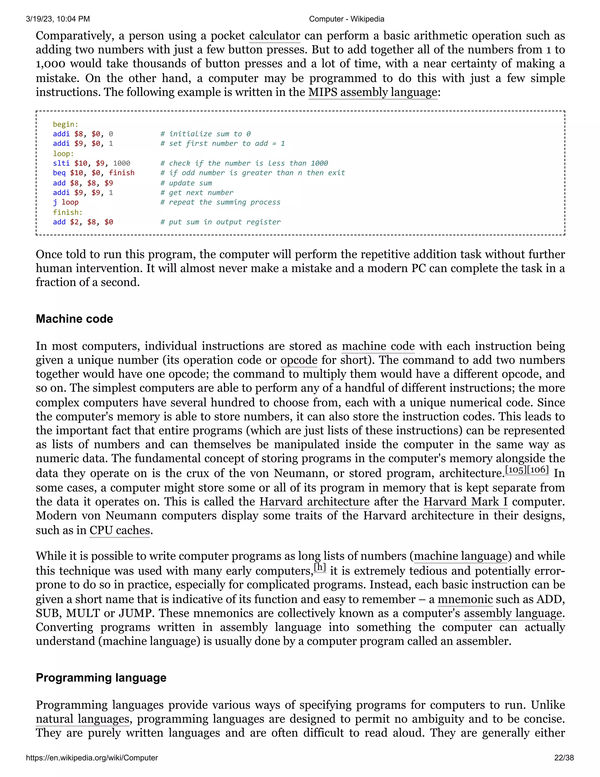 3/19/23, 10:04 PM Computer - Wikipedia
https://en.wikipedia.org/wiki/Computer 22/38
Comparatively, a person using a pocket calculator can perform a basic arithmetic operation such as
adding two numbers with just a few button presses. But to add together all of the numbers from 1 to
1,000 would take thousands of button presses and a lot of time, with a near certainty of making a
mistake. On the other hand, a computer may be programmed to do this with just a few simple
instructions. The following example is written in the MIPS assembly language:
Once told to run this program, the computer will perform the repetitive addition task without further
human intervention. It will almost never make a mistake and a modern PC can complete the task in a
fraction of a second.
In most computers, individual instructions are stored as machine code with each instruction being
given a unique number (its operation code or opcode for short). The command to add two numbers
together would have one opcode; the command to multiply them would have a different opcode, and
so on. The simplest computers are able to perform any of a handful of different instructions; the more
complex computers have several hundred to choose from, each with a unique numerical code. Since
the computer's memory is able to store numbers, it can also store the instruction codes. This leads to
the important fact that entire programs (which are just lists of these instructions) can be represented
as lists of numbers and can themselves be manipulated inside the computer in the same way as
numeric data. The fundamental concept of storing programs in the computer's memory alongside the
data they operate on is the crux of the von Neumann, or stored program, architecture.[105][106] In
some cases, a computer might store some or all of its program in memory that is kept separate from
the data it operates on. This is called the Harvard architecture after the Harvard Mark I computer.
Modern von Neumann computers display some traits of the Harvard architecture in their designs,
such as in CPU caches.
While it is possible to write computer programs as long lists of numbers (machine language) and while
this technique was used with many early computers,[h] it is extremely tedious and potentially error-
prone to do so in practice, especially for complicated programs. Instead, each basic instruction can be
given a short name that is indicative of its function and easy to remember – a mnemonic such as ADD,
SUB, MULT or JUMP. These mnemonics are collectively known as a computer's assembly language.
Converting programs written in assembly language into something the computer can actually
understand (machine language) is usually done by a computer program called an assembler.
Programming languages provide various ways of specifying programs for computers to run. Unlike
natural languages, programming languages are designed to permit no ambiguity and to be concise.
They are purely written languages and are often difficult to read aloud. They are generally either
begin:
addi $8, $0, 0 # initialize sum to 0
addi $9, $0, 1 # set first number to add = 1
loop:
slti $10, $9, 1000 # check if the number is less than 1000
beq $10, $0, finish # if odd number is greater than n then exit
add $8, $8, $9 # update sum
addi $9, $9, 1 # get next number
j loop # repeat the summing process
finish:
add $2, $8, $0 # put sum in output register
Machine code
Programming language
 