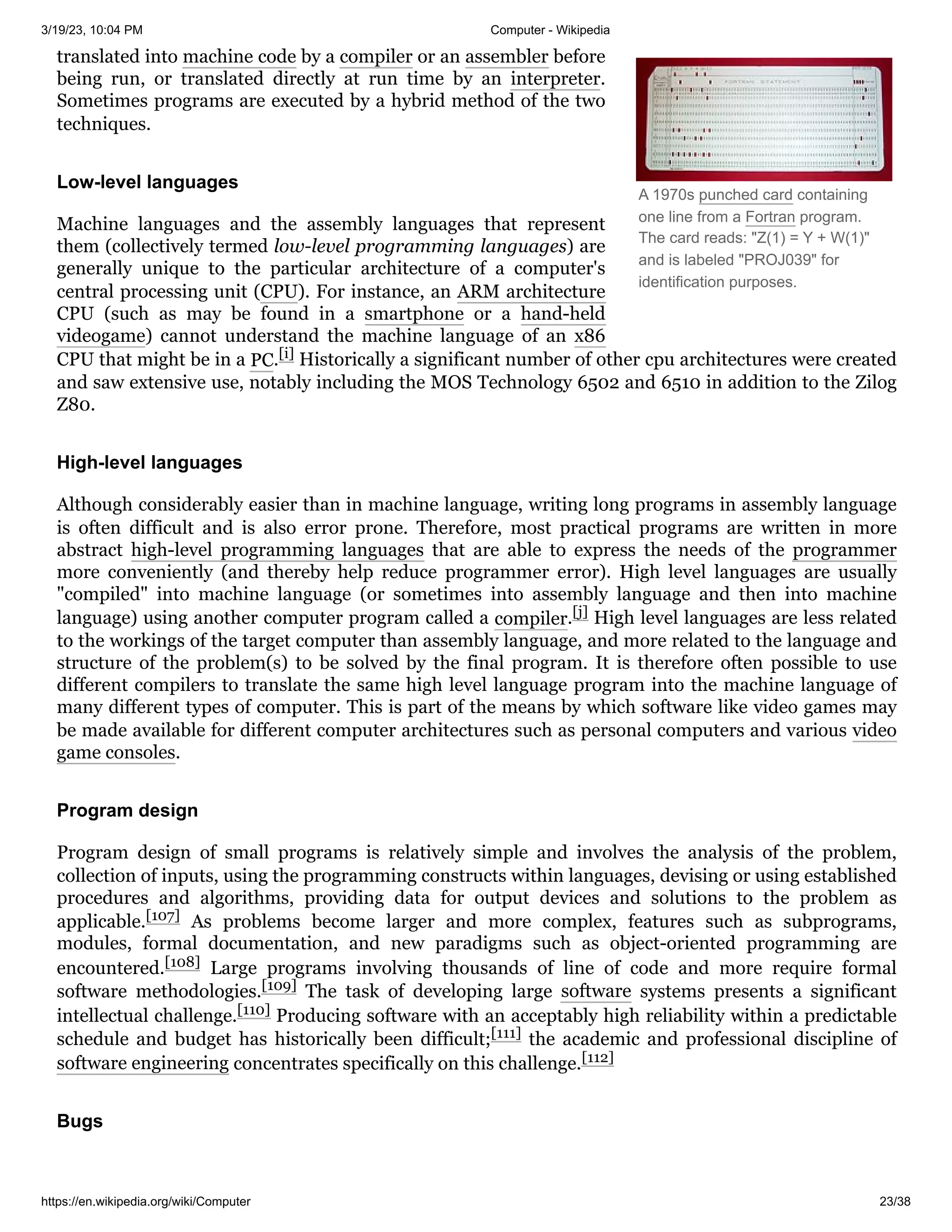 3/19/23, 10:04 PM Computer - Wikipedia
https://en.wikipedia.org/wiki/Computer 23/38
A 1970s punched card containing
one line from a Fortran program.
The card reads: "Z(1) = Y + W(1)"
and is labeled "PROJ039" for
identification purposes.
translated into machine code by a compiler or an assembler before
being run, or translated directly at run time by an interpreter.
Sometimes programs are executed by a hybrid method of the two
techniques.
Machine languages and the assembly languages that represent
them (collectively termed low-level programming languages) are
generally unique to the particular architecture of a computer's
central processing unit (CPU). For instance, an ARM architecture
CPU (such as may be found in a smartphone or a hand-held
videogame) cannot understand the machine language of an x86
CPU that might be in a PC.[i] Historically a significant number of other cpu architectures were created
and saw extensive use, notably including the MOS Technology 6502 and 6510 in addition to the Zilog
Z80.
Although considerably easier than in machine language, writing long programs in assembly language
is often difficult and is also error prone. Therefore, most practical programs are written in more
abstract high-level programming languages that are able to express the needs of the programmer
more conveniently (and thereby help reduce programmer error). High level languages are usually
"compiled" into machine language (or sometimes into assembly language and then into machine
language) using another computer program called a compiler.[j] High level languages are less related
to the workings of the target computer than assembly language, and more related to the language and
structure of the problem(s) to be solved by the final program. It is therefore often possible to use
different compilers to translate the same high level language program into the machine language of
many different types of computer. This is part of the means by which software like video games may
be made available for different computer architectures such as personal computers and various video
game consoles.
Program design of small programs is relatively simple and involves the analysis of the problem,
collection of inputs, using the programming constructs within languages, devising or using established
procedures and algorithms, providing data for output devices and solutions to the problem as
applicable.[107] As problems become larger and more complex, features such as subprograms,
modules, formal documentation, and new paradigms such as object-oriented programming are
encountered.[108] Large programs involving thousands of line of code and more require formal
software methodologies.[109] The task of developing large software systems presents a significant
intellectual challenge.[110] Producing software with an acceptably high reliability within a predictable
schedule and budget has historically been difficult;[111] the academic and professional discipline of
software engineering concentrates specifically on this challenge.[112]
Low-level languages
High-level languages
Program design
Bugs
 