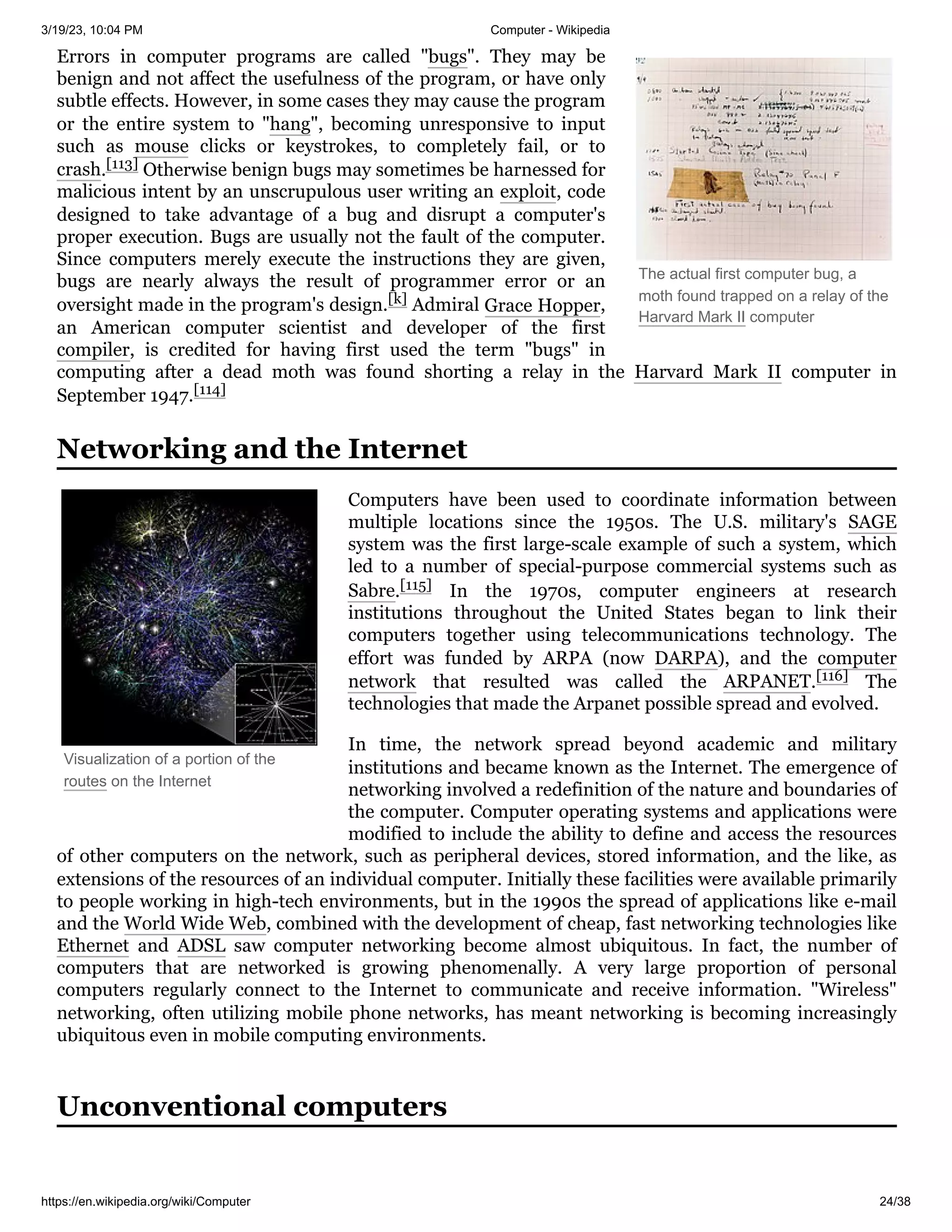3/19/23, 10:04 PM Computer - Wikipedia
https://en.wikipedia.org/wiki/Computer 24/38
The actual first computer bug, a
moth found trapped on a relay of the
Harvard Mark II computer
Visualization of a portion of the
routes on the Internet
Errors in computer programs are called "bugs". They may be
benign and not affect the usefulness of the program, or have only
subtle effects. However, in some cases they may cause the program
or the entire system to "hang", becoming unresponsive to input
such as mouse clicks or keystrokes, to completely fail, or to
crash.[113] Otherwise benign bugs may sometimes be harnessed for
malicious intent by an unscrupulous user writing an exploit, code
designed to take advantage of a bug and disrupt a computer's
proper execution. Bugs are usually not the fault of the computer.
Since computers merely execute the instructions they are given,
bugs are nearly always the result of programmer error or an
oversight made in the program's design.[k] Admiral Grace Hopper,
an American computer scientist and developer of the first
compiler, is credited for having first used the term "bugs" in
computing after a dead moth was found shorting a relay in the Harvard Mark II computer in
September 1947.[114]
Computers have been used to coordinate information between
multiple locations since the 1950s. The U.S. military's SAGE
system was the first large-scale example of such a system, which
led to a number of special-purpose commercial systems such as
Sabre.[115] In the 1970s, computer engineers at research
institutions throughout the United States began to link their
computers together using telecommunications technology. The
effort was funded by ARPA (now DARPA), and the computer
network that resulted was called the ARPANET.[116] The
technologies that made the Arpanet possible spread and evolved.
In time, the network spread beyond academic and military
institutions and became known as the Internet. The emergence of
networking involved a redefinition of the nature and boundaries of
the computer. Computer operating systems and applications were
modified to include the ability to define and access the resources
of other computers on the network, such as peripheral devices, stored information, and the like, as
extensions of the resources of an individual computer. Initially these facilities were available primarily
to people working in high-tech environments, but in the 1990s the spread of applications like e-mail
and the World Wide Web, combined with the development of cheap, fast networking technologies like
Ethernet and ADSL saw computer networking become almost ubiquitous. In fact, the number of
computers that are networked is growing phenomenally. A very large proportion of personal
computers regularly connect to the Internet to communicate and receive information. "Wireless"
networking, often utilizing mobile phone networks, has meant networking is becoming increasingly
ubiquitous even in mobile computing environments.
Networking and the Internet
Unconventional computers
 