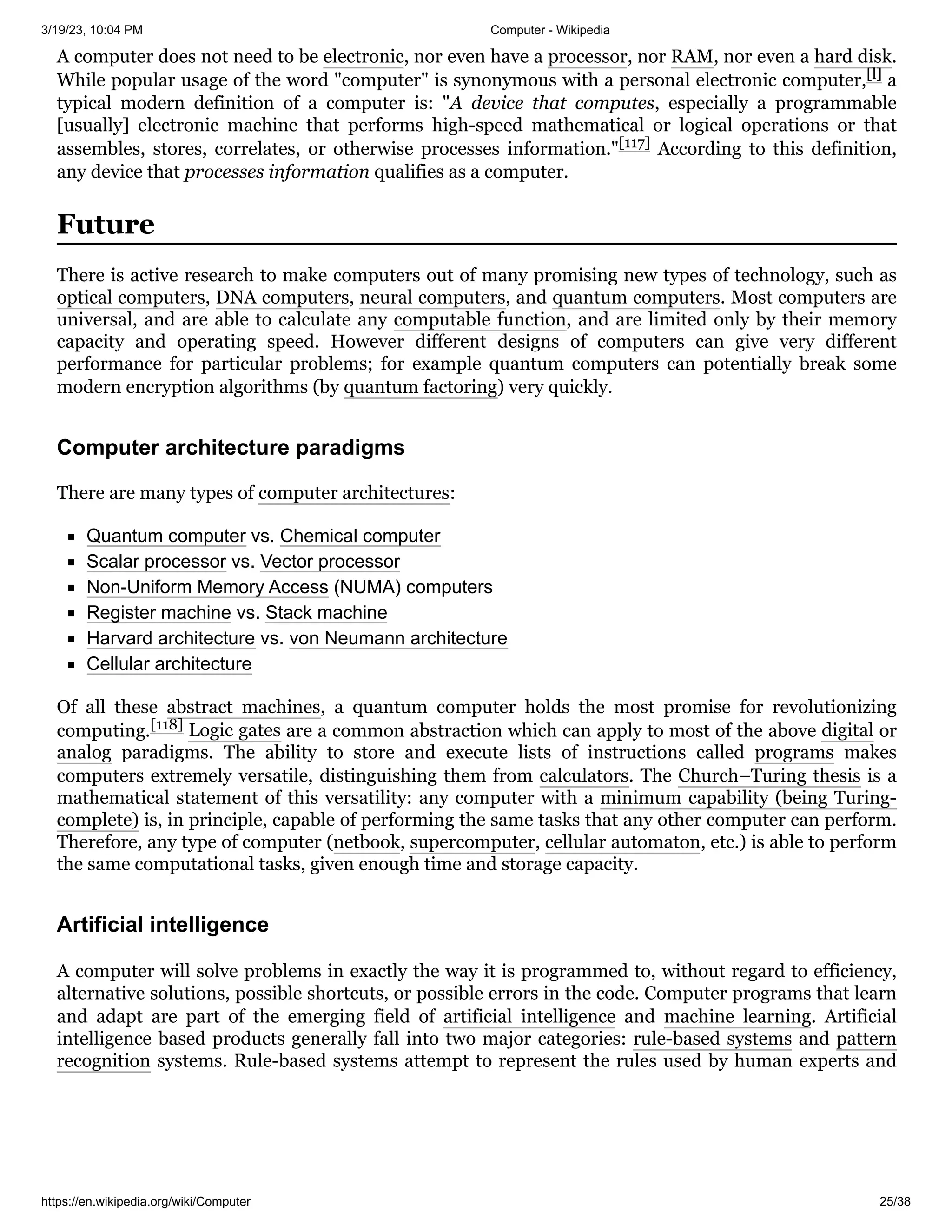 3/19/23, 10:04 PM Computer - Wikipedia
https://en.wikipedia.org/wiki/Computer 25/38
A computer does not need to be electronic, nor even have a processor, nor RAM, nor even a hard disk.
While popular usage of the word "computer" is synonymous with a personal electronic computer,[l] a
typical modern definition of a computer is: "A device that computes, especially a programmable
[usually] electronic machine that performs high-speed mathematical or logical operations or that
assembles, stores, correlates, or otherwise processes information."[117] According to this definition,
any device that processes information qualifies as a computer.
There is active research to make computers out of many promising new types of technology, such as
optical computers, DNA computers, neural computers, and quantum computers. Most computers are
universal, and are able to calculate any computable function, and are limited only by their memory
capacity and operating speed. However different designs of computers can give very different
performance for particular problems; for example quantum computers can potentially break some
modern encryption algorithms (by quantum factoring) very quickly.
There are many types of computer architectures:
Quantum computer vs. Chemical computer
Scalar processor vs. Vector processor
Non-Uniform Memory Access (NUMA) computers
Register machine vs. Stack machine
Harvard architecture vs. von Neumann architecture
Cellular architecture
Of all these abstract machines, a quantum computer holds the most promise for revolutionizing
computing.[118] Logic gates are a common abstraction which can apply to most of the above digital or
analog paradigms. The ability to store and execute lists of instructions called programs makes
computers extremely versatile, distinguishing them from calculators. The Church–Turing thesis is a
mathematical statement of this versatility: any computer with a minimum capability (being Turing-
complete) is, in principle, capable of performing the same tasks that any other computer can perform.
Therefore, any type of computer (netbook, supercomputer, cellular automaton, etc.) is able to perform
the same computational tasks, given enough time and storage capacity.
A computer will solve problems in exactly the way it is programmed to, without regard to efficiency,
alternative solutions, possible shortcuts, or possible errors in the code. Computer programs that learn
and adapt are part of the emerging field of artificial intelligence and machine learning. Artificial
intelligence based products generally fall into two major categories: rule-based systems and pattern
recognition systems. Rule-based systems attempt to represent the rules used by human experts and
Future
Computer architecture paradigms
Artificial intelligence
 