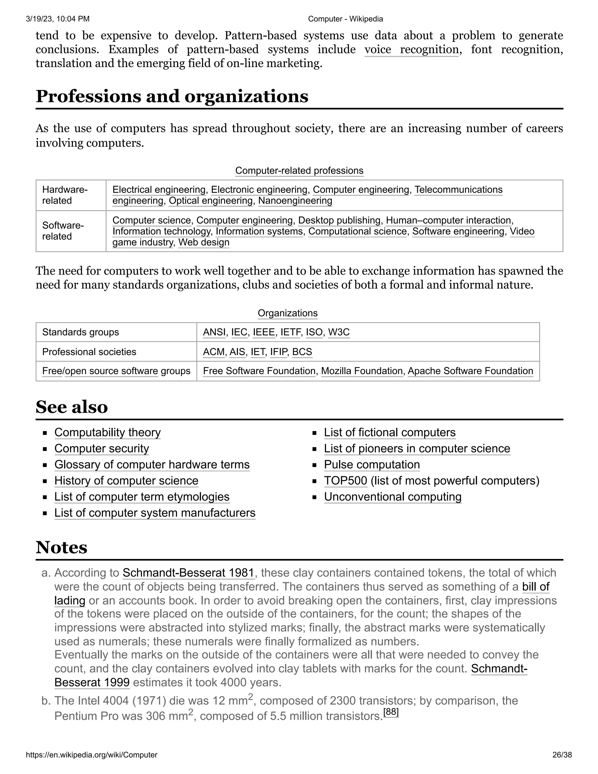 3/19/23, 10:04 PM Computer - Wikipedia
https://en.wikipedia.org/wiki/Computer 26/38
tend to be expensive to develop. Pattern-based systems use data about a problem to generate
conclusions. Examples of pattern-based systems include voice recognition, font recognition,
translation and the emerging field of on-line marketing.
As the use of computers has spread throughout society, there are an increasing number of careers
involving computers.
Computer-related professions
Hardware-
related
Electrical engineering, Electronic engineering, Computer engineering, Telecommunications
engineering, Optical engineering, Nanoengineering
Software-
related
Computer science, Computer engineering, Desktop publishing, Human–computer interaction,
Information technology, Information systems, Computational science, Software engineering, Video
game industry, Web design
The need for computers to work well together and to be able to exchange information has spawned the
need for many standards organizations, clubs and societies of both a formal and informal nature.
Organizations
Standards groups ANSI, IEC, IEEE, IETF, ISO, W3C
Professional societies ACM, AIS, IET, IFIP, BCS
Free/open source software groups Free Software Foundation, Mozilla Foundation, Apache Software Foundation
Computability theory
Computer security
Glossary of computer hardware terms
History of computer science
List of computer term etymologies
List of computer system manufacturers
List of fictional computers
List of pioneers in computer science
Pulse computation
TOP500 (list of most powerful computers)
Unconventional computing
a. According to Schmandt-Besserat 1981, these clay containers contained tokens, the total of which
were the count of objects being transferred. The containers thus served as something of a bill of
lading or an accounts book. In order to avoid breaking open the containers, first, clay impressions
of the tokens were placed on the outside of the containers, for the count; the shapes of the
impressions were abstracted into stylized marks; finally, the abstract marks were systematically
used as numerals; these numerals were finally formalized as numbers.
Eventually the marks on the outside of the containers were all that were needed to convey the
count, and the clay containers evolved into clay tablets with marks for the count. Schmandt-
Besserat 1999 estimates it took 4000 years.
b. The Intel 4004 (1971) die was 12 mm2, composed of 2300 transistors; by comparison, the
Pentium Pro was 306 mm2, composed of 5.5 million transistors.[88]
Professions and organizations
See also
Notes
 