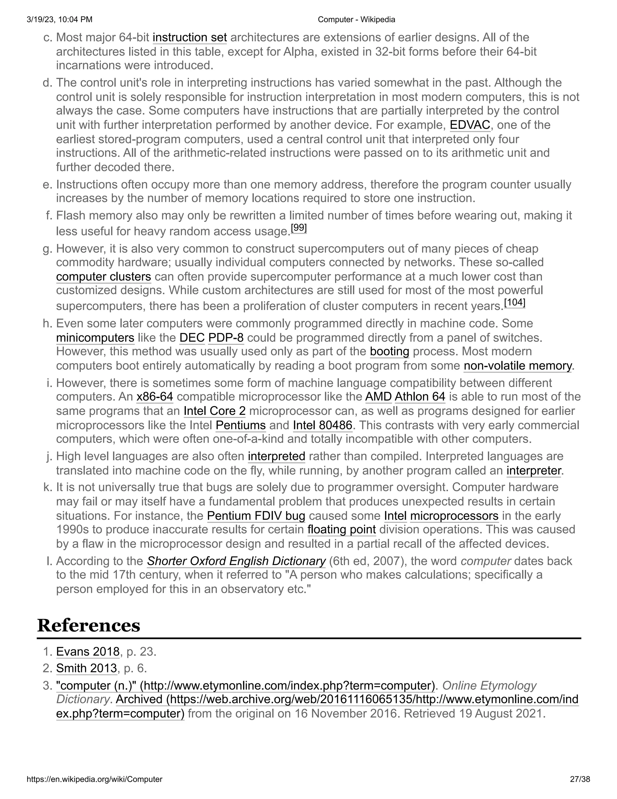 3/19/23, 10:04 PM Computer - Wikipedia
https://en.wikipedia.org/wiki/Computer 27/38
c. Most major 64-bit instruction set architectures are extensions of earlier designs. All of the
architectures listed in this table, except for Alpha, existed in 32-bit forms before their 64-bit
incarnations were introduced.
d. The control unit's role in interpreting instructions has varied somewhat in the past. Although the
control unit is solely responsible for instruction interpretation in most modern computers, this is not
always the case. Some computers have instructions that are partially interpreted by the control
unit with further interpretation performed by another device. For example, EDVAC, one of the
earliest stored-program computers, used a central control unit that interpreted only four
instructions. All of the arithmetic-related instructions were passed on to its arithmetic unit and
further decoded there.
e. Instructions often occupy more than one memory address, therefore the program counter usually
increases by the number of memory locations required to store one instruction.
f. Flash memory also may only be rewritten a limited number of times before wearing out, making it
less useful for heavy random access usage.[99]
g. However, it is also very common to construct supercomputers out of many pieces of cheap
commodity hardware; usually individual computers connected by networks. These so-called
computer clusters can often provide supercomputer performance at a much lower cost than
customized designs. While custom architectures are still used for most of the most powerful
supercomputers, there has been a proliferation of cluster computers in recent years.[104]
h. Even some later computers were commonly programmed directly in machine code. Some
minicomputers like the DEC PDP-8 could be programmed directly from a panel of switches.
However, this method was usually used only as part of the booting process. Most modern
computers boot entirely automatically by reading a boot program from some non-volatile memory.
i. However, there is sometimes some form of machine language compatibility between different
computers. An x86-64 compatible microprocessor like the AMD Athlon 64 is able to run most of the
same programs that an Intel Core 2 microprocessor can, as well as programs designed for earlier
microprocessors like the Intel Pentiums and Intel 80486. This contrasts with very early commercial
computers, which were often one-of-a-kind and totally incompatible with other computers.
j. High level languages are also often interpreted rather than compiled. Interpreted languages are
translated into machine code on the fly, while running, by another program called an interpreter.
k. It is not universally true that bugs are solely due to programmer oversight. Computer hardware
may fail or may itself have a fundamental problem that produces unexpected results in certain
situations. For instance, the Pentium FDIV bug caused some Intel microprocessors in the early
1990s to produce inaccurate results for certain floating point division operations. This was caused
by a flaw in the microprocessor design and resulted in a partial recall of the affected devices.
l. According to the Shorter Oxford English Dictionary (6th ed, 2007), the word computer dates back
to the mid 17th century, when it referred to "A person who makes calculations; specifically a
person employed for this in an observatory etc."
1. Evans 2018, p. 23.
2. Smith 2013, p. 6.
3. "computer (n.)" (http://www.etymonline.com/index.php?term=computer). Online Etymology
Dictionary. Archived (https://web.archive.org/web/20161116065135/http://www.etymonline.com/ind
ex.php?term=computer) from the original on 16 November 2016. Retrieved 19 August 2021.
References
 