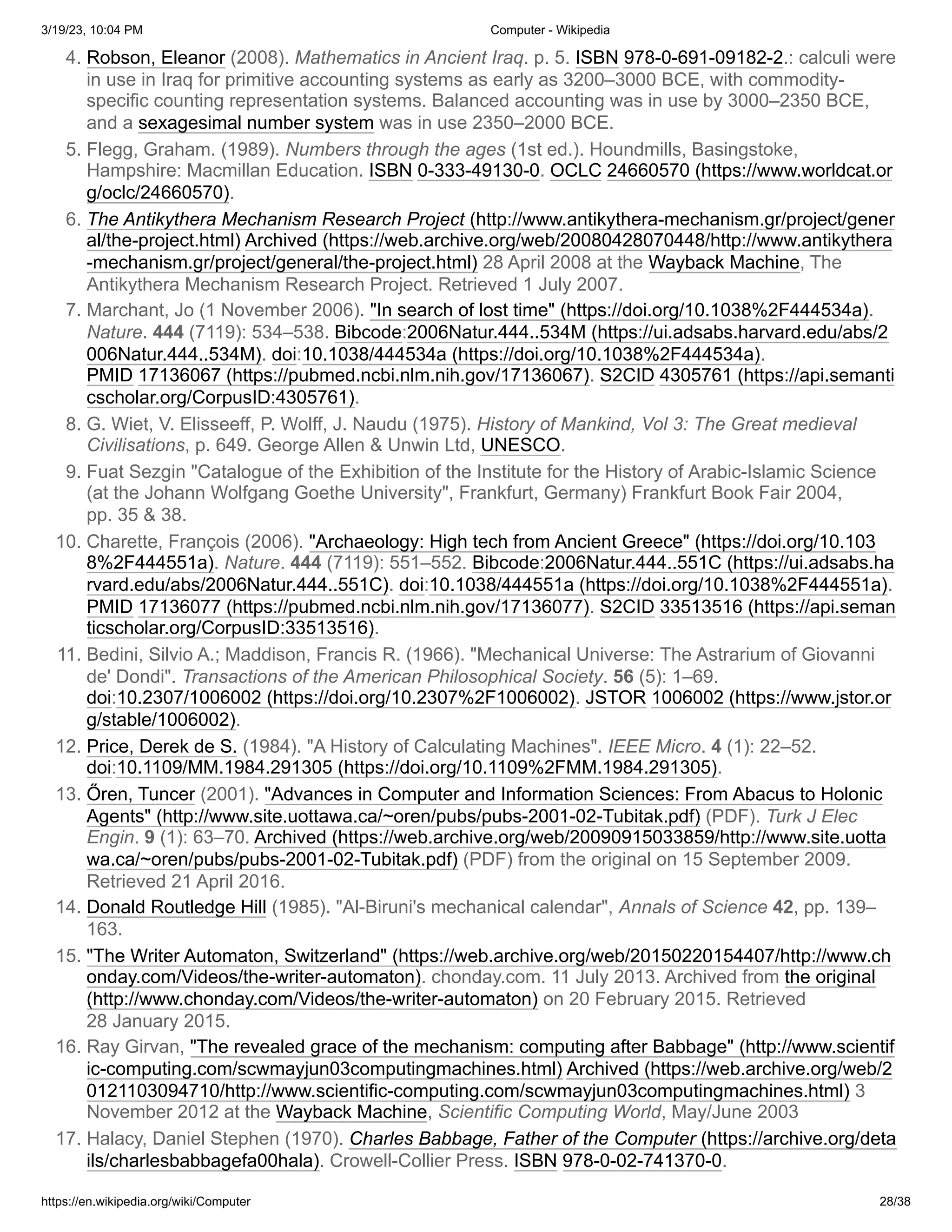 3/19/23, 10:04 PM Computer - Wikipedia
https://en.wikipedia.org/wiki/Computer 28/38
4. Robson, Eleanor (2008). Mathematics in Ancient Iraq. p. 5. ISBN 978-0-691-09182-2.: calculi were
in use in Iraq for primitive accounting systems as early as 3200–3000 BCE, with commodity-
specific counting representation systems. Balanced accounting was in use by 3000–2350 BCE,
and a sexagesimal number system was in use 2350–2000 BCE.
5. Flegg, Graham. (1989). Numbers through the ages (1st ed.). Houndmills, Basingstoke,
Hampshire: Macmillan Education. ISBN 0-333-49130-0. OCLC 24660570 (https://www.worldcat.or
g/oclc/24660570).
6. The Antikythera Mechanism Research Project (http://www.antikythera-mechanism.gr/project/gener
al/the-project.html) Archived (https://web.archive.org/web/20080428070448/http://www.antikythera
-mechanism.gr/project/general/the-project.html) 28 April 2008 at the Wayback Machine, The
Antikythera Mechanism Research Project. Retrieved 1 July 2007.
7. Marchant, Jo (1 November 2006). "In search of lost time" (https://doi.org/10.1038%2F444534a).
Nature. 444 (7119): 534–538. Bibcode:2006Natur.444..534M (https://ui.adsabs.harvard.edu/abs/2
006Natur.444..534M). doi:10.1038/444534a (https://doi.org/10.1038%2F444534a).
PMID 17136067 (https://pubmed.ncbi.nlm.nih.gov/17136067). S2CID 4305761 (https://api.semanti
cscholar.org/CorpusID:4305761).
8. G. Wiet, V. Elisseeff, P. Wolff, J. Naudu (1975). History of Mankind, Vol 3: The Great medieval
Civilisations, p. 649. George Allen & Unwin Ltd, UNESCO.
9. Fuat Sezgin "Catalogue of the Exhibition of the Institute for the History of Arabic-Islamic Science
(at the Johann Wolfgang Goethe University", Frankfurt, Germany) Frankfurt Book Fair 2004,
pp. 35 & 38.
10. Charette, François (2006). "Archaeology: High tech from Ancient Greece" (https://doi.org/10.103
8%2F444551a). Nature. 444 (7119): 551–552. Bibcode:2006Natur.444..551C (https://ui.adsabs.ha
rvard.edu/abs/2006Natur.444..551C). doi:10.1038/444551a (https://doi.org/10.1038%2F444551a).
PMID 17136077 (https://pubmed.ncbi.nlm.nih.gov/17136077). S2CID 33513516 (https://api.seman
ticscholar.org/CorpusID:33513516).
11. Bedini, Silvio A.; Maddison, Francis R. (1966). "Mechanical Universe: The Astrarium of Giovanni
de' Dondi". Transactions of the American Philosophical Society. 56 (5): 1–69.
doi:10.2307/1006002 (https://doi.org/10.2307%2F1006002). JSTOR 1006002 (https://www.jstor.or
g/stable/1006002).
12. Price, Derek de S. (1984). "A History of Calculating Machines". IEEE Micro. 4 (1): 22–52.
doi:10.1109/MM.1984.291305 (https://doi.org/10.1109%2FMM.1984.291305).
13. Őren, Tuncer (2001). "Advances in Computer and Information Sciences: From Abacus to Holonic
Agents" (http://www.site.uottawa.ca/~oren/pubs/pubs-2001-02-Tubitak.pdf) (PDF). Turk J Elec
Engin. 9 (1): 63–70. Archived (https://web.archive.org/web/20090915033859/http://www.site.uotta
wa.ca/~oren/pubs/pubs-2001-02-Tubitak.pdf) (PDF) from the original on 15 September 2009.
Retrieved 21 April 2016.
14. Donald Routledge Hill (1985). "Al-Biruni's mechanical calendar", Annals of Science 42, pp. 139–
163.
15. "The Writer Automaton, Switzerland" (https://web.archive.org/web/20150220154407/http://www.ch
onday.com/Videos/the-writer-automaton). chonday.com. 11 July 2013. Archived from the original
(http://www.chonday.com/Videos/the-writer-automaton) on 20 February 2015. Retrieved
28 January 2015.
16. Ray Girvan, "The revealed grace of the mechanism: computing after Babbage" (http://www.scientif
ic-computing.com/scwmayjun03computingmachines.html) Archived (https://web.archive.org/web/2
0121103094710/http://www.scientific-computing.com/scwmayjun03computingmachines.html) 3
November 2012 at the Wayback Machine, Scientific Computing World, May/June 2003
17. Halacy, Daniel Stephen (1970). Charles Babbage, Father of the Computer (https://archive.org/deta
ils/charlesbabbagefa00hala). Crowell-Collier Press. ISBN 978-0-02-741370-0.
 