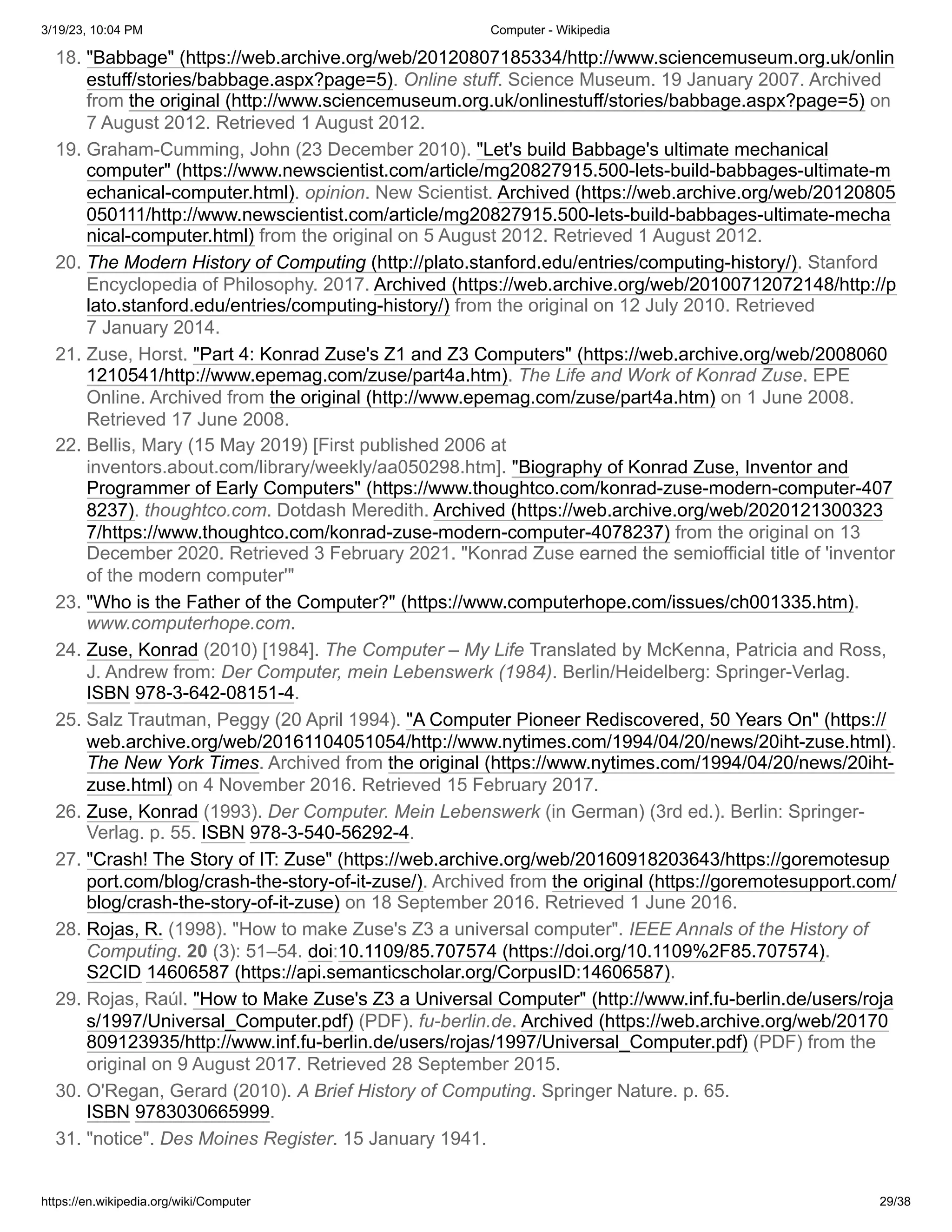 3/19/23, 10:04 PM Computer - Wikipedia
https://en.wikipedia.org/wiki/Computer 29/38
18. "Babbage" (https://web.archive.org/web/20120807185334/http://www.sciencemuseum.org.uk/onlin
estuff/stories/babbage.aspx?page=5). Online stuff. Science Museum. 19 January 2007. Archived
from the original (http://www.sciencemuseum.org.uk/onlinestuff/stories/babbage.aspx?page=5) on
7 August 2012. Retrieved 1 August 2012.
19. Graham-Cumming, John (23 December 2010). "Let's build Babbage's ultimate mechanical
computer" (https://www.newscientist.com/article/mg20827915.500-lets-build-babbages-ultimate-m
echanical-computer.html). opinion. New Scientist. Archived (https://web.archive.org/web/20120805
050111/http://www.newscientist.com/article/mg20827915.500-lets-build-babbages-ultimate-mecha
nical-computer.html) from the original on 5 August 2012. Retrieved 1 August 2012.
20. The Modern History of Computing (http://plato.stanford.edu/entries/computing-history/). Stanford
Encyclopedia of Philosophy. 2017. Archived (https://web.archive.org/web/20100712072148/http://p
lato.stanford.edu/entries/computing-history/) from the original on 12 July 2010. Retrieved
7 January 2014.
21. Zuse, Horst. "Part 4: Konrad Zuse's Z1 and Z3 Computers" (https://web.archive.org/web/2008060
1210541/http://www.epemag.com/zuse/part4a.htm). The Life and Work of Konrad Zuse. EPE
Online. Archived from the original (http://www.epemag.com/zuse/part4a.htm) on 1 June 2008.
Retrieved 17 June 2008.
22. Bellis, Mary (15 May 2019) [First published 2006 at
inventors.about.com/library/weekly/aa050298.htm]. "Biography of Konrad Zuse, Inventor and
Programmer of Early Computers" (https://www.thoughtco.com/konrad-zuse-modern-computer-407
8237). thoughtco.com. Dotdash Meredith. Archived (https://web.archive.org/web/2020121300323
7/https://www.thoughtco.com/konrad-zuse-modern-computer-4078237) from the original on 13
December 2020. Retrieved 3 February 2021. "Konrad Zuse earned the semiofficial title of 'inventor
of the modern computer'"
23. "Who is the Father of the Computer?" (https://www.computerhope.com/issues/ch001335.htm).
www.computerhope.com.
24. Zuse, Konrad (2010) [1984]. The Computer – My Life Translated by McKenna, Patricia and Ross,
J. Andrew from: Der Computer, mein Lebenswerk (1984). Berlin/Heidelberg: Springer-Verlag.
ISBN 978-3-642-08151-4.
25. Salz Trautman, Peggy (20 April 1994). "A Computer Pioneer Rediscovered, 50 Years On" (https://
web.archive.org/web/20161104051054/http://www.nytimes.com/1994/04/20/news/20iht-zuse.html).
The New York Times. Archived from the original (https://www.nytimes.com/1994/04/20/news/20iht-
zuse.html) on 4 November 2016. Retrieved 15 February 2017.
26. Zuse, Konrad (1993). Der Computer. Mein Lebenswerk (in German) (3rd ed.). Berlin: Springer-
Verlag. p. 55. ISBN 978-3-540-56292-4.
27. "Crash! The Story of IT: Zuse" (https://web.archive.org/web/20160918203643/https://goremotesup
port.com/blog/crash-the-story-of-it-zuse/). Archived from the original (https://goremotesupport.com/
blog/crash-the-story-of-it-zuse) on 18 September 2016. Retrieved 1 June 2016.
28. Rojas, R. (1998). "How to make Zuse's Z3 a universal computer". IEEE Annals of the History of
Computing. 20 (3): 51–54. doi:10.1109/85.707574 (https://doi.org/10.1109%2F85.707574).
S2CID 14606587 (https://api.semanticscholar.org/CorpusID:14606587).
29. Rojas, Raúl. "How to Make Zuse's Z3 a Universal Computer" (http://www.inf.fu-berlin.de/users/roja
s/1997/Universal_Computer.pdf) (PDF). fu-berlin.de. Archived (https://web.archive.org/web/20170
809123935/http://www.inf.fu-berlin.de/users/rojas/1997/Universal_Computer.pdf) (PDF) from the
original on 9 August 2017. Retrieved 28 September 2015.
30. O'Regan, Gerard (2010). A Brief History of Computing. Springer Nature. p. 65.
ISBN 9783030665999.
31. "notice". Des Moines Register. 15 January 1941.
 