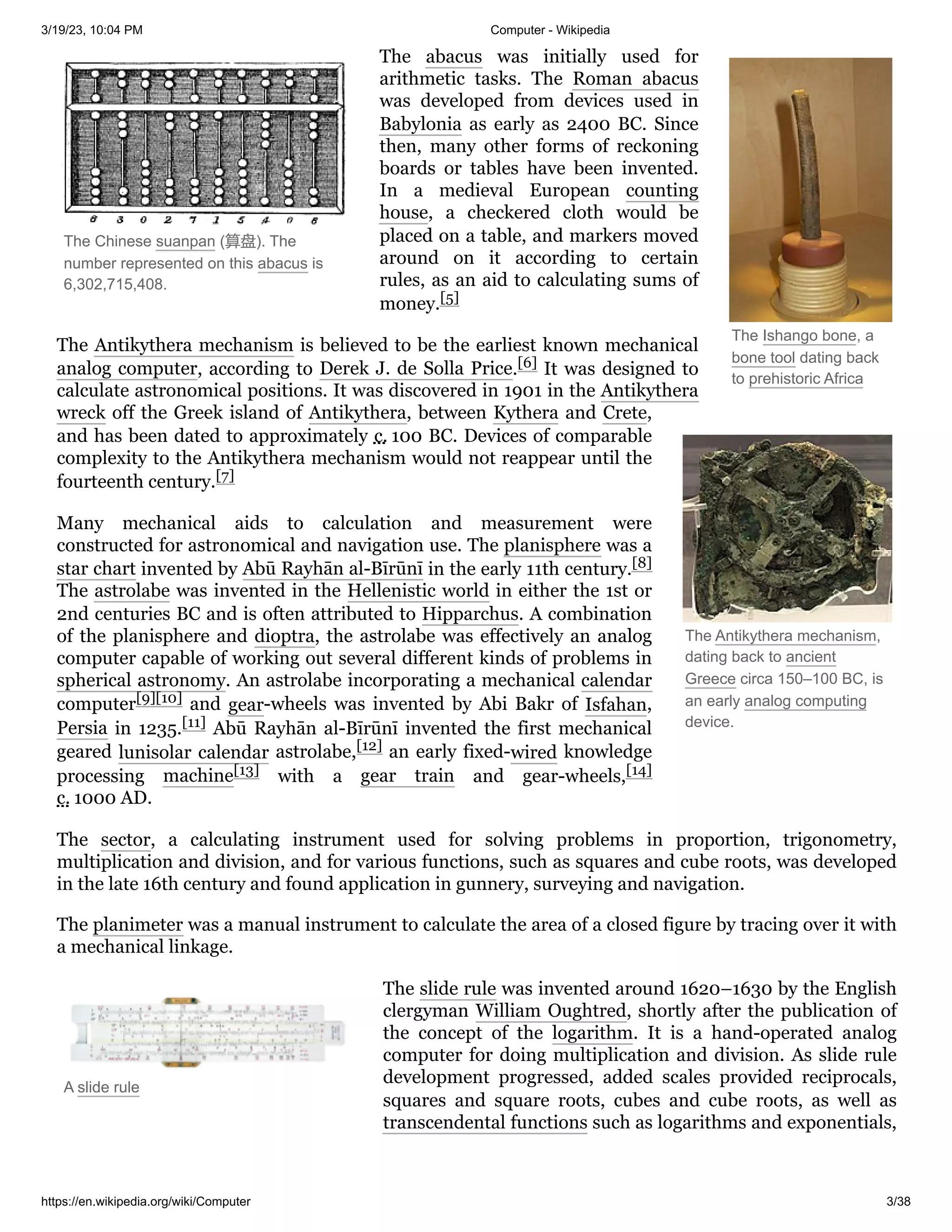 3/19/23, 10:04 PM Computer - Wikipedia
https://en.wikipedia.org/wiki/Computer 3/38
The Ishango bone, a
bone tool dating back
to prehistoric Africa
The Chinese suanpan (算盘). The
number represented on this abacus is
6,302,715,408.
The Antikythera mechanism,
dating back to ancient
Greece circa 150–100 BC, is
an early analog computing
device.
A slide rule
The abacus was initially used for
arithmetic tasks. The Roman abacus
was developed from devices used in
Babylonia as early as 2400 BC. Since
then, many other forms of reckoning
boards or tables have been invented.
In a medieval European counting
house, a checkered cloth would be
placed on a table, and markers moved
around on it according to certain
rules, as an aid to calculating sums of
money.[5]
The Antikythera mechanism is believed to be the earliest known mechanical
analog computer, according to Derek J. de Solla Price.[6] It was designed to
calculate astronomical positions. It was discovered in 1901 in the Antikythera
wreck off the Greek island of Antikythera, between Kythera and Crete,
and has been dated to approximately c. 100 BC. Devices of comparable
complexity to the Antikythera mechanism would not reappear until the
fourteenth century.[7]
Many mechanical aids to calculation and measurement were
constructed for astronomical and navigation use. The planisphere was a
star chart invented by Abū Rayhān al-Bīrūnī in the early 11th century.[8]
The astrolabe was invented in the Hellenistic world in either the 1st or
2nd centuries BC and is often attributed to Hipparchus. A combination
of the planisphere and dioptra, the astrolabe was effectively an analog
computer capable of working out several different kinds of problems in
spherical astronomy. An astrolabe incorporating a mechanical calendar
computer[9][10] and gear-wheels was invented by Abi Bakr of Isfahan,
Persia in 1235.[11] Abū Rayhān al-Bīrūnī invented the first mechanical
geared lunisolar calendar astrolabe,[12] an early fixed-wired knowledge
processing machine[13] with a gear train and gear-wheels,[14]
c. 1000 AD.
The sector, a calculating instrument used for solving problems in proportion, trigonometry,
multiplication and division, and for various functions, such as squares and cube roots, was developed
in the late 16th century and found application in gunnery, surveying and navigation.
The planimeter was a manual instrument to calculate the area of a closed figure by tracing over it with
a mechanical linkage.
The slide rule was invented around 1620–1630 by the English
clergyman William Oughtred, shortly after the publication of
the concept of the logarithm. It is a hand-operated analog
computer for doing multiplication and division. As slide rule
development progressed, added scales provided reciprocals,
squares and square roots, cubes and cube roots, as well as
transcendental functions such as logarithms and exponentials,
 