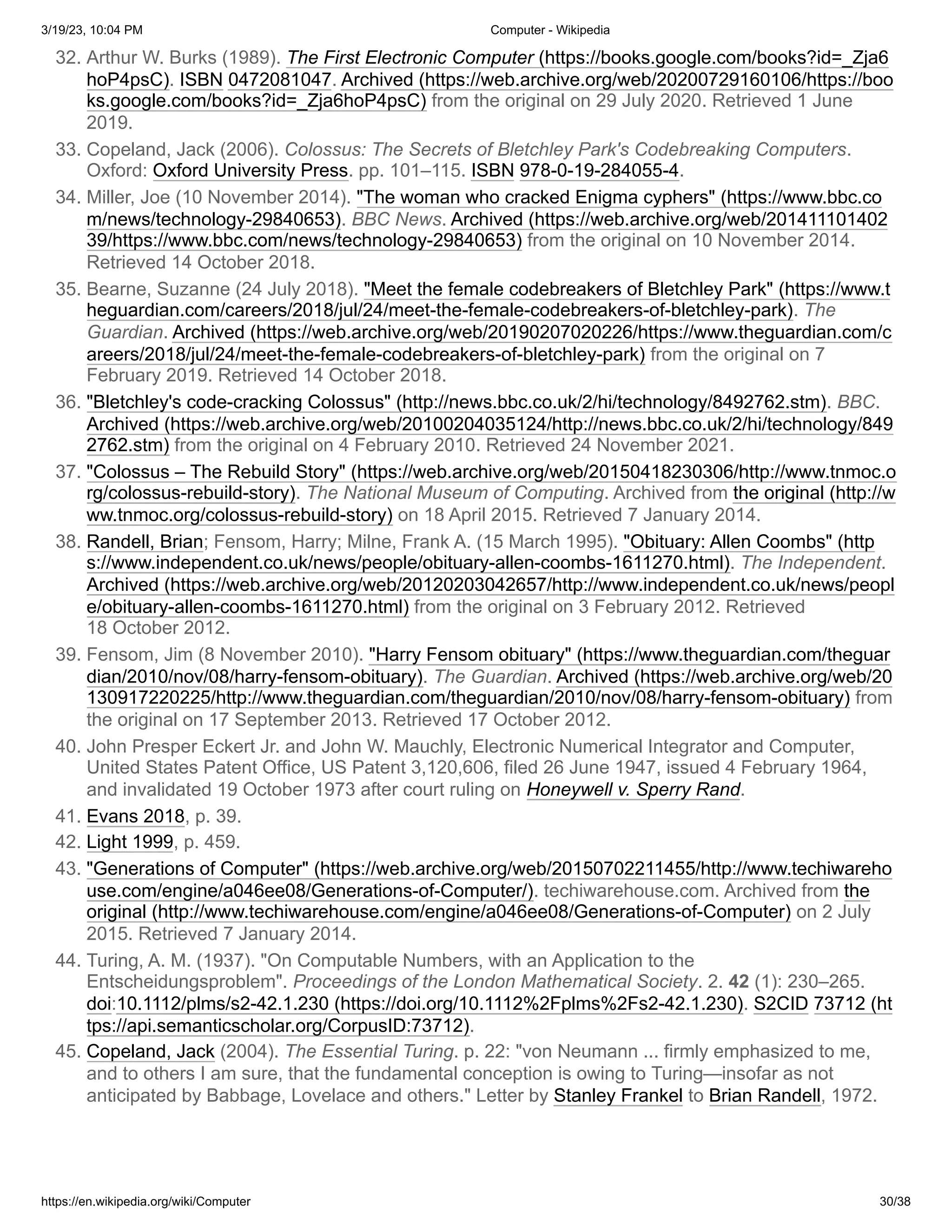 3/19/23, 10:04 PM Computer - Wikipedia
https://en.wikipedia.org/wiki/Computer 30/38
32. Arthur W. Burks (1989). The First Electronic Computer (https://books.google.com/books?id=_Zja6
hoP4psC). ISBN 0472081047. Archived (https://web.archive.org/web/20200729160106/https://boo
ks.google.com/books?id=_Zja6hoP4psC) from the original on 29 July 2020. Retrieved 1 June
2019.
33. Copeland, Jack (2006). Colossus: The Secrets of Bletchley Park's Codebreaking Computers.
Oxford: Oxford University Press. pp. 101–115. ISBN 978-0-19-284055-4.
34. Miller, Joe (10 November 2014). "The woman who cracked Enigma cyphers" (https://www.bbc.co
m/news/technology-29840653). BBC News. Archived (https://web.archive.org/web/201411101402
39/https://www.bbc.com/news/technology-29840653) from the original on 10 November 2014.
Retrieved 14 October 2018.
35. Bearne, Suzanne (24 July 2018). "Meet the female codebreakers of Bletchley Park" (https://www.t
heguardian.com/careers/2018/jul/24/meet-the-female-codebreakers-of-bletchley-park). The
Guardian. Archived (https://web.archive.org/web/20190207020226/https://www.theguardian.com/c
areers/2018/jul/24/meet-the-female-codebreakers-of-bletchley-park) from the original on 7
February 2019. Retrieved 14 October 2018.
36. "Bletchley's code-cracking Colossus" (http://news.bbc.co.uk/2/hi/technology/8492762.stm). BBC.
Archived (https://web.archive.org/web/20100204035124/http://news.bbc.co.uk/2/hi/technology/849
2762.stm) from the original on 4 February 2010. Retrieved 24 November 2021.
37. "Colossus – The Rebuild Story" (https://web.archive.org/web/20150418230306/http://www.tnmoc.o
rg/colossus-rebuild-story). The National Museum of Computing. Archived from the original (http://w
ww.tnmoc.org/colossus-rebuild-story) on 18 April 2015. Retrieved 7 January 2014.
38. Randell, Brian; Fensom, Harry; Milne, Frank A. (15 March 1995). "Obituary: Allen Coombs" (http
s://www.independent.co.uk/news/people/obituary-allen-coombs-1611270.html). The Independent.
Archived (https://web.archive.org/web/20120203042657/http://www.independent.co.uk/news/peopl
e/obituary-allen-coombs-1611270.html) from the original on 3 February 2012. Retrieved
18 October 2012.
39. Fensom, Jim (8 November 2010). "Harry Fensom obituary" (https://www.theguardian.com/theguar
dian/2010/nov/08/harry-fensom-obituary). The Guardian. Archived (https://web.archive.org/web/20
130917220225/http://www.theguardian.com/theguardian/2010/nov/08/harry-fensom-obituary) from
the original on 17 September 2013. Retrieved 17 October 2012.
40. John Presper Eckert Jr. and John W. Mauchly, Electronic Numerical Integrator and Computer,
United States Patent Office, US Patent 3,120,606, filed 26 June 1947, issued 4 February 1964,
and invalidated 19 October 1973 after court ruling on Honeywell v. Sperry Rand.
41. Evans 2018, p. 39.
42. Light 1999, p. 459.
43. "Generations of Computer" (https://web.archive.org/web/20150702211455/http://www.techiwareho
use.com/engine/a046ee08/Generations-of-Computer/). techiwarehouse.com. Archived from the
original (http://www.techiwarehouse.com/engine/a046ee08/Generations-of-Computer) on 2 July
2015. Retrieved 7 January 2014.
44. Turing, A. M. (1937). "On Computable Numbers, with an Application to the
Entscheidungsproblem". Proceedings of the London Mathematical Society. 2. 42 (1): 230–265.
doi:10.1112/plms/s2-42.1.230 (https://doi.org/10.1112%2Fplms%2Fs2-42.1.230). S2CID 73712 (ht
tps://api.semanticscholar.org/CorpusID:73712).
45. Copeland, Jack (2004). The Essential Turing. p. 22: "von Neumann ... firmly emphasized to me,
and to others I am sure, that the fundamental conception is owing to Turing—insofar as not
anticipated by Babbage, Lovelace and others." Letter by Stanley Frankel to Brian Randell, 1972.
 