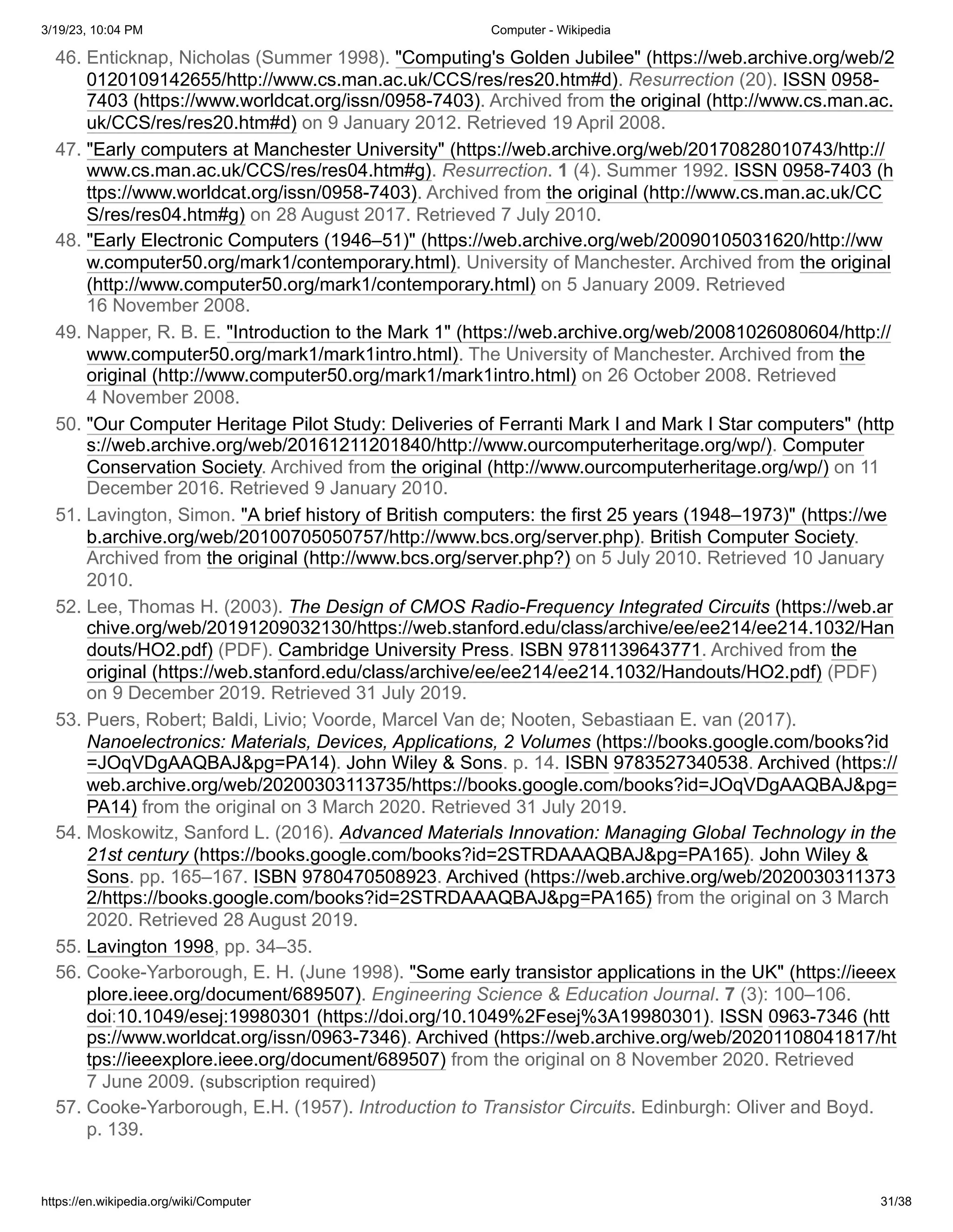 3/19/23, 10:04 PM Computer - Wikipedia
https://en.wikipedia.org/wiki/Computer 31/38
46. Enticknap, Nicholas (Summer 1998). "Computing's Golden Jubilee" (https://web.archive.org/web/2
0120109142655/http://www.cs.man.ac.uk/CCS/res/res20.htm#d). Resurrection (20). ISSN 0958-
7403 (https://www.worldcat.org/issn/0958-7403). Archived from the original (http://www.cs.man.ac.
uk/CCS/res/res20.htm#d) on 9 January 2012. Retrieved 19 April 2008.
47. "Early computers at Manchester University" (https://web.archive.org/web/20170828010743/http://
www.cs.man.ac.uk/CCS/res/res04.htm#g). Resurrection. 1 (4). Summer 1992. ISSN 0958-7403 (h
ttps://www.worldcat.org/issn/0958-7403). Archived from the original (http://www.cs.man.ac.uk/CC
S/res/res04.htm#g) on 28 August 2017. Retrieved 7 July 2010.
48. "Early Electronic Computers (1946–51)" (https://web.archive.org/web/20090105031620/http://ww
w.computer50.org/mark1/contemporary.html). University of Manchester. Archived from the original
(http://www.computer50.org/mark1/contemporary.html) on 5 January 2009. Retrieved
16 November 2008.
49. Napper, R. B. E. "Introduction to the Mark 1" (https://web.archive.org/web/20081026080604/http://
www.computer50.org/mark1/mark1intro.html). The University of Manchester. Archived from the
original (http://www.computer50.org/mark1/mark1intro.html) on 26 October 2008. Retrieved
4 November 2008.
50. "Our Computer Heritage Pilot Study: Deliveries of Ferranti Mark I and Mark I Star computers" (http
s://web.archive.org/web/20161211201840/http://www.ourcomputerheritage.org/wp/). Computer
Conservation Society. Archived from the original (http://www.ourcomputerheritage.org/wp/) on 11
December 2016. Retrieved 9 January 2010.
51. Lavington, Simon. "A brief history of British computers: the first 25 years (1948–1973)" (https://we
b.archive.org/web/20100705050757/http://www.bcs.org/server.php). British Computer Society.
Archived from the original (http://www.bcs.org/server.php?) on 5 July 2010. Retrieved 10 January
2010.
52. Lee, Thomas H. (2003). The Design of CMOS Radio-Frequency Integrated Circuits (https://web.ar
chive.org/web/20191209032130/https://web.stanford.edu/class/archive/ee/ee214/ee214.1032/Han
douts/HO2.pdf) (PDF). Cambridge University Press. ISBN 9781139643771. Archived from the
original (https://web.stanford.edu/class/archive/ee/ee214/ee214.1032/Handouts/HO2.pdf) (PDF)
on 9 December 2019. Retrieved 31 July 2019.
53. Puers, Robert; Baldi, Livio; Voorde, Marcel Van de; Nooten, Sebastiaan E. van (2017).
Nanoelectronics: Materials, Devices, Applications, 2 Volumes (https://books.google.com/books?id
=JOqVDgAAQBAJ&pg=PA14). John Wiley & Sons. p. 14. ISBN 9783527340538. Archived (https://
web.archive.org/web/20200303113735/https://books.google.com/books?id=JOqVDgAAQBAJ&pg=
PA14) from the original on 3 March 2020. Retrieved 31 July 2019.
54. Moskowitz, Sanford L. (2016). Advanced Materials Innovation: Managing Global Technology in the
21st century (https://books.google.com/books?id=2STRDAAAQBAJ&pg=PA165). John Wiley &
Sons. pp. 165–167. ISBN 9780470508923. Archived (https://web.archive.org/web/2020030311373
2/https://books.google.com/books?id=2STRDAAAQBAJ&pg=PA165) from the original on 3 March
2020. Retrieved 28 August 2019.
55. Lavington 1998, pp. 34–35.
56. Cooke-Yarborough, E. H. (June 1998). "Some early transistor applications in the UK" (https://ieeex
plore.ieee.org/document/689507). Engineering Science & Education Journal. 7 (3): 100–106.
doi:10.1049/esej:19980301 (https://doi.org/10.1049%2Fesej%3A19980301). ISSN 0963-7346 (htt
ps://www.worldcat.org/issn/0963-7346). Archived (https://web.archive.org/web/20201108041817/ht
tps://ieeexplore.ieee.org/document/689507) from the original on 8 November 2020. Retrieved
7 June 2009. (subscription required)
57. Cooke-Yarborough, E.H. (1957). Introduction to Transistor Circuits. Edinburgh: Oliver and Boyd.
p. 139.
 