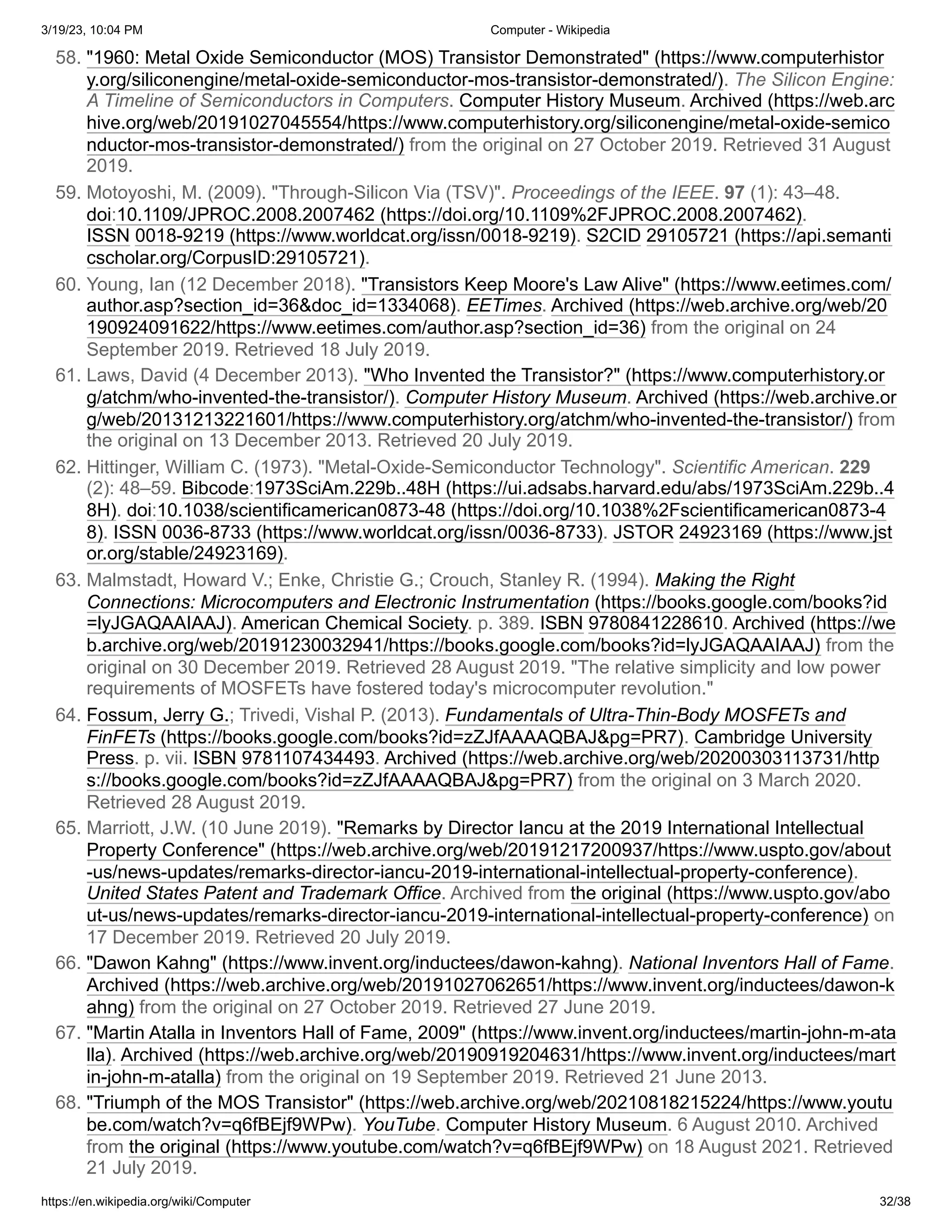 3/19/23, 10:04 PM Computer - Wikipedia
https://en.wikipedia.org/wiki/Computer 32/38
58. "1960: Metal Oxide Semiconductor (MOS) Transistor Demonstrated" (https://www.computerhistor
y.org/siliconengine/metal-oxide-semiconductor-mos-transistor-demonstrated/). The Silicon Engine:
A Timeline of Semiconductors in Computers. Computer History Museum. Archived (https://web.arc
hive.org/web/20191027045554/https://www.computerhistory.org/siliconengine/metal-oxide-semico
nductor-mos-transistor-demonstrated/) from the original on 27 October 2019. Retrieved 31 August
2019.
59. Motoyoshi, M. (2009). "Through-Silicon Via (TSV)". Proceedings of the IEEE. 97 (1): 43–48.
doi:10.1109/JPROC.2008.2007462 (https://doi.org/10.1109%2FJPROC.2008.2007462).
ISSN 0018-9219 (https://www.worldcat.org/issn/0018-9219). S2CID 29105721 (https://api.semanti
cscholar.org/CorpusID:29105721).
60. Young, Ian (12 December 2018). "Transistors Keep Moore's Law Alive" (https://www.eetimes.com/
author.asp?section_id=36&doc_id=1334068). EETimes. Archived (https://web.archive.org/web/20
190924091622/https://www.eetimes.com/author.asp?section_id=36) from the original on 24
September 2019. Retrieved 18 July 2019.
61. Laws, David (4 December 2013). "Who Invented the Transistor?" (https://www.computerhistory.or
g/atchm/who-invented-the-transistor/). Computer History Museum. Archived (https://web.archive.or
g/web/20131213221601/https://www.computerhistory.org/atchm/who-invented-the-transistor/) from
the original on 13 December 2013. Retrieved 20 July 2019.
62. Hittinger, William C. (1973). "Metal-Oxide-Semiconductor Technology". Scientific American. 229
(2): 48–59. Bibcode:1973SciAm.229b..48H (https://ui.adsabs.harvard.edu/abs/1973SciAm.229b..4
8H). doi:10.1038/scientificamerican0873-48 (https://doi.org/10.1038%2Fscientificamerican0873-4
8). ISSN 0036-8733 (https://www.worldcat.org/issn/0036-8733). JSTOR 24923169 (https://www.jst
or.org/stable/24923169).
63. Malmstadt, Howard V.; Enke, Christie G.; Crouch, Stanley R. (1994). Making the Right
Connections: Microcomputers and Electronic Instrumentation (https://books.google.com/books?id
=lyJGAQAAIAAJ). American Chemical Society. p. 389. ISBN 9780841228610. Archived (https://we
b.archive.org/web/20191230032941/https://books.google.com/books?id=lyJGAQAAIAAJ) from the
original on 30 December 2019. Retrieved 28 August 2019. "The relative simplicity and low power
requirements of MOSFETs have fostered today's microcomputer revolution."
64. Fossum, Jerry G.; Trivedi, Vishal P. (2013). Fundamentals of Ultra-Thin-Body MOSFETs and
FinFETs (https://books.google.com/books?id=zZJfAAAAQBAJ&pg=PR7). Cambridge University
Press. p. vii. ISBN 9781107434493. Archived (https://web.archive.org/web/20200303113731/http
s://books.google.com/books?id=zZJfAAAAQBAJ&pg=PR7) from the original on 3 March 2020.
Retrieved 28 August 2019.
65. Marriott, J.W. (10 June 2019). "Remarks by Director Iancu at the 2019 International Intellectual
Property Conference" (https://web.archive.org/web/20191217200937/https://www.uspto.gov/about
-us/news-updates/remarks-director-iancu-2019-international-intellectual-property-conference).
United States Patent and Trademark Office. Archived from the original (https://www.uspto.gov/abo
ut-us/news-updates/remarks-director-iancu-2019-international-intellectual-property-conference) on
17 December 2019. Retrieved 20 July 2019.
66. "Dawon Kahng" (https://www.invent.org/inductees/dawon-kahng). National Inventors Hall of Fame.
Archived (https://web.archive.org/web/20191027062651/https://www.invent.org/inductees/dawon-k
ahng) from the original on 27 October 2019. Retrieved 27 June 2019.
67. "Martin Atalla in Inventors Hall of Fame, 2009" (https://www.invent.org/inductees/martin-john-m-ata
lla). Archived (https://web.archive.org/web/20190919204631/https://www.invent.org/inductees/mart
in-john-m-atalla) from the original on 19 September 2019. Retrieved 21 June 2013.
68. "Triumph of the MOS Transistor" (https://web.archive.org/web/20210818215224/https://www.youtu
be.com/watch?v=q6fBEjf9WPw). YouTube. Computer History Museum. 6 August 2010. Archived
from the original (https://www.youtube.com/watch?v=q6fBEjf9WPw) on 18 August 2021. Retrieved
21 July 2019.
 