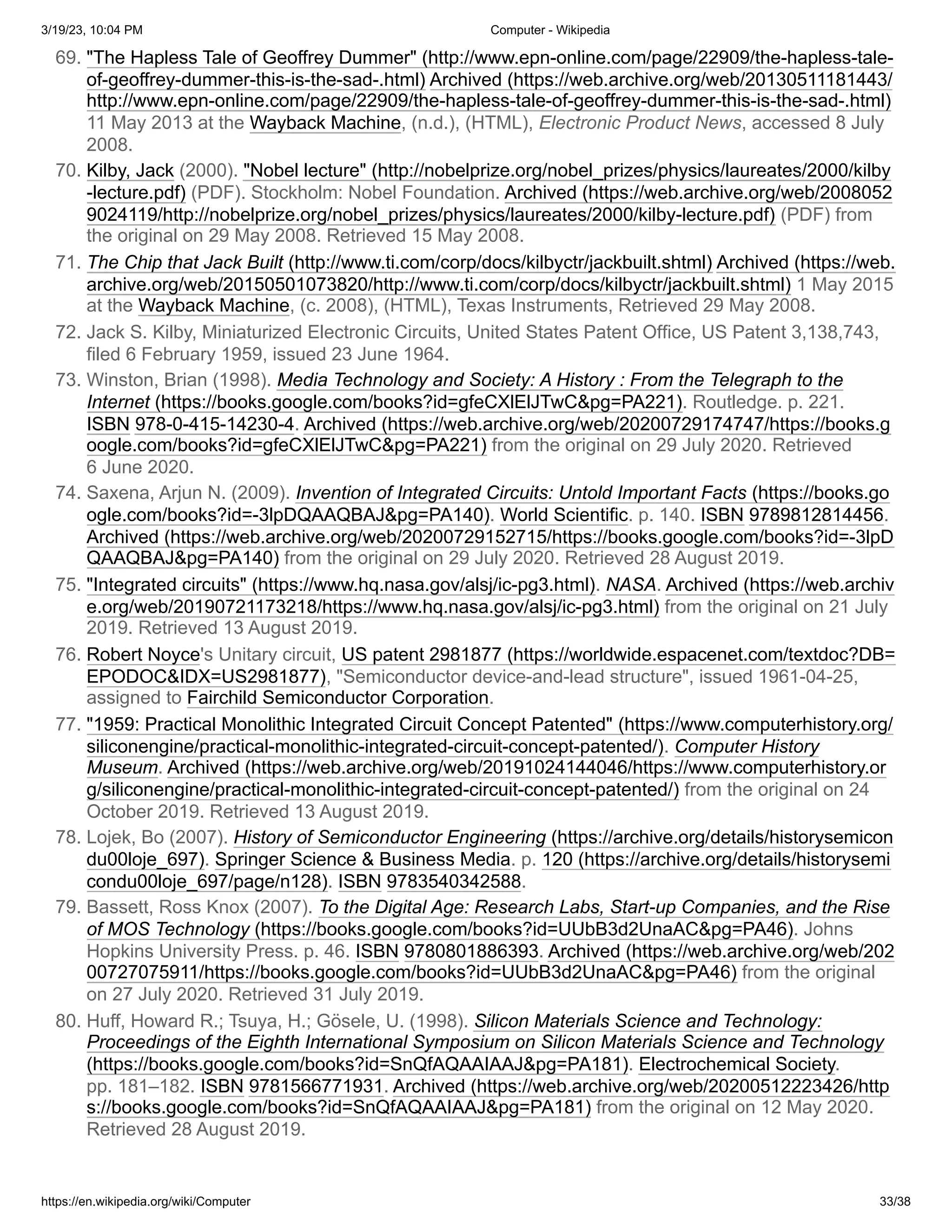 3/19/23, 10:04 PM Computer - Wikipedia
https://en.wikipedia.org/wiki/Computer 33/38
69. "The Hapless Tale of Geoffrey Dummer" (http://www.epn-online.com/page/22909/the-hapless-tale-
of-geoffrey-dummer-this-is-the-sad-.html) Archived (https://web.archive.org/web/20130511181443/
http://www.epn-online.com/page/22909/the-hapless-tale-of-geoffrey-dummer-this-is-the-sad-.html)
11 May 2013 at the Wayback Machine, (n.d.), (HTML), Electronic Product News, accessed 8 July
2008.
70. Kilby, Jack (2000). "Nobel lecture" (http://nobelprize.org/nobel_prizes/physics/laureates/2000/kilby
-lecture.pdf) (PDF). Stockholm: Nobel Foundation. Archived (https://web.archive.org/web/2008052
9024119/http://nobelprize.org/nobel_prizes/physics/laureates/2000/kilby-lecture.pdf) (PDF) from
the original on 29 May 2008. Retrieved 15 May 2008.
71. The Chip that Jack Built (http://www.ti.com/corp/docs/kilbyctr/jackbuilt.shtml) Archived (https://web.
archive.org/web/20150501073820/http://www.ti.com/corp/docs/kilbyctr/jackbuilt.shtml) 1 May 2015
at the Wayback Machine, (c. 2008), (HTML), Texas Instruments, Retrieved 29 May 2008.
72. Jack S. Kilby, Miniaturized Electronic Circuits, United States Patent Office, US Patent 3,138,743,
filed 6 February 1959, issued 23 June 1964.
73. Winston, Brian (1998). Media Technology and Society: A History : From the Telegraph to the
Internet (https://books.google.com/books?id=gfeCXlElJTwC&pg=PA221). Routledge. p. 221.
ISBN 978-0-415-14230-4. Archived (https://web.archive.org/web/20200729174747/https://books.g
oogle.com/books?id=gfeCXlElJTwC&pg=PA221) from the original on 29 July 2020. Retrieved
6 June 2020.
74. Saxena, Arjun N. (2009). Invention of Integrated Circuits: Untold Important Facts (https://books.go
ogle.com/books?id=-3lpDQAAQBAJ&pg=PA140). World Scientific. p. 140. ISBN 9789812814456.
Archived (https://web.archive.org/web/20200729152715/https://books.google.com/books?id=-3lpD
QAAQBAJ&pg=PA140) from the original on 29 July 2020. Retrieved 28 August 2019.
75. "Integrated circuits" (https://www.hq.nasa.gov/alsj/ic-pg3.html). NASA. Archived (https://web.archiv
e.org/web/20190721173218/https://www.hq.nasa.gov/alsj/ic-pg3.html) from the original on 21 July
2019. Retrieved 13 August 2019.
76. Robert Noyce's Unitary circuit, US patent 2981877 (https://worldwide.espacenet.com/textdoc?DB=
EPODOC&IDX=US2981877), "Semiconductor device-and-lead structure", issued 1961-04-25,
assigned to Fairchild Semiconductor Corporation.
77. "1959: Practical Monolithic Integrated Circuit Concept Patented" (https://www.computerhistory.org/
siliconengine/practical-monolithic-integrated-circuit-concept-patented/). Computer History
Museum. Archived (https://web.archive.org/web/20191024144046/https://www.computerhistory.or
g/siliconengine/practical-monolithic-integrated-circuit-concept-patented/) from the original on 24
October 2019. Retrieved 13 August 2019.
78. Lojek, Bo (2007). History of Semiconductor Engineering (https://archive.org/details/historysemicon
du00loje_697). Springer Science & Business Media. p. 120 (https://archive.org/details/historysemi
condu00loje_697/page/n128). ISBN 9783540342588.
79. Bassett, Ross Knox (2007). To the Digital Age: Research Labs, Start-up Companies, and the Rise
of MOS Technology (https://books.google.com/books?id=UUbB3d2UnaAC&pg=PA46). Johns
Hopkins University Press. p. 46. ISBN 9780801886393. Archived (https://web.archive.org/web/202
00727075911/https://books.google.com/books?id=UUbB3d2UnaAC&pg=PA46) from the original
on 27 July 2020. Retrieved 31 July 2019.
80. Huff, Howard R.; Tsuya, H.; Gösele, U. (1998). Silicon Materials Science and Technology:
Proceedings of the Eighth International Symposium on Silicon Materials Science and Technology
(https://books.google.com/books?id=SnQfAQAAIAAJ&pg=PA181). Electrochemical Society.
pp. 181–182. ISBN 9781566771931. Archived (https://web.archive.org/web/20200512223426/http
s://books.google.com/books?id=SnQfAQAAIAAJ&pg=PA181) from the original on 12 May 2020.
Retrieved 28 August 2019.
 