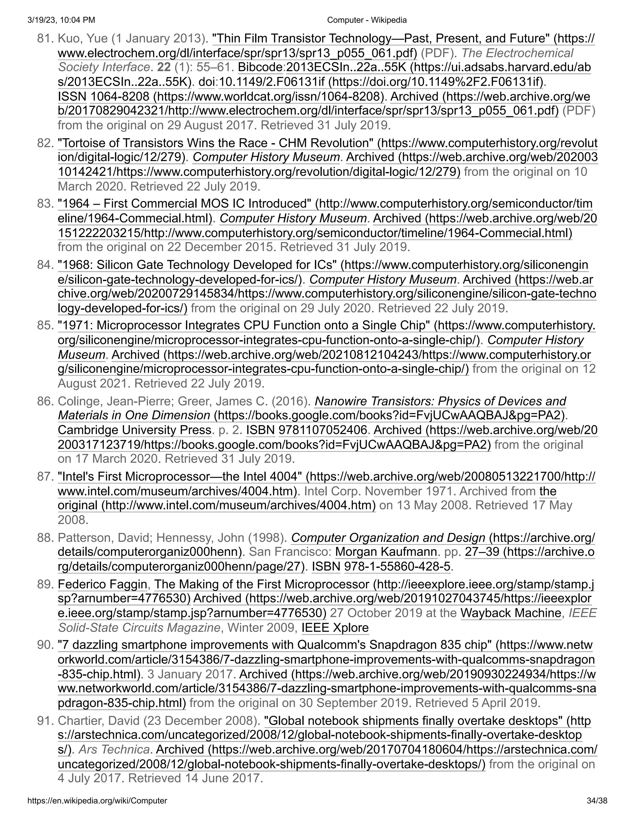 3/19/23, 10:04 PM Computer - Wikipedia
https://en.wikipedia.org/wiki/Computer 34/38
81. Kuo, Yue (1 January 2013). "Thin Film Transistor Technology—Past, Present, and Future" (https://
www.electrochem.org/dl/interface/spr/spr13/spr13_p055_061.pdf) (PDF). The Electrochemical
Society Interface. 22 (1): 55–61. Bibcode:2013ECSIn..22a..55K (https://ui.adsabs.harvard.edu/ab
s/2013ECSIn..22a..55K). doi:10.1149/2.F06131if (https://doi.org/10.1149%2F2.F06131if).
ISSN 1064-8208 (https://www.worldcat.org/issn/1064-8208). Archived (https://web.archive.org/we
b/20170829042321/http://www.electrochem.org/dl/interface/spr/spr13/spr13_p055_061.pdf) (PDF)
from the original on 29 August 2017. Retrieved 31 July 2019.
82. "Tortoise of Transistors Wins the Race - CHM Revolution" (https://www.computerhistory.org/revolut
ion/digital-logic/12/279). Computer History Museum. Archived (https://web.archive.org/web/202003
10142421/https://www.computerhistory.org/revolution/digital-logic/12/279) from the original on 10
March 2020. Retrieved 22 July 2019.
83. "1964 – First Commercial MOS IC Introduced" (http://www.computerhistory.org/semiconductor/tim
eline/1964-Commecial.html). Computer History Museum. Archived (https://web.archive.org/web/20
151222203215/http://www.computerhistory.org/semiconductor/timeline/1964-Commecial.html)
from the original on 22 December 2015. Retrieved 31 July 2019.
84. "1968: Silicon Gate Technology Developed for ICs" (https://www.computerhistory.org/siliconengin
e/silicon-gate-technology-developed-for-ics/). Computer History Museum. Archived (https://web.ar
chive.org/web/20200729145834/https://www.computerhistory.org/siliconengine/silicon-gate-techno
logy-developed-for-ics/) from the original on 29 July 2020. Retrieved 22 July 2019.
85. "1971: Microprocessor Integrates CPU Function onto a Single Chip" (https://www.computerhistory.
org/siliconengine/microprocessor-integrates-cpu-function-onto-a-single-chip/). Computer History
Museum. Archived (https://web.archive.org/web/20210812104243/https://www.computerhistory.or
g/siliconengine/microprocessor-integrates-cpu-function-onto-a-single-chip/) from the original on 12
August 2021. Retrieved 22 July 2019.
86. Colinge, Jean-Pierre; Greer, James C. (2016). Nanowire Transistors: Physics of Devices and
Materials in One Dimension (https://books.google.com/books?id=FvjUCwAAQBAJ&pg=PA2).
Cambridge University Press. p. 2. ISBN 9781107052406. Archived (https://web.archive.org/web/20
200317123719/https://books.google.com/books?id=FvjUCwAAQBAJ&pg=PA2) from the original
on 17 March 2020. Retrieved 31 July 2019.
87. "Intel's First Microprocessor—the Intel 4004" (https://web.archive.org/web/20080513221700/http://
www.intel.com/museum/archives/4004.htm). Intel Corp. November 1971. Archived from the
original (http://www.intel.com/museum/archives/4004.htm) on 13 May 2008. Retrieved 17 May
2008.
88. Patterson, David; Hennessy, John (1998). Computer Organization and Design (https://archive.org/
details/computerorganiz000henn). San Francisco: Morgan Kaufmann. pp. 27–39 (https://archive.o
rg/details/computerorganiz000henn/page/27). ISBN 978-1-55860-428-5.
89. Federico Faggin, The Making of the First Microprocessor (http://ieeexplore.ieee.org/stamp/stamp.j
sp?arnumber=4776530) Archived (https://web.archive.org/web/20191027043745/https://ieeexplor
e.ieee.org/stamp/stamp.jsp?arnumber=4776530) 27 October 2019 at the Wayback Machine, IEEE
Solid-State Circuits Magazine, Winter 2009, IEEE Xplore
90. "7 dazzling smartphone improvements with Qualcomm's Snapdragon 835 chip" (https://www.netw
orkworld.com/article/3154386/7-dazzling-smartphone-improvements-with-qualcomms-snapdragon
-835-chip.html). 3 January 2017. Archived (https://web.archive.org/web/20190930224934/https://w
ww.networkworld.com/article/3154386/7-dazzling-smartphone-improvements-with-qualcomms-sna
pdragon-835-chip.html) from the original on 30 September 2019. Retrieved 5 April 2019.
91. Chartier, David (23 December 2008). "Global notebook shipments finally overtake desktops" (http
s://arstechnica.com/uncategorized/2008/12/global-notebook-shipments-finally-overtake-desktop
s/). Ars Technica. Archived (https://web.archive.org/web/20170704180604/https://arstechnica.com/
uncategorized/2008/12/global-notebook-shipments-finally-overtake-desktops/) from the original on
4 July 2017. Retrieved 14 June 2017.
 
