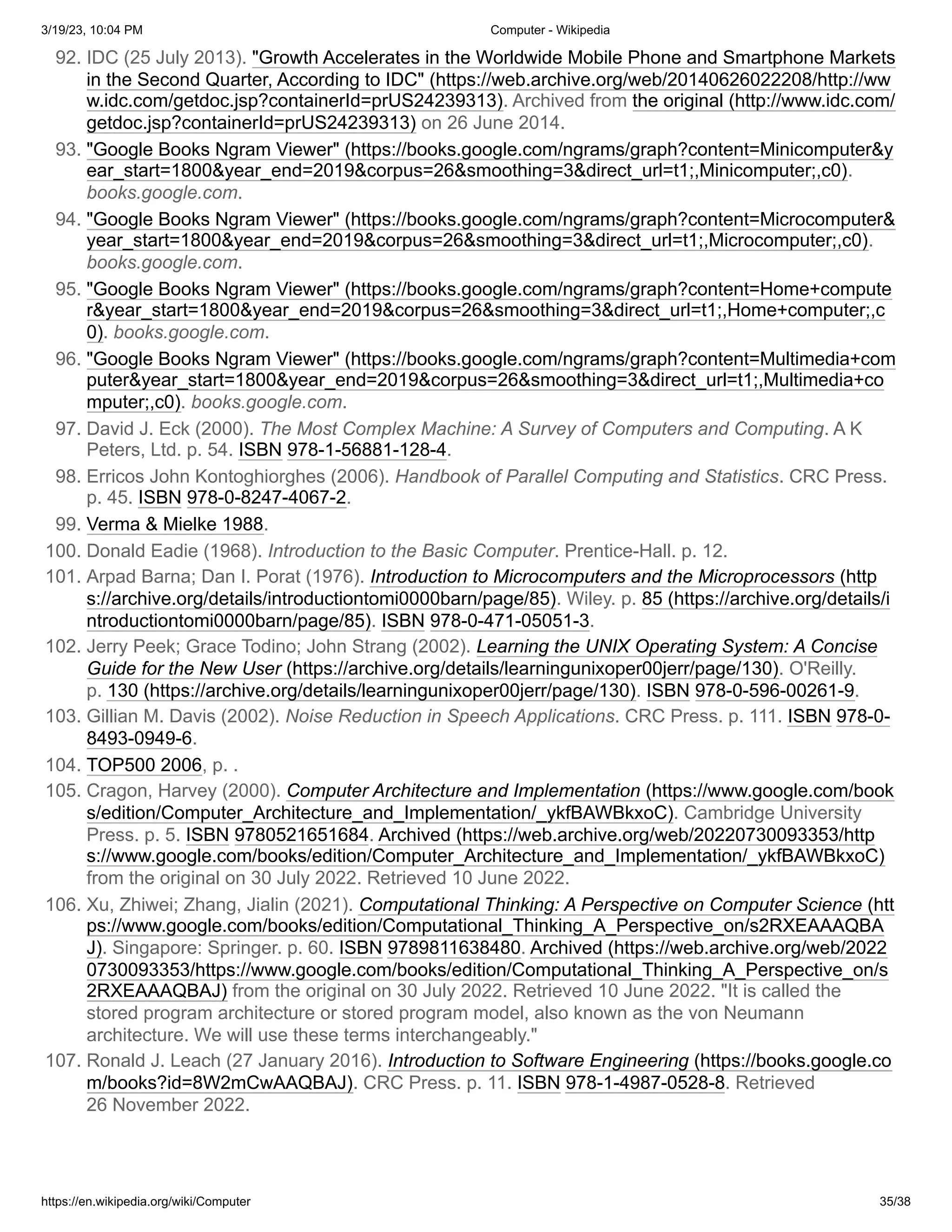 3/19/23, 10:04 PM Computer - Wikipedia
https://en.wikipedia.org/wiki/Computer 35/38
92. IDC (25 July 2013). "Growth Accelerates in the Worldwide Mobile Phone and Smartphone Markets
in the Second Quarter, According to IDC" (https://web.archive.org/web/20140626022208/http://ww
w.idc.com/getdoc.jsp?containerId=prUS24239313). Archived from the original (http://www.idc.com/
getdoc.jsp?containerId=prUS24239313) on 26 June 2014.
93. "Google Books Ngram Viewer" (https://books.google.com/ngrams/graph?content=Minicomputer&y
ear_start=1800&year_end=2019&corpus=26&smoothing=3&direct_url=t1;,Minicomputer;,c0).
books.google.com.
94. "Google Books Ngram Viewer" (https://books.google.com/ngrams/graph?content=Microcomputer&
year_start=1800&year_end=2019&corpus=26&smoothing=3&direct_url=t1;,Microcomputer;,c0).
books.google.com.
95. "Google Books Ngram Viewer" (https://books.google.com/ngrams/graph?content=Home+compute
r&year_start=1800&year_end=2019&corpus=26&smoothing=3&direct_url=t1;,Home+computer;,c
0). books.google.com.
96. "Google Books Ngram Viewer" (https://books.google.com/ngrams/graph?content=Multimedia+com
puter&year_start=1800&year_end=2019&corpus=26&smoothing=3&direct_url=t1;,Multimedia+co
mputer;,c0). books.google.com.
97. David J. Eck (2000). The Most Complex Machine: A Survey of Computers and Computing. A K
Peters, Ltd. p. 54. ISBN 978-1-56881-128-4.
98. Erricos John Kontoghiorghes (2006). Handbook of Parallel Computing and Statistics. CRC Press.
p. 45. ISBN 978-0-8247-4067-2.
99. Verma & Mielke 1988.
100. Donald Eadie (1968). Introduction to the Basic Computer. Prentice-Hall. p. 12.
101. Arpad Barna; Dan I. Porat (1976). Introduction to Microcomputers and the Microprocessors (http
s://archive.org/details/introductiontomi0000barn/page/85). Wiley. p. 85 (https://archive.org/details/i
ntroductiontomi0000barn/page/85). ISBN 978-0-471-05051-3.
102. Jerry Peek; Grace Todino; John Strang (2002). Learning the UNIX Operating System: A Concise
Guide for the New User (https://archive.org/details/learningunixoper00jerr/page/130). O'Reilly.
p. 130 (https://archive.org/details/learningunixoper00jerr/page/130). ISBN 978-0-596-00261-9.
103. Gillian M. Davis (2002). Noise Reduction in Speech Applications. CRC Press. p. 111. ISBN 978-0-
8493-0949-6.
104. TOP500 2006, p. .
105. Cragon, Harvey (2000). Computer Architecture and Implementation (https://www.google.com/book
s/edition/Computer_Architecture_and_Implementation/_ykfBAWBkxoC). Cambridge University
Press. p. 5. ISBN 9780521651684. Archived (https://web.archive.org/web/20220730093353/http
s://www.google.com/books/edition/Computer_Architecture_and_Implementation/_ykfBAWBkxoC)
from the original on 30 July 2022. Retrieved 10 June 2022.
106. Xu, Zhiwei; Zhang, Jialin (2021). Computational Thinking: A Perspective on Computer Science (htt
ps://www.google.com/books/edition/Computational_Thinking_A_Perspective_on/s2RXEAAAQBA
J). Singapore: Springer. p. 60. ISBN 9789811638480. Archived (https://web.archive.org/web/2022
0730093353/https://www.google.com/books/edition/Computational_Thinking_A_Perspective_on/s
2RXEAAAQBAJ) from the original on 30 July 2022. Retrieved 10 June 2022. "It is called the
stored program architecture or stored program model, also known as the von Neumann
architecture. We will use these terms interchangeably."
107. Ronald J. Leach (27 January 2016). Introduction to Software Engineering (https://books.google.co
m/books?id=8W2mCwAAQBAJ). CRC Press. p. 11. ISBN 978-1-4987-0528-8. Retrieved
26 November 2022.
 