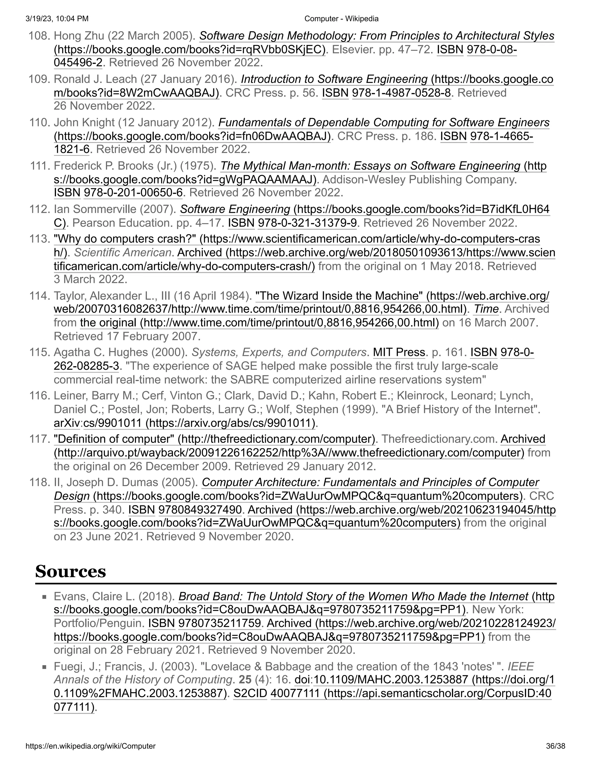 3/19/23, 10:04 PM Computer - Wikipedia
https://en.wikipedia.org/wiki/Computer 36/38
108. Hong Zhu (22 March 2005). Software Design Methodology: From Principles to Architectural Styles
(https://books.google.com/books?id=rqRVbb0SKjEC). Elsevier. pp. 47–72. ISBN 978-0-08-
045496-2. Retrieved 26 November 2022.
109. Ronald J. Leach (27 January 2016). Introduction to Software Engineering (https://books.google.co
m/books?id=8W2mCwAAQBAJ). CRC Press. p. 56. ISBN 978-1-4987-0528-8. Retrieved
26 November 2022.
110. John Knight (12 January 2012). Fundamentals of Dependable Computing for Software Engineers
(https://books.google.com/books?id=fn06DwAAQBAJ). CRC Press. p. 186. ISBN 978-1-4665-
1821-6. Retrieved 26 November 2022.
111. Frederick P. Brooks (Jr.) (1975). The Mythical Man-month: Essays on Software Engineering (http
s://books.google.com/books?id=gWgPAQAAMAAJ). Addison-Wesley Publishing Company.
ISBN 978-0-201-00650-6. Retrieved 26 November 2022.
112. Ian Sommerville (2007). Software Engineering (https://books.google.com/books?id=B7idKfL0H64
C). Pearson Education. pp. 4–17. ISBN 978-0-321-31379-9. Retrieved 26 November 2022.
113. "Why do computers crash?" (https://www.scientificamerican.com/article/why-do-computers-cras
h/). Scientific American. Archived (https://web.archive.org/web/20180501093613/https://www.scien
tificamerican.com/article/why-do-computers-crash/) from the original on 1 May 2018. Retrieved
3 March 2022.
114. Taylor, Alexander L., III (16 April 1984). "The Wizard Inside the Machine" (https://web.archive.org/
web/20070316082637/http://www.time.com/time/printout/0,8816,954266,00.html). Time. Archived
from the original (http://www.time.com/time/printout/0,8816,954266,00.html) on 16 March 2007.
Retrieved 17 February 2007.
115. Agatha C. Hughes (2000). Systems, Experts, and Computers. MIT Press. p. 161. ISBN 978-0-
262-08285-3. "The experience of SAGE helped make possible the first truly large-scale
commercial real-time network: the SABRE computerized airline reservations system"
116. Leiner, Barry M.; Cerf, Vinton G.; Clark, David D.; Kahn, Robert E.; Kleinrock, Leonard; Lynch,
Daniel C.; Postel, Jon; Roberts, Larry G.; Wolf, Stephen (1999). "A Brief History of the Internet".
arXiv:cs/9901011 (https://arxiv.org/abs/cs/9901011).
117. "Definition of computer" (http://thefreedictionary.com/computer). Thefreedictionary.com. Archived
(http://arquivo.pt/wayback/20091226162252/http%3A//www.thefreedictionary.com/computer) from
the original on 26 December 2009. Retrieved 29 January 2012.
118. II, Joseph D. Dumas (2005). Computer Architecture: Fundamentals and Principles of Computer
Design (https://books.google.com/books?id=ZWaUurOwMPQC&q=quantum%20computers). CRC
Press. p. 340. ISBN 9780849327490. Archived (https://web.archive.org/web/20210623194045/http
s://books.google.com/books?id=ZWaUurOwMPQC&q=quantum%20computers) from the original
on 23 June 2021. Retrieved 9 November 2020.
Evans, Claire L. (2018). Broad Band: The Untold Story of the Women Who Made the Internet (http
s://books.google.com/books?id=C8ouDwAAQBAJ&q=9780735211759&pg=PP1). New York:
Portfolio/Penguin. ISBN 9780735211759. Archived (https://web.archive.org/web/20210228124923/
https://books.google.com/books?id=C8ouDwAAQBAJ&q=9780735211759&pg=PP1) from the
original on 28 February 2021. Retrieved 9 November 2020.
Fuegi, J.; Francis, J. (2003). "Lovelace & Babbage and the creation of the 1843 'notes' ". IEEE
Annals of the History of Computing. 25 (4): 16. doi:10.1109/MAHC.2003.1253887 (https://doi.org/1
0.1109%2FMAHC.2003.1253887). S2CID 40077111 (https://api.semanticscholar.org/CorpusID:40
077111).
Sources
 