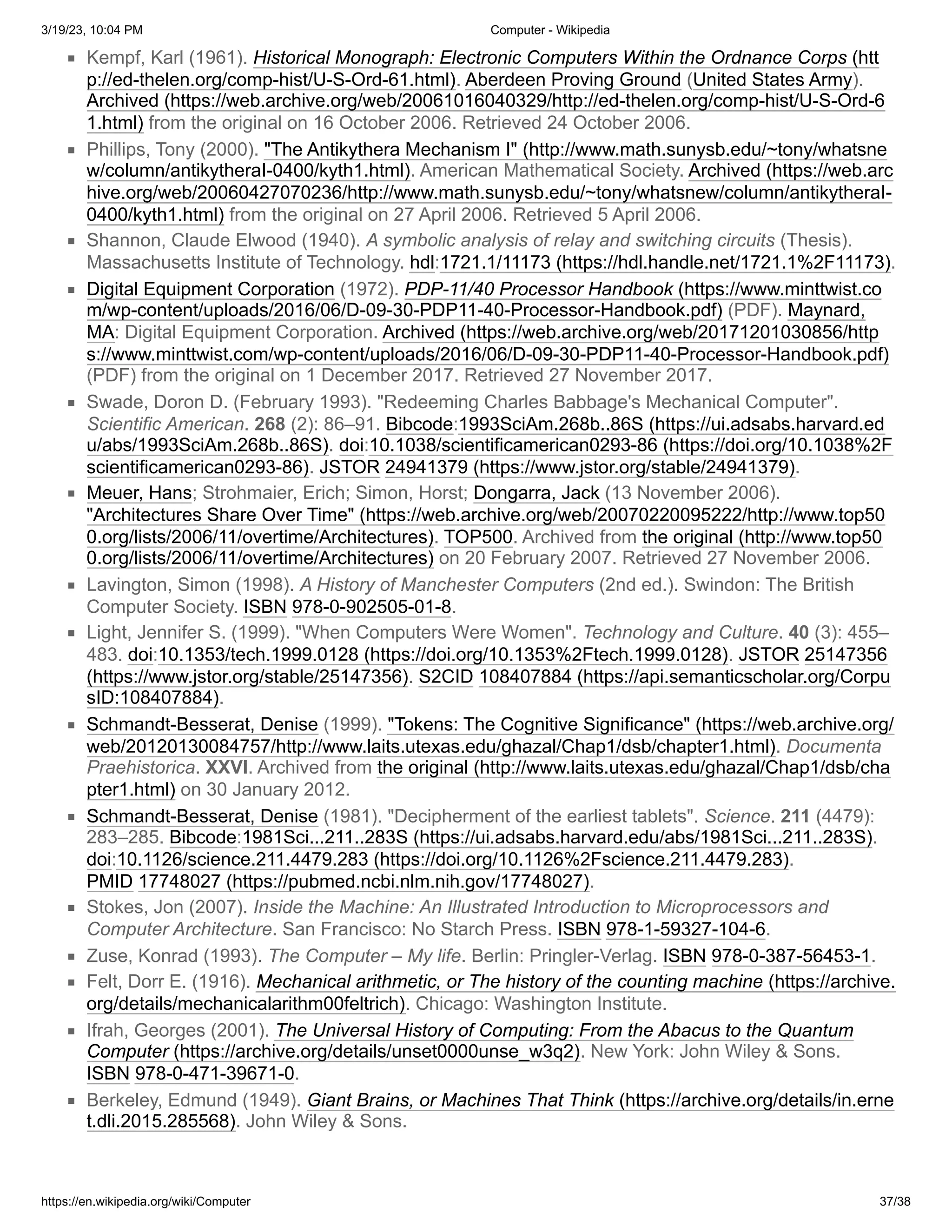3/19/23, 10:04 PM Computer - Wikipedia
https://en.wikipedia.org/wiki/Computer 37/38
Kempf, Karl (1961). Historical Monograph: Electronic Computers Within the Ordnance Corps (htt
p://ed-thelen.org/comp-hist/U-S-Ord-61.html). Aberdeen Proving Ground (United States Army).
Archived (https://web.archive.org/web/20061016040329/http://ed-thelen.org/comp-hist/U-S-Ord-6
1.html) from the original on 16 October 2006. Retrieved 24 October 2006.
Phillips, Tony (2000). "The Antikythera Mechanism I" (http://www.math.sunysb.edu/~tony/whatsne
w/column/antikytheraI-0400/kyth1.html). American Mathematical Society. Archived (https://web.arc
hive.org/web/20060427070236/http://www.math.sunysb.edu/~tony/whatsnew/column/antikytheraI-
0400/kyth1.html) from the original on 27 April 2006. Retrieved 5 April 2006.
Shannon, Claude Elwood (1940). A symbolic analysis of relay and switching circuits (Thesis).
Massachusetts Institute of Technology. hdl:1721.1/11173 (https://hdl.handle.net/1721.1%2F11173).
Digital Equipment Corporation (1972). PDP-11/40 Processor Handbook (https://www.minttwist.co
m/wp-content/uploads/2016/06/D-09-30-PDP11-40-Processor-Handbook.pdf) (PDF). Maynard,
MA: Digital Equipment Corporation. Archived (https://web.archive.org/web/20171201030856/http
s://www.minttwist.com/wp-content/uploads/2016/06/D-09-30-PDP11-40-Processor-Handbook.pdf)
(PDF) from the original on 1 December 2017. Retrieved 27 November 2017.
Swade, Doron D. (February 1993). "Redeeming Charles Babbage's Mechanical Computer".
Scientific American. 268 (2): 86–91. Bibcode:1993SciAm.268b..86S (https://ui.adsabs.harvard.ed
u/abs/1993SciAm.268b..86S). doi:10.1038/scientificamerican0293-86 (https://doi.org/10.1038%2F
scientificamerican0293-86). JSTOR 24941379 (https://www.jstor.org/stable/24941379).
Meuer, Hans; Strohmaier, Erich; Simon, Horst; Dongarra, Jack (13 November 2006).
"Architectures Share Over Time" (https://web.archive.org/web/20070220095222/http://www.top50
0.org/lists/2006/11/overtime/Architectures). TOP500. Archived from the original (http://www.top50
0.org/lists/2006/11/overtime/Architectures) on 20 February 2007. Retrieved 27 November 2006.
Lavington, Simon (1998). A History of Manchester Computers (2nd ed.). Swindon: The British
Computer Society. ISBN 978-0-902505-01-8.
Light, Jennifer S. (1999). "When Computers Were Women". Technology and Culture. 40 (3): 455–
483. doi:10.1353/tech.1999.0128 (https://doi.org/10.1353%2Ftech.1999.0128). JSTOR 25147356
(https://www.jstor.org/stable/25147356). S2CID 108407884 (https://api.semanticscholar.org/Corpu
sID:108407884).
Schmandt-Besserat, Denise (1999). "Tokens: The Cognitive Significance" (https://web.archive.org/
web/20120130084757/http://www.laits.utexas.edu/ghazal/Chap1/dsb/chapter1.html). Documenta
Praehistorica. XXVI. Archived from the original (http://www.laits.utexas.edu/ghazal/Chap1/dsb/cha
pter1.html) on 30 January 2012.
Schmandt-Besserat, Denise (1981). "Decipherment of the earliest tablets". Science. 211 (4479):
283–285. Bibcode:1981Sci...211..283S (https://ui.adsabs.harvard.edu/abs/1981Sci...211..283S).
doi:10.1126/science.211.4479.283 (https://doi.org/10.1126%2Fscience.211.4479.283).
PMID 17748027 (https://pubmed.ncbi.nlm.nih.gov/17748027).
Stokes, Jon (2007). Inside the Machine: An Illustrated Introduction to Microprocessors and
Computer Architecture. San Francisco: No Starch Press. ISBN 978-1-59327-104-6.
Zuse, Konrad (1993). The Computer – My life. Berlin: Pringler-Verlag. ISBN 978-0-387-56453-1.
Felt, Dorr E. (1916). Mechanical arithmetic, or The history of the counting machine (https://archive.
org/details/mechanicalarithm00feltrich). Chicago: Washington Institute.
Ifrah, Georges (2001). The Universal History of Computing: From the Abacus to the Quantum
Computer (https://archive.org/details/unset0000unse_w3q2). New York: John Wiley & Sons.
ISBN 978-0-471-39671-0.
Berkeley, Edmund (1949). Giant Brains, or Machines That Think (https://archive.org/details/in.erne
t.dli.2015.285568). John Wiley & Sons.
 