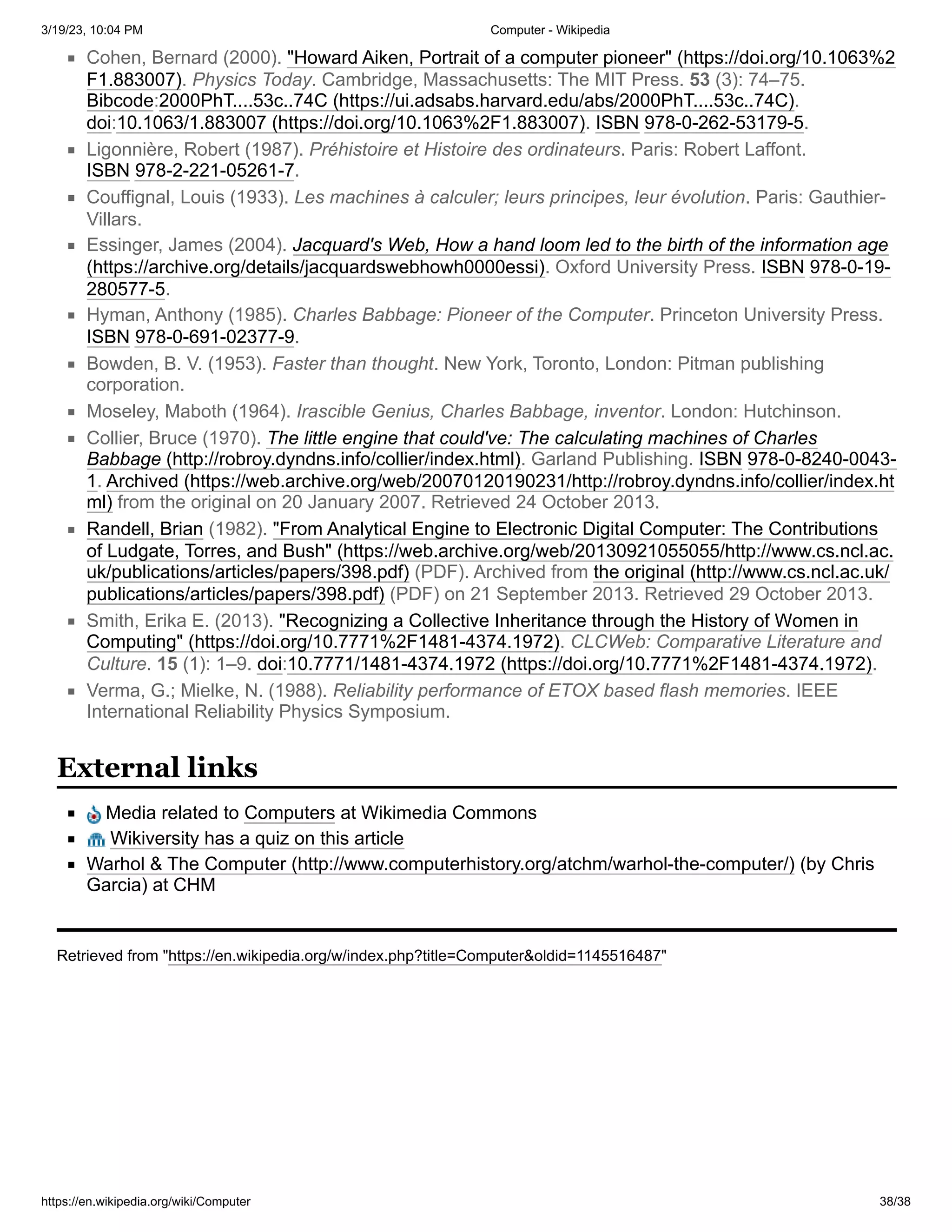 3/19/23, 10:04 PM Computer - Wikipedia
https://en.wikipedia.org/wiki/Computer 38/38
Cohen, Bernard (2000). "Howard Aiken, Portrait of a computer pioneer" (https://doi.org/10.1063%2
F1.883007). Physics Today. Cambridge, Massachusetts: The MIT Press. 53 (3): 74–75.
Bibcode:2000PhT....53c..74C (https://ui.adsabs.harvard.edu/abs/2000PhT....53c..74C).
doi:10.1063/1.883007 (https://doi.org/10.1063%2F1.883007). ISBN 978-0-262-53179-5.
Ligonnière, Robert (1987). Préhistoire et Histoire des ordinateurs. Paris: Robert Laffont.
ISBN 978-2-221-05261-7.
Couffignal, Louis (1933). Les machines à calculer; leurs principes, leur évolution. Paris: Gauthier-
Villars.
Essinger, James (2004). Jacquard's Web, How a hand loom led to the birth of the information age
(https://archive.org/details/jacquardswebhowh0000essi). Oxford University Press. ISBN 978-0-19-
280577-5.
Hyman, Anthony (1985). Charles Babbage: Pioneer of the Computer. Princeton University Press.
ISBN 978-0-691-02377-9.
Bowden, B. V. (1953). Faster than thought. New York, Toronto, London: Pitman publishing
corporation.
Moseley, Maboth (1964). Irascible Genius, Charles Babbage, inventor. London: Hutchinson.
Collier, Bruce (1970). The little engine that could've: The calculating machines of Charles
Babbage (http://robroy.dyndns.info/collier/index.html). Garland Publishing. ISBN 978-0-8240-0043-
1. Archived (https://web.archive.org/web/20070120190231/http://robroy.dyndns.info/collier/index.ht
ml) from the original on 20 January 2007. Retrieved 24 October 2013.
Randell, Brian (1982). "From Analytical Engine to Electronic Digital Computer: The Contributions
of Ludgate, Torres, and Bush" (https://web.archive.org/web/20130921055055/http://www.cs.ncl.ac.
uk/publications/articles/papers/398.pdf) (PDF). Archived from the original (http://www.cs.ncl.ac.uk/
publications/articles/papers/398.pdf) (PDF) on 21 September 2013. Retrieved 29 October 2013.
Smith, Erika E. (2013). "Recognizing a Collective Inheritance through the History of Women in
Computing" (https://doi.org/10.7771%2F1481-4374.1972). CLCWeb: Comparative Literature and
Culture. 15 (1): 1–9. doi:10.7771/1481-4374.1972 (https://doi.org/10.7771%2F1481-4374.1972).
Verma, G.; Mielke, N. (1988). Reliability performance of ETOX based flash memories. IEEE
International Reliability Physics Symposium.
Media related to Computers at Wikimedia Commons
Wikiversity has a quiz on this article
Warhol & The Computer (http://www.computerhistory.org/atchm/warhol-the-computer/) (by Chris
Garcia) at CHM
Retrieved from "https://en.wikipedia.org/w/index.php?title=Computer&oldid=1145516487"
External links
 