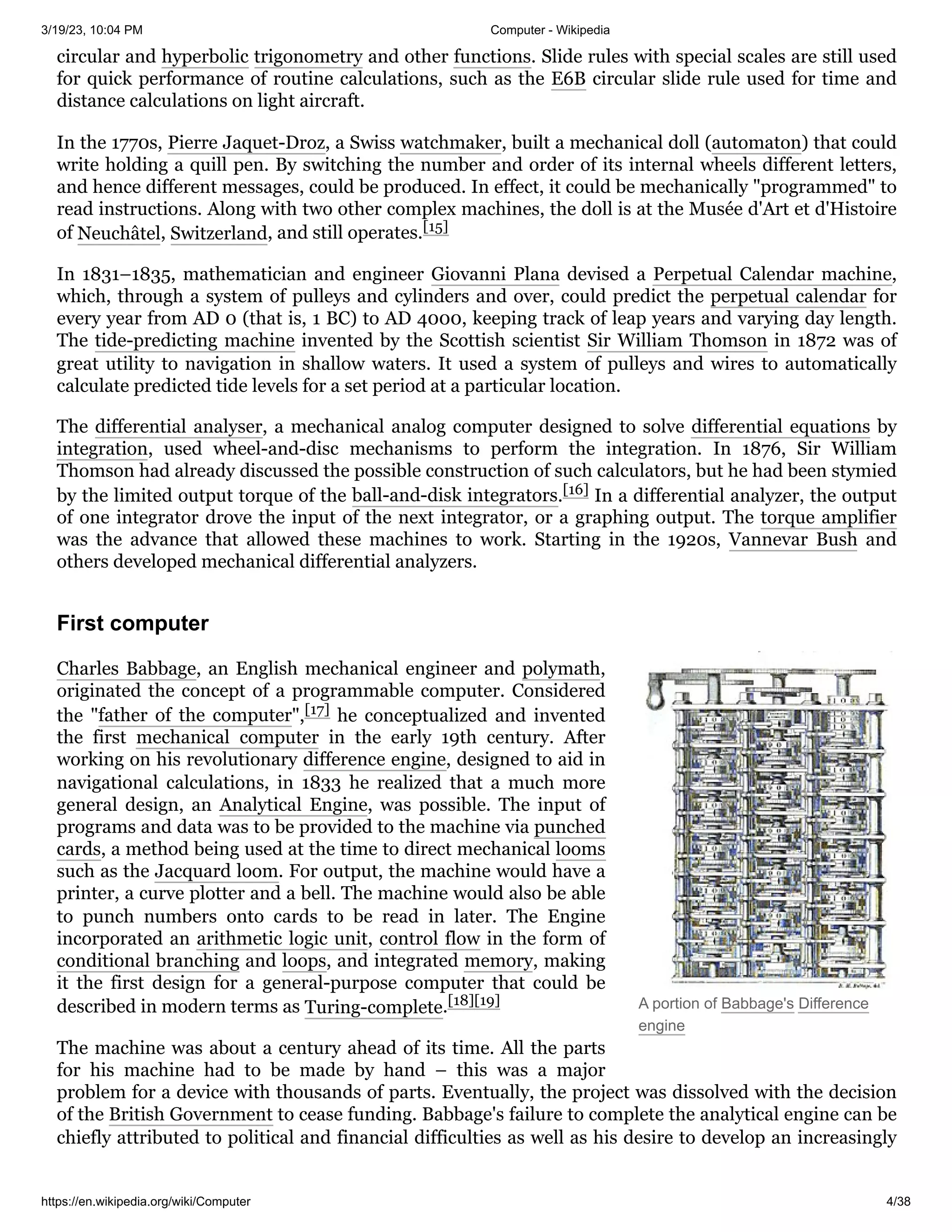 3/19/23, 10:04 PM Computer - Wikipedia
https://en.wikipedia.org/wiki/Computer 4/38
A portion of Babbage's Difference
engine
circular and hyperbolic trigonometry and other functions. Slide rules with special scales are still used
for quick performance of routine calculations, such as the E6B circular slide rule used for time and
distance calculations on light aircraft.
In the 1770s, Pierre Jaquet-Droz, a Swiss watchmaker, built a mechanical doll (automaton) that could
write holding a quill pen. By switching the number and order of its internal wheels different letters,
and hence different messages, could be produced. In effect, it could be mechanically "programmed" to
read instructions. Along with two other complex machines, the doll is at the Musée d'Art et d'Histoire
of Neuchâtel, Switzerland, and still operates.[15]
In 1831–1835, mathematician and engineer Giovanni Plana devised a Perpetual Calendar machine,
which, through a system of pulleys and cylinders and over, could predict the perpetual calendar for
every year from AD 0 (that is, 1 BC) to AD 4000, keeping track of leap years and varying day length.
The tide-predicting machine invented by the Scottish scientist Sir William Thomson in 1872 was of
great utility to navigation in shallow waters. It used a system of pulleys and wires to automatically
calculate predicted tide levels for a set period at a particular location.
The differential analyser, a mechanical analog computer designed to solve differential equations by
integration, used wheel-and-disc mechanisms to perform the integration. In 1876, Sir William
Thomson had already discussed the possible construction of such calculators, but he had been stymied
by the limited output torque of the ball-and-disk integrators.[16] In a differential analyzer, the output
of one integrator drove the input of the next integrator, or a graphing output. The torque amplifier
was the advance that allowed these machines to work. Starting in the 1920s, Vannevar Bush and
others developed mechanical differential analyzers.
Charles Babbage, an English mechanical engineer and polymath,
originated the concept of a programmable computer. Considered
the "father of the computer",[17] he conceptualized and invented
the first mechanical computer in the early 19th century. After
working on his revolutionary difference engine, designed to aid in
navigational calculations, in 1833 he realized that a much more
general design, an Analytical Engine, was possible. The input of
programs and data was to be provided to the machine via punched
cards, a method being used at the time to direct mechanical looms
such as the Jacquard loom. For output, the machine would have a
printer, a curve plotter and a bell. The machine would also be able
to punch numbers onto cards to be read in later. The Engine
incorporated an arithmetic logic unit, control flow in the form of
conditional branching and loops, and integrated memory, making
it the first design for a general-purpose computer that could be
described in modern terms as Turing-complete.[18][19]
The machine was about a century ahead of its time. All the parts
for his machine had to be made by hand – this was a major
problem for a device with thousands of parts. Eventually, the project was dissolved with the decision
of the British Government to cease funding. Babbage's failure to complete the analytical engine can be
chiefly attributed to political and financial difficulties as well as his desire to develop an increasingly
First computer
 