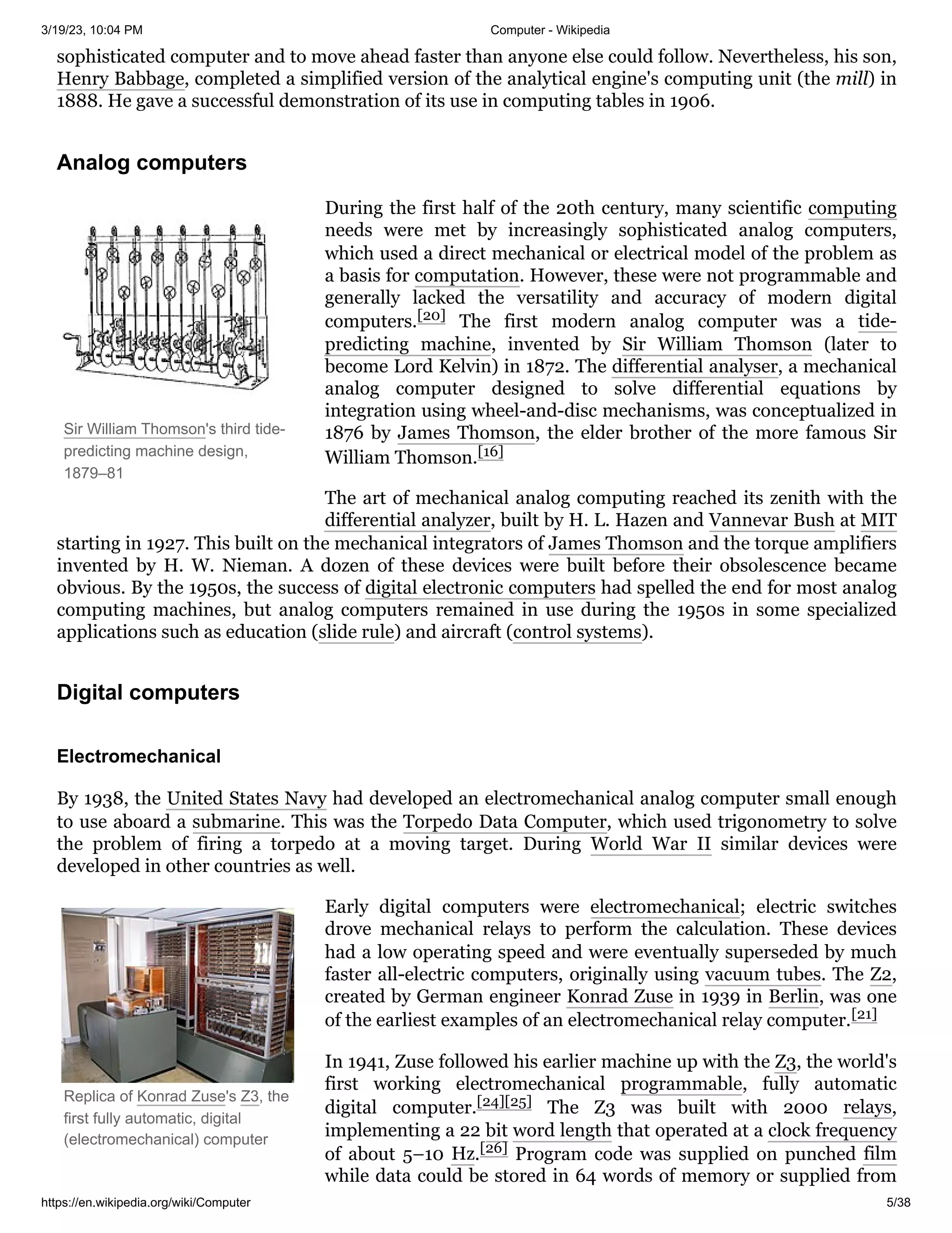 3/19/23, 10:04 PM Computer - Wikipedia
https://en.wikipedia.org/wiki/Computer 5/38
Sir William Thomson's third tide-
predicting machine design,
1879–81
Replica of Konrad Zuse's Z3, the
first fully automatic, digital
(electromechanical) computer
sophisticated computer and to move ahead faster than anyone else could follow. Nevertheless, his son,
Henry Babbage, completed a simplified version of the analytical engine's computing unit (the mill) in
1888. He gave a successful demonstration of its use in computing tables in 1906.
During the first half of the 20th century, many scientific computing
needs were met by increasingly sophisticated analog computers,
which used a direct mechanical or electrical model of the problem as
a basis for computation. However, these were not programmable and
generally lacked the versatility and accuracy of modern digital
computers.[20] The first modern analog computer was a tide-
predicting machine, invented by Sir William Thomson (later to
become Lord Kelvin) in 1872. The differential analyser, a mechanical
analog computer designed to solve differential equations by
integration using wheel-and-disc mechanisms, was conceptualized in
1876 by James Thomson, the elder brother of the more famous Sir
William Thomson.[16]
The art of mechanical analog computing reached its zenith with the
differential analyzer, built by H. L. Hazen and Vannevar Bush at MIT
starting in 1927. This built on the mechanical integrators of James Thomson and the torque amplifiers
invented by H. W. Nieman. A dozen of these devices were built before their obsolescence became
obvious. By the 1950s, the success of digital electronic computers had spelled the end for most analog
computing machines, but analog computers remained in use during the 1950s in some specialized
applications such as education (slide rule) and aircraft (control systems).
By 1938, the United States Navy had developed an electromechanical analog computer small enough
to use aboard a submarine. This was the Torpedo Data Computer, which used trigonometry to solve
the problem of firing a torpedo at a moving target. During World War II similar devices were
developed in other countries as well.
Early digital computers were electromechanical; electric switches
drove mechanical relays to perform the calculation. These devices
had a low operating speed and were eventually superseded by much
faster all-electric computers, originally using vacuum tubes. The Z2,
created by German engineer Konrad Zuse in 1939 in Berlin, was one
of the earliest examples of an electromechanical relay computer.[21]
In 1941, Zuse followed his earlier machine up with the Z3, the world's
first working electromechanical programmable, fully automatic
digital computer.[24][25] The Z3 was built with 2000 relays,
implementing a 22 bit word length that operated at a clock frequency
of about 5–10 Hz.[26] Program code was supplied on punched film
while data could be stored in 64 words of memory or supplied from
Analog computers
Digital computers
Electromechanical
 