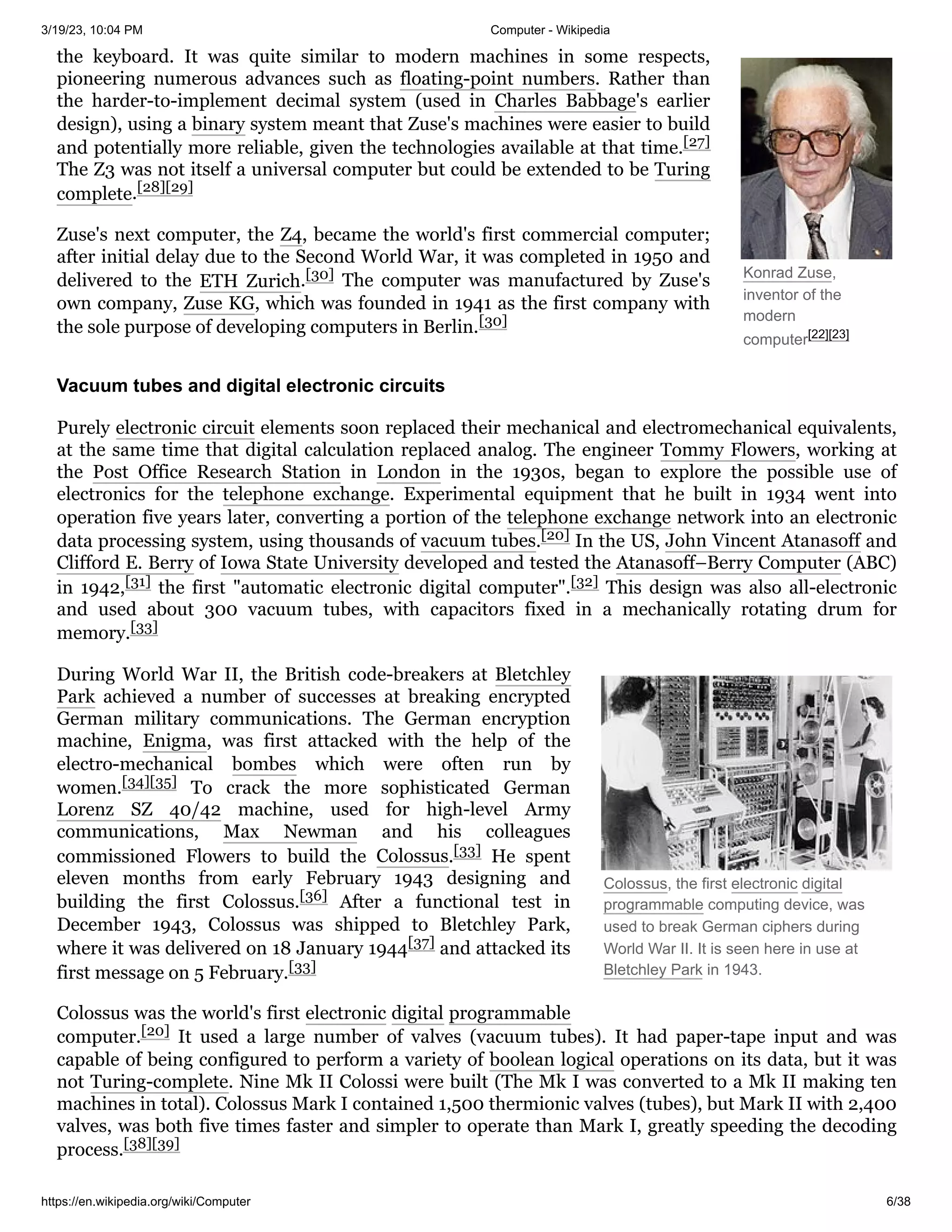 3/19/23, 10:04 PM Computer - Wikipedia
https://en.wikipedia.org/wiki/Computer 6/38
Konrad Zuse,
inventor of the
modern
computer[22][23]
Colossus, the first electronic digital
programmable computing device, was
used to break German ciphers during
World War II. It is seen here in use at
Bletchley Park in 1943.
the keyboard. It was quite similar to modern machines in some respects,
pioneering numerous advances such as floating-point numbers. Rather than
the harder-to-implement decimal system (used in Charles Babbage's earlier
design), using a binary system meant that Zuse's machines were easier to build
and potentially more reliable, given the technologies available at that time.[27]
The Z3 was not itself a universal computer but could be extended to be Turing
complete.[28][29]
Zuse's next computer, the Z4, became the world's first commercial computer;
after initial delay due to the Second World War, it was completed in 1950 and
delivered to the ETH Zurich.[30] The computer was manufactured by Zuse's
own company, Zuse KG, which was founded in 1941 as the first company with
the sole purpose of developing computers in Berlin.[30]
Purely electronic circuit elements soon replaced their mechanical and electromechanical equivalents,
at the same time that digital calculation replaced analog. The engineer Tommy Flowers, working at
the Post Office Research Station in London in the 1930s, began to explore the possible use of
electronics for the telephone exchange. Experimental equipment that he built in 1934 went into
operation five years later, converting a portion of the telephone exchange network into an electronic
data processing system, using thousands of vacuum tubes.[20] In the US, John Vincent Atanasoff and
Clifford E. Berry of Iowa State University developed and tested the Atanasoff–Berry Computer (ABC)
in 1942,[31] the first "automatic electronic digital computer".[32] This design was also all-electronic
and used about 300 vacuum tubes, with capacitors fixed in a mechanically rotating drum for
memory.[33]
During World War II, the British code-breakers at Bletchley
Park achieved a number of successes at breaking encrypted
German military communications. The German encryption
machine, Enigma, was first attacked with the help of the
electro-mechanical bombes which were often run by
women.[34][35] To crack the more sophisticated German
Lorenz SZ 40/42 machine, used for high-level Army
communications, Max Newman and his colleagues
commissioned Flowers to build the Colossus.[33] He spent
eleven months from early February 1943 designing and
building the first Colossus.[36] After a functional test in
December 1943, Colossus was shipped to Bletchley Park,
where it was delivered on 18 January 1944[37] and attacked its
first message on 5 February.[33]
Colossus was the world's first electronic digital programmable
computer.[20] It used a large number of valves (vacuum tubes). It had paper-tape input and was
capable of being configured to perform a variety of boolean logical operations on its data, but it was
not Turing-complete. Nine Mk II Colossi were built (The Mk I was converted to a Mk II making ten
machines in total). Colossus Mark I contained 1,500 thermionic valves (tubes), but Mark II with 2,400
valves, was both five times faster and simpler to operate than Mark I, greatly speeding the decoding
process.[38][39]
Vacuum tubes and digital electronic circuits
 