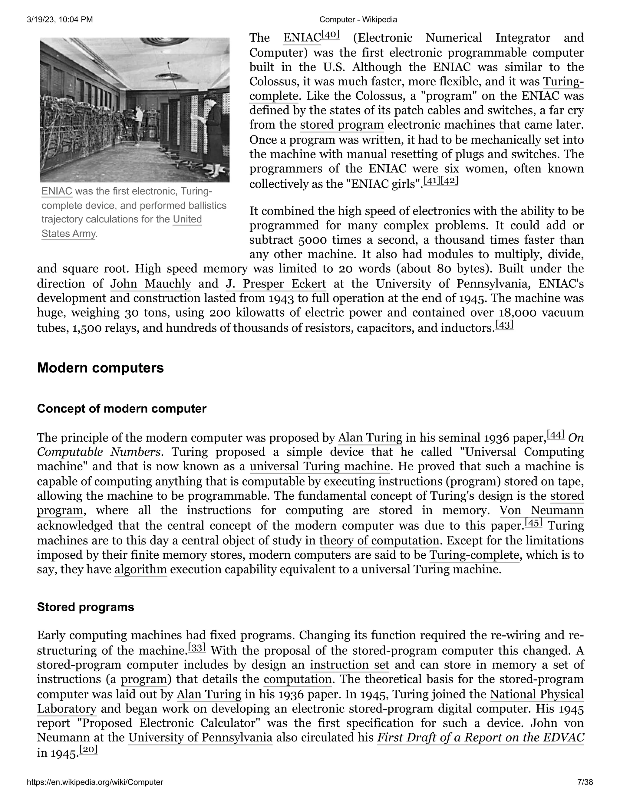 3/19/23, 10:04 PM Computer - Wikipedia
https://en.wikipedia.org/wiki/Computer 7/38
ENIAC was the first electronic, Turing-
complete device, and performed ballistics
trajectory calculations for the United
States Army.
The ENIAC[40] (Electronic Numerical Integrator and
Computer) was the first electronic programmable computer
built in the U.S. Although the ENIAC was similar to the
Colossus, it was much faster, more flexible, and it was Turing-
complete. Like the Colossus, a "program" on the ENIAC was
defined by the states of its patch cables and switches, a far cry
from the stored program electronic machines that came later.
Once a program was written, it had to be mechanically set into
the machine with manual resetting of plugs and switches. The
programmers of the ENIAC were six women, often known
collectively as the "ENIAC girls".[41][42]
It combined the high speed of electronics with the ability to be
programmed for many complex problems. It could add or
subtract 5000 times a second, a thousand times faster than
any other machine. It also had modules to multiply, divide,
and square root. High speed memory was limited to 20 words (about 80 bytes). Built under the
direction of John Mauchly and J. Presper Eckert at the University of Pennsylvania, ENIAC's
development and construction lasted from 1943 to full operation at the end of 1945. The machine was
huge, weighing 30 tons, using 200 kilowatts of electric power and contained over 18,000 vacuum
tubes, 1,500 relays, and hundreds of thousands of resistors, capacitors, and inductors.[43]
The principle of the modern computer was proposed by Alan Turing in his seminal 1936 paper,[44] On
Computable Numbers. Turing proposed a simple device that he called "Universal Computing
machine" and that is now known as a universal Turing machine. He proved that such a machine is
capable of computing anything that is computable by executing instructions (program) stored on tape,
allowing the machine to be programmable. The fundamental concept of Turing's design is the stored
program, where all the instructions for computing are stored in memory. Von Neumann
acknowledged that the central concept of the modern computer was due to this paper.[45] Turing
machines are to this day a central object of study in theory of computation. Except for the limitations
imposed by their finite memory stores, modern computers are said to be Turing-complete, which is to
say, they have algorithm execution capability equivalent to a universal Turing machine.
Early computing machines had fixed programs. Changing its function required the re-wiring and re-
structuring of the machine.[33] With the proposal of the stored-program computer this changed. A
stored-program computer includes by design an instruction set and can store in memory a set of
instructions (a program) that details the computation. The theoretical basis for the stored-program
computer was laid out by Alan Turing in his 1936 paper. In 1945, Turing joined the National Physical
Laboratory and began work on developing an electronic stored-program digital computer. His 1945
report "Proposed Electronic Calculator" was the first specification for such a device. John von
Neumann at the University of Pennsylvania also circulated his First Draft of a Report on the EDVAC
in 1945.[20]
Modern computers
Concept of modern computer
Stored programs
 