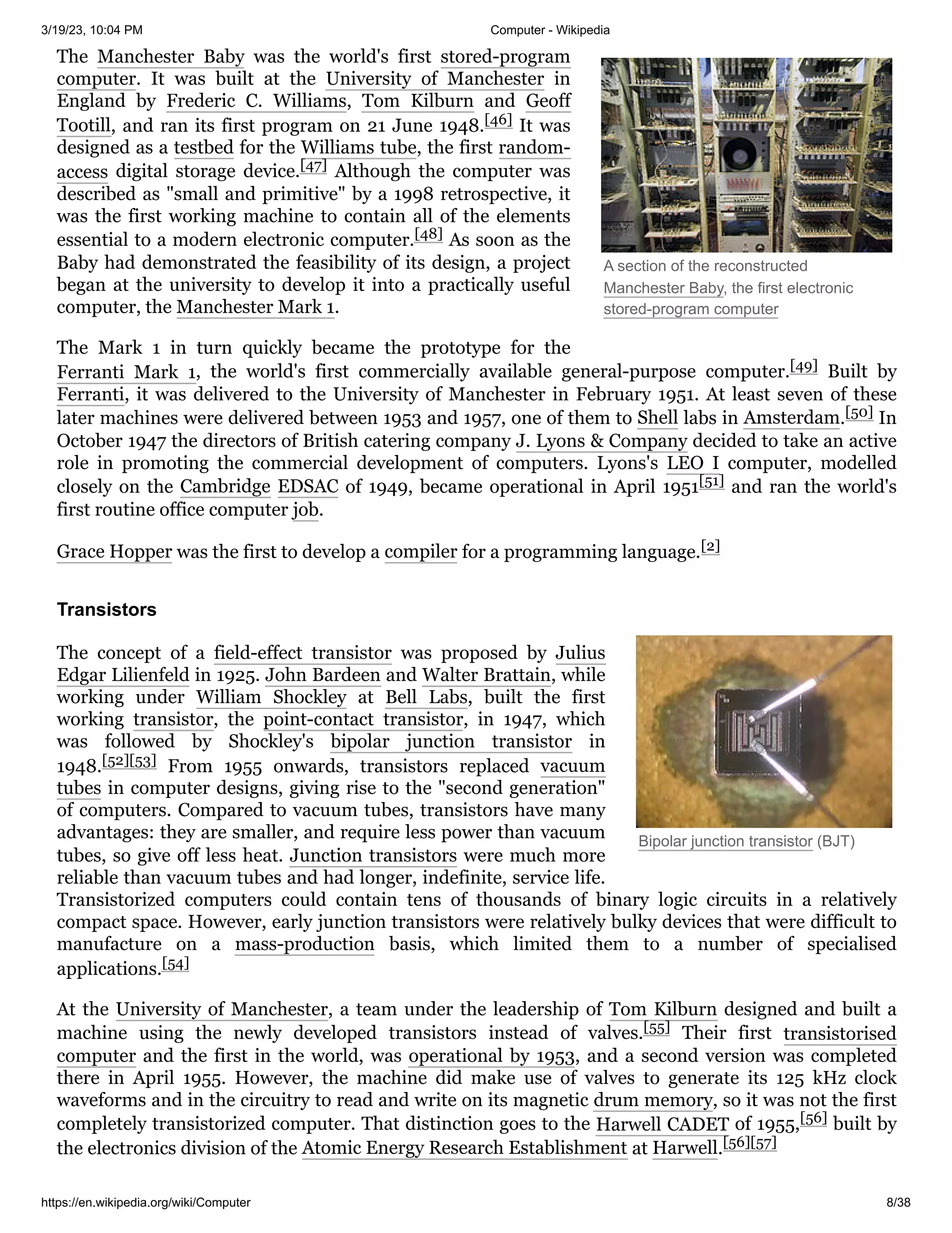 3/19/23, 10:04 PM Computer - Wikipedia
https://en.wikipedia.org/wiki/Computer 8/38
A section of the reconstructed
Manchester Baby, the first electronic
stored-program computer
Bipolar junction transistor (BJT)
The Manchester Baby was the world's first stored-program
computer. It was built at the University of Manchester in
England by Frederic C. Williams, Tom Kilburn and Geoff
Tootill, and ran its first program on 21 June 1948.[46] It was
designed as a testbed for the Williams tube, the first random-
access digital storage device.[47] Although the computer was
described as "small and primitive" by a 1998 retrospective, it
was the first working machine to contain all of the elements
essential to a modern electronic computer.[48] As soon as the
Baby had demonstrated the feasibility of its design, a project
began at the university to develop it into a practically useful
computer, the Manchester Mark 1.
The Mark 1 in turn quickly became the prototype for the
Ferranti Mark 1, the world's first commercially available general-purpose computer.[49] Built by
Ferranti, it was delivered to the University of Manchester in February 1951. At least seven of these
later machines were delivered between 1953 and 1957, one of them to Shell labs in Amsterdam.[50] In
October 1947 the directors of British catering company J. Lyons & Company decided to take an active
role in promoting the commercial development of computers. Lyons's LEO I computer, modelled
closely on the Cambridge EDSAC of 1949, became operational in April 1951[51] and ran the world's
first routine office computer job.
Grace Hopper was the first to develop a compiler for a programming language.[2]
The concept of a field-effect transistor was proposed by Julius
Edgar Lilienfeld in 1925. John Bardeen and Walter Brattain, while
working under William Shockley at Bell Labs, built the first
working transistor, the point-contact transistor, in 1947, which
was followed by Shockley's bipolar junction transistor in
1948.[52][53] From 1955 onwards, transistors replaced vacuum
tubes in computer designs, giving rise to the "second generation"
of computers. Compared to vacuum tubes, transistors have many
advantages: they are smaller, and require less power than vacuum
tubes, so give off less heat. Junction transistors were much more
reliable than vacuum tubes and had longer, indefinite, service life.
Transistorized computers could contain tens of thousands of binary logic circuits in a relatively
compact space. However, early junction transistors were relatively bulky devices that were difficult to
manufacture on a mass-production basis, which limited them to a number of specialised
applications.[54]
At the University of Manchester, a team under the leadership of Tom Kilburn designed and built a
machine using the newly developed transistors instead of valves.[55] Their first transistorised
computer and the first in the world, was operational by 1953, and a second version was completed
there in April 1955. However, the machine did make use of valves to generate its 125 kHz clock
waveforms and in the circuitry to read and write on its magnetic drum memory, so it was not the first
completely transistorized computer. That distinction goes to the Harwell CADET of 1955,[56] built by
the electronics division of the Atomic Energy Research Establishment at Harwell.[56][57]
Transistors
 