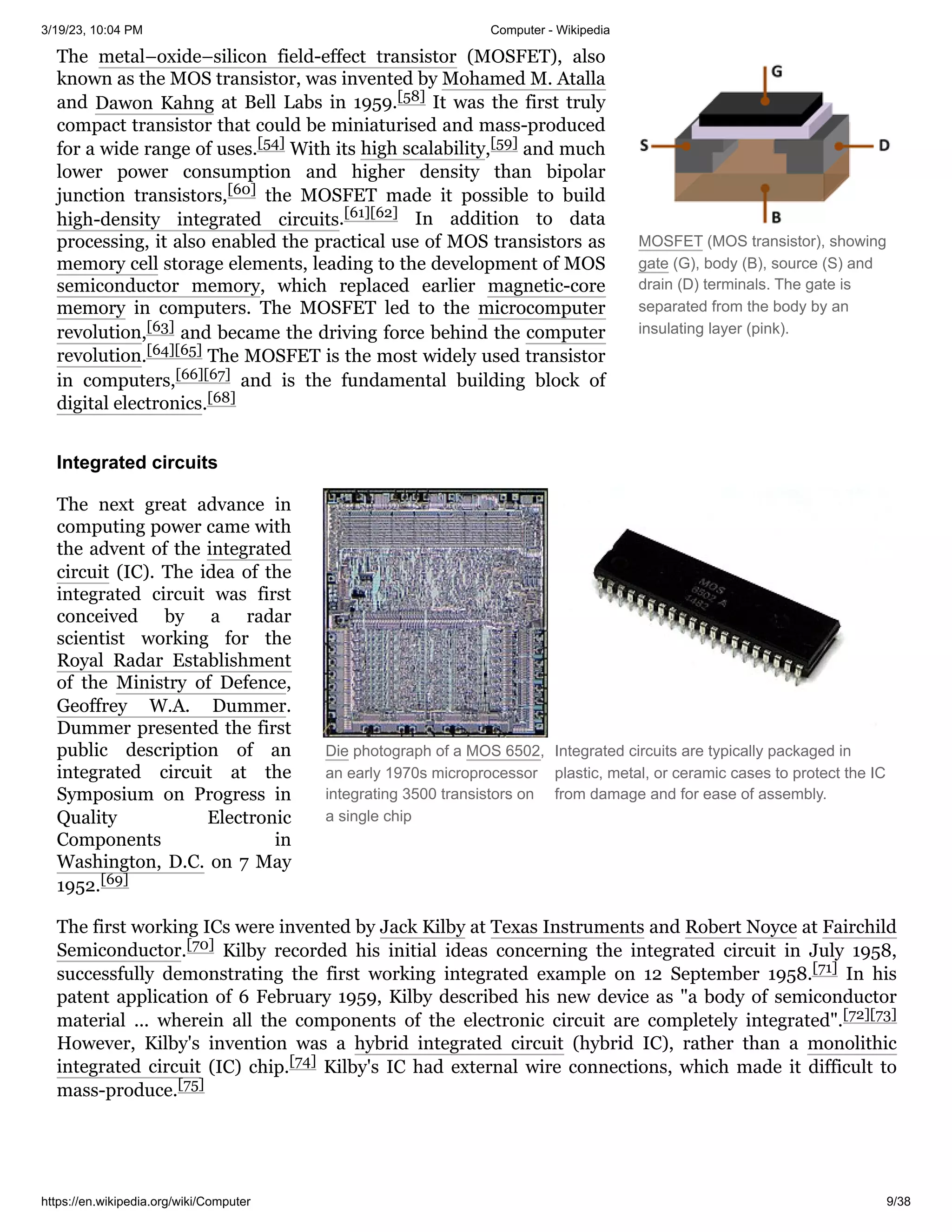 3/19/23, 10:04 PM Computer - Wikipedia
https://en.wikipedia.org/wiki/Computer 9/38
MOSFET (MOS transistor), showing
gate (G), body (B), source (S) and
drain (D) terminals. The gate is
separated from the body by an
insulating layer (pink).
Die photograph of a MOS 6502,
an early 1970s microprocessor
integrating 3500 transistors on
a single chip
Integrated circuits are typically packaged in
plastic, metal, or ceramic cases to protect the IC
from damage and for ease of assembly.
The metal–oxide–silicon field-effect transistor (MOSFET), also
known as the MOS transistor, was invented by Mohamed M. Atalla
and Dawon Kahng at Bell Labs in 1959.[58] It was the first truly
compact transistor that could be miniaturised and mass-produced
for a wide range of uses.[54] With its high scalability,[59] and much
lower power consumption and higher density than bipolar
junction transistors,[60] the MOSFET made it possible to build
high-density integrated circuits.[61][62] In addition to data
processing, it also enabled the practical use of MOS transistors as
memory cell storage elements, leading to the development of MOS
semiconductor memory, which replaced earlier magnetic-core
memory in computers. The MOSFET led to the microcomputer
revolution,[63] and became the driving force behind the computer
revolution.[64][65] The MOSFET is the most widely used transistor
in computers,[66][67] and is the fundamental building block of
digital electronics.[68]
The next great advance in
computing power came with
the advent of the integrated
circuit (IC). The idea of the
integrated circuit was first
conceived by a radar
scientist working for the
Royal Radar Establishment
of the Ministry of Defence,
Geoffrey W.A. Dummer.
Dummer presented the first
public description of an
integrated circuit at the
Symposium on Progress in
Quality Electronic
Components in
Washington, D.C. on 7 May
1952.[69]
The first working ICs were invented by Jack Kilby at Texas Instruments and Robert Noyce at Fairchild
Semiconductor.[70] Kilby recorded his initial ideas concerning the integrated circuit in July 1958,
successfully demonstrating the first working integrated example on 12 September 1958.[71] In his
patent application of 6 February 1959, Kilby described his new device as "a body of semiconductor
material ... wherein all the components of the electronic circuit are completely integrated".[72][73]
However, Kilby's invention was a hybrid integrated circuit (hybrid IC), rather than a monolithic
integrated circuit (IC) chip.[74] Kilby's IC had external wire connections, which made it difficult to
mass-produce.[75]
Integrated circuits
 