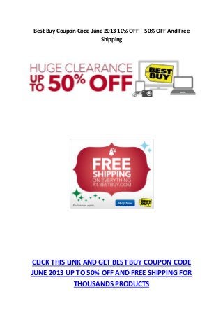 Best Buy Coupon Code June 2013 10% OFF – 50% OFF And Free
Shipping
CLICK THIS LINK AND GET BEST BUY COUPON CODE
JUNE 2013 UP TO 50% OFF AND FREE SHIPPING FOR
THOUSANDS PRODUCTS
 