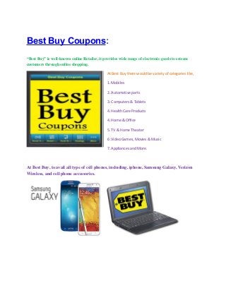 Best Buy Coupons:
“Best Buy” is well-known online Retailer, it provides wide range of electronic goods to esteem
customers through online shopping.
At Best Buy there would be variety of categories like,
1. Mobiles
2. Automotive parts
3. Computers & Tablets
4. Health Care Products
4. Home & Office
5. TV & Home Theater
6 .Video Games, Movies & Music
7. Appliances and More.

At Best Buy, to avail all type of cell phones, including, iphone, Samsung Galaxy, Verizon
Wireless, and cell phone accessories.

 